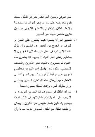 ‫ﺃﻤﺎﻡ ﺍﻟﻤﺭﻓﻰ ﻭﺘﻌﻴﻴﻥ ﺃﺤﺩ ﺍﻟﻜﺒﺎﺭ ﻜﻤﺭﺍﻓﻕ ﻟﻠﻁﻔل ﺒﺤﻴﺙ‬
‫ﻴﻘﻭﻡ ﺒﺘﻌﺭﻴﻀﻪ ﻋﻠﻰ ﻨﻤﻭ ﺘﺩﺭﻴﺠﻰ ﻟﻤﻭﺍﻗـﻑ ﻤﺨﺘﻠﻔـﺔ‬
‫ﻭﺇﺸﻌﺎﺭ ﺍﻟﻁﻔل ﺒﺎﻻﺤﺘﺭﺍﻡ ﻭﺍﻻﻋﺘﺒﺎﺭ ﺍﻹﻴﺠﺎﺒﻰ ﻤﻥ ﺃﺠل‬
                 ‫ﺘﻜﻭﻴﻥ ﻤﺸﺎﻋﺭ ﻁﻴﺒﺔ ﻨﺤﻭ ﺃﻨﻔﺴﻬﻡ.‬
‫٣- ﺘﺸﺠﻴﻊ ﺍﻟﺠﺭﺃﺓ: ﻴﺘﻌﻠﻤﻭﺍ ﻜﻴﻑ ﻴﺘﻐﻠﺒﻭﻥ ﻋﻠﻰ ﺍﻟﺠﺒﻥ ﺃﻭ‬
‫ﺍﻟﺨﻭﻑ ﺃﻭ ﺍﻟﺤﺭﺝ ﻤﻥ ﺍﻟﺘﻌﺒﻴﺭ ﻋﻥ ﺃﻨﻔﺴﻬﻡ ﻭﺃﻥ ﻴﻘﻭل‬
‫ﻋﻨﺩﻤﺎ ﻻ ﻴﺭﻏﺏ ﻓﻰ ﻋﻤل ﺸﺊ ﻤﺎ، ﻷﻥ ﺍﻟﺨﺠـﻭل ﻻ‬
‫ﻴﺴﺘﻁﻴﻊ ﺭﻓﺽ ﻋﻤل ﺃﺸﻴﺎﺀ ﻻ ﻴﺤﺒﻬﺎ، ﻟﺫﺍ ﻴﻌﻠﻤﻭﻥ ﻫﺫﻩ‬
‫ﺍﻷﺸﻴﺎﺀ ﺜﻡ ﻴﺸﻌﺭﻭﻥ ﺒﺎﻷﺸﻴﺎﺀ ﻨﺤﻭ ﺍﻵﺨﺭﻴﻥ ﻭﺍﻟﻀﻌﻑ‬
‫ﺍﻟﺸﺨﺼﻰ ﻭﻫﺫﻩ ﺭﺩﻭﺩ ﺍﻷﻓﻌﺎل ﺃﻤﺎﻡ ﺍﻵﺨﺭﻴﻥ ﺘﺠﻌﻠﻬـﻡ‬
‫ﻗﺎﺩﺭﻴﻥ ﻋﻠﻰ ﻤﺭﺍﻗﺒﺔ ﺍﻵﺨﺭﻴﻥ ﻭﻟـﺩﻴﻬﻡ ﺍﻟﺠـﺭﺃﺓ ﻓـﻰ‬
‫ﺍﻟﺘﻌﺎﻤل ﻤﻌﻬﻡ ﻭﻴﻤﻜﻥ ﺍﺴﺘﺨﺩﺍﻡ ﺘﻤﺜﻴل ﺍﻟـﺩﻭﺭ ﻭﻴﻌﻨـﻰ‬
   ‫ﺇﺒﺭﺍﺯ ﺴﻠﻭﻙ ﺍﻟﺠﺭﺃﺓ ﻭﺇﻋﺎﺩﺓ ﺘﻤﺜﻴﻠﻪ ﺒﺼﻭﺭﺓ ﺤﺴﻨﺔ.‬
‫٤- ﺇﺸﺭﺍﻙ ﺍﻟﻁﻔل ﻓﻰ ﻤﺠﻤﻭﻋـﺎﺕ ﺍﻟﻠﻌـﺏ ﺍﻟﻤﻭﺠـﻪ ﺃﻭ‬
‫ﺍﻟﺘﺩﺭﻴﺏ ﻋﻠﻰ ﺍﻟﻤﻬﺎﺭﺍﺕ: ﻤﺸﺎﺭﻜﺘﻬﻡ ﻓﻰ ﺍﻟﻨﺸـﺎﻁﺎﺕ‬
‫ﻴﺠﻌﻠﻬﻡ ﻴﺘﻔﺎﻋﻠﻭﻥ ﺒﺸﻜل ﻁﺒﻴﻌﻰ ﻤﻊ ﺍﻵﺨﺭﻴﻥ.. ﻭﻴﻤﻜﻥ‬
‫ﺃﻥ ﻴﻠﻌﺏ ﺍﻟﻁﻔل ﻤﻊ ﺃﻁﻔﺎل ﺃﺼـﻐﺭ ﻤﻨـﻪ ﺴـﻨﺎ ﻭﺃﻥ‬




                       ‫- ١٩٢ -‬
 