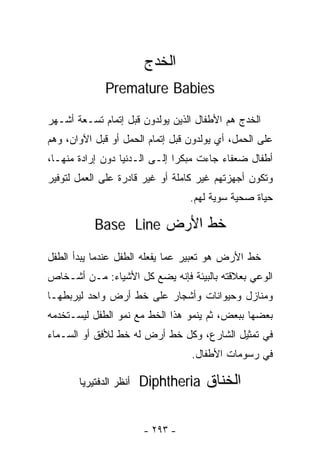 ‫ﺍﻟﺨ ‪‬ﺝ‬
                         ‫ﹸﺩ‬
              ‫‪Premature Babies‬‬

‫ﺍﻟﺨ ‪‬ﺝ ﻫﻡ ﺍﻷﻁﻔﺎل ﺍﻟﺫﻴﻥ ﻴﻭﻟﺩﻭﻥ ﻗﺒل ﺇﺘﻤﺎﻡ ﺘﺴـﻌﺔ ﺃﺸـﻬﺭ‬
                                              ‫ﹸﺩ‬
‫ﻋﻠﻰ ﺍﻟﺤﻤل، ﺃﻱ ﻴﻭﻟﺩﻭﻥ ﻗﺒل ﺇﺘﻤﺎﻡ ﺍﻟﺤﻤل ﺃﻭ ﻗﺒل ﺍﻵﻭﺍﻥ، ﻭﻫﻡ‬
‫ﺃﻁﻔﺎل ﻀﻌﻔﺎﺀ ﺠﺎﺀﺕ ﻤﺒﻜﺭﺍ ﺇﻟـﻰ ﺍﻟـﺩﻨﻴﺎ ﺩﻭﻥ ﺇﺭﺍﺩﺓ ﻤﻨﻬـﺎ،‬
                              ‫ﹰ‬
‫ﻭﺘﻜﻭﻥ ﺃﺠﻬﺯﺘﻬﻡ ﻏﻴﺭ ﻜﺎﻤﻠﺔ ﺃﻭ ﻏﻴﺭ ﻗﺎﺩﺭﺓ ﻋﻠﻰ ﺍﻟﻌﻤل ﻟﺘﻭﻓﻴﺭ‬
                                  ‫ﺤﻴﺎﺓ ﺼﺤﻴﺔ ﺴﻭﻴﺔ ﻟﻬﻡ.‬

           ‫ﺨﻁ ﺍﻷﺭﺽ ‪Base Line‬‬

‫ﺨﻁ ﺍﻷﺭﺽ ﻫﻭ ﺘﻌﺒﻴﺭ ﻋﻤﺎ ﻴﻔﻌﻠﻪ ﺍﻟﻁﻔل ﻋﻨﺩﻤﺎ ﻴﺒﺩﺃ ﺍﻟﻁﻔل‬
‫ﺍﻟﻭﻋﻲ ﺒﻌﻼﻗﺘﻪ ﺒﺎﻟﺒﻴﺌﺔ ﻓﺈﻨﻪ ﻴﻀﻊ ﻜل ﺍﻷﺸﻴﺎﺀ: ﻤـﻥ ﺃﺸـﺨﺎﺹ‬
‫ﻭﻤﻨﺎﺯل ﻭﺤﻴﻭﺍﻨﺎﺕ ﻭﺃﺸﺠﺎﺭ ﻋﻠﻰ ﺨﻁ ﺃﺭﺽ ﻭﺍﺤﺩ ﻟﻴﺭﺒﻁﻬـﺎ‬
‫ﺒﻌﻀﻬﺎ ﺒﺒﻌﺽ، ﺜﻡ ﻴﻨﻤﻭ ﻫﺫﺍ ﺍﻟﺨﻁ ﻤﻊ ﻨﻤﻭ ﺍﻟﻁﻔل ﻟﻴﺴـﺘﺨﺩﻤﻪ‬
‫ﻓﻲ ﺘﻤﺜﻴل ﺍﻟﺸﺎﺭﻉ، ﻭﻜل ﺨﻁ ﺃﺭﺽ ﻟﻪ ﺨﻁ ﻟﻸﻓﻕ ﺃﻭ ﺍﻟﺴـﻤﺎﺀ‬
                                  ‫ﻓﻲ ﺭﺴﻭﻤﺎﺕ ﺍﻷﻁﻔﺎل.‬

       ‫ﺃﻨﻅﺭ ﺍﻟﺩﻓﺘﻴﺭﻴﺎ‬   ‫ﺍﻟﺨﻨﺎﻕ ‪Diphtheria‬‬


                        ‫- ٣٩٢ -‬
 