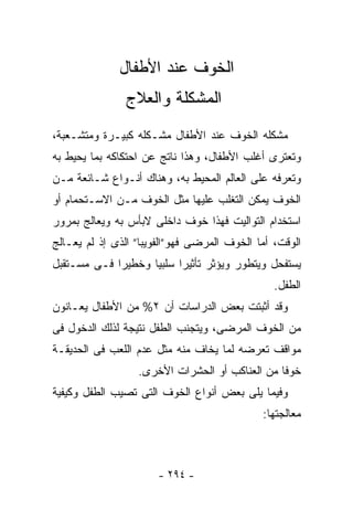 ‫ﺍﻟﺨﻭﻑ ﻋﻨﺩ ﺍﻷﻁﻔﺎل‬
               ‫ﺍﻟﻤﺸﻜﻠﺔ ﻭﺍﻟﻌﻼﺝ‬
‫ﻤﺸﻜﻠﻪ ﺍﻟﺨﻭﻑ ﻋﻨﺩ ﺍﻷﻁﻔﺎل ﻤﺸـﻜﻠﻪ ﻜﺒﻴـﺭﺓ ﻭﻤﺘﺸـﻌﺒﺔ،‬
‫ﻭﺘﻌﺘﺭﻯ ﺃﻏﻠﺏ ﺍﻷﻁﻔﺎل، ﻭﻫﺫﺍ ﻨﺎﺘﺞ ﻋﻥ ﺍﺤﺘﻜﺎﻜﻪ ﺒﻤﺎ ﻴﺤﻴﻁ ﺒﻪ‬
‫ﻭﺘﻌﺭﻓﻪ ﻋﻠﻰ ﺍﻟﻌﺎﻟﻡ ﺍﻟﻤﺤﻴﻁ ﺒﻪ، ﻭﻫﻨﺎﻙ ﺃﻨـﻭﺍﻉ ﺸـﺎﺌﻌﺔ ﻤـﻥ‬
‫ﺍﻟﺨﻭﻑ ﻴﻤﻜﻥ ﺍﻟﺘﻐﻠﺏ ﻋﻠﻴﻬﺎ ﻤﺜل ﺍﻟﺨﻭﻑ ﻤـﻥ ﺍﻻﺴـﺘﺤﻤﺎﻡ ﺃﻭ‬
‫ﺍﺴﺘﺨﺩﺍﻡ ﺍﻟﺘﻭﺍﻟﻴﺕ ﻓﻬﺫﺍ ﺨﻭﻑ ﺩﺍﺨﻠﻰ ﻻﺒﺄﺱ ﺒﻪ ﻭﻴﻌﺎﻟﺞ ﺒﻤﺭﻭﺭ‬
‫ﺍﻟﻭﻗﺕ، ﺃﻤﺎ ﺍﻟﺨﻭﻑ ﺍﻟﻤﺭﻀﻰ ﻓﻬﻭ”ﺍﻟﻔﻭﻴﺒﺎ” ﺍﻟﺫﻯ ﺇﺫ ﻟﻡ ﻴﻌـﺎﻟﺞ‬
‫ﻴﺴﺘﻔﺤل ﻭﻴﺘﻁﻭﺭ ﻭﻴﺅﺜﺭ ﺘﺄﺜﻴﺭﺍ ﺴﻠﺒﻴﺎ ﻭﺨﻁﻴﺭﺍ ﻓـﻰ ﻤﺴـﺘﻘﺒل‬
                                                ‫ﺍﻟﻁﻔل.‬
‫ﻭﻗﺩ ﺃﺜﺒﺘﺕ ﺒﻌﺽ ﺍﻟﺩﺭﺍﺴﺎﺕ ﺃﻥ ٢% ﻤﻥ ﺍﻷﻁﻔﺎل ﻴﻌـﺎﻨﻭﻥ‬
‫ﻤﻥ ﺍﻟﺨﻭﻑ ﺍﻟﻤﺭﻀﻰ، ﻭﻴﺘﺠﻨﺏ ﺍﻟﻁﻔل ﻨﺘﻴﺠﺔ ﻟﺫﻟﻙ ﺍﻟﺩﺨﻭل ﻓﻰ‬
‫ﻤﻭﺍﻗﻑ ﺘﻌﺭﻀﻪ ﻟﻤﺎ ﻴﺨﺎﻑ ﻤﻨﻪ ﻤﺜل ﻋﺩﻡ ﺍﻟﻠﻌﺏ ﻓﻰ ﺍﻟﺤﺩﻴﻘـﺔ‬
                  ‫ﺨﻭﻓﺎ ﻤﻥ ﺍﻟﻌﻨﺎﻜﺏ ﺃﻭ ﺍﻟﺤﺸﺭﺍﺕ ﺍﻷﺨﺭﻯ.‬
‫ﻭﻓﻴﻤﺎ ﻴﻠﻰ ﺒﻌﺽ ﺃﻨﻭﺍﻉ ﺍﻟﺨﻭﻑ ﺍﻟﺘﻰ ﺘﺼﻴﺏ ﺍﻟﻁﻔل ﻭﻜﻴﻔﻴﺔ‬
                                             ‫ﻤﻌﺎﻟﺠﺘﻬﺎ:‬



                       ‫- ٤٩٢ -‬
 