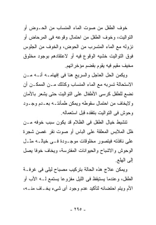 ‫ﺨﻭﻑ ﺍﻟﻁﻔل ﻤﻥ ﺼﻭﺕ ﺍﻟﻤﺎﺀ ﺍﻟﻤﻨﺴﺎﺏ ﻤﻥ ﺍﻟﺤـﻭﺽ ﺃﻭ‬
‫ﺍﻟﺘﻭﺍﻟﻴﺕ، ﻭﺨﻭﻑ ﺍﻟﻁﻔل ﻤﻥ ﺍﺤﺘﻤﺎل ﻭﻗﻭﻋﻪ ﻓﻰ ﺍﻟﻤﺭﺤﺎﺽ ﺃﻭ‬
‫ﻨﺯﻭﻟﻪ ﻤﻊ ﺍﻟﻤﺎﺀ ﺍﻟﻤﺘﺴﺭﺏ ﻤﻥ ﺍﻟﺤﻭﺽ، ﻭﺍﻟﺨﻭﻑ ﻤﻥ ﺍﻟﺠﻠﻭﺱ‬
‫ﻓﻭﻕ ﺍﻟﺘﻭﺍﻟﻴﺕ ﺨﺸﻴﻪ ﺍﻟﻭﻗﻭﻉ ﻓﻴﻪ ﺃﻭ ﻻﻋﺘﻘﺎﺩﻫﻡ ﺒﻭﺠﻭﺩ ﻤﺨﻠﻭﻕ‬
                    ‫ﻤﺨﻴﻑ ﻤﻘﻴﻡ ﻓﻴﻪ ﻴﻘﻭﻡ ﺒﻘﻀﻡ ﻤﺅﺨﺭﺍﺘﻬﻡ.‬
‫ﻭﻴﻜﻤﻥ ﺍﻟﺤل ﺍﻟﻌﺎﺠل ﻭﺍﻟﺴﺭﻴﻊ ﻫﻨﺎ ﻓﻰ ﺇﻓﻬﺎﻤـﻪ ﺃﻨـﻪ ﻤـﻥ‬
‫ﺍﻻﺴﺘﺤﺎﻟﺔ ﺘﺴﺭﺒﻪ ﻤﻊ ﺍﻟﻤﺎﺀ ﺍﻟﻤﻨﺴﺎﺏ ﻭﻜﺫﻟﻙ ﻤـﻥ ﺍﻟﻤﻤﻜـﻥ ﺃﻥ‬
‫ﻨﻀﻊ ﻟﻠﻁﻔل ﻜﺭﺴﻰ ﺍﻷﻁﻔﺎل ﻋﻠﻰ ﺍﻟﺘﻭﺍﻟﻴﺕ ﺤﺘﻰ ﻴﺸﻌﺭ ﺒﺎﻷﻤﺎﻥ‬
‫ﻭﻻﻴﺨﺎﻑ ﻤﻥ ﺍﺤﺘﻤﺎل ﺴﻘﻭﻁﻪ ﻭﻴﻤﻜﻥ ﻁﻤﺄﻨﺘـﻪ ﺒﻌـﺩﻡ ﻭﺠـﻭﺩ‬
                  ‫ﻭﺤﻭﺵ ﻓﻰ ﺍﻟﺘﻭﺍﻟﻴﺕ ﺒﺘﻔﻘﺩﻩ ﻗﺒل ﺍﺴﺘﻌﻤﺎﻟﻪ.‬
‫ﺘﻨﺸﻴﻁ ﺨﻴﺎل ﺍﻟﻁﻔل ﻓﻰ ﺍﻟﻅﻼﻡ ﻗﺩ ﻴﻜﻭﻥ ﺴﺒﺏ ﺨﻭﻓﻪ ﻤـﻥ‬
‫ﻅل ﺍﻟﻤﻼﺒﺱ ﺍﻟﻤﻌﻠﻘﺔ ﻋﻠﻰ ﺍﻟﺒﺎﺱ ﺃﻭ ﺼﻭﺕ ﻨﻘﺭ ﻏﺼﻥ ﺸﺠﺭﺓ‬
‫ﻋﻠﻰ ﻨﺎﻓﺫﺘﻪ ﻓﻴﺘﺼﻭﺭ ﻤﺨﻠﻭﻗﺎﺕ ﻤﻭﺠـﻭﺩﺓ ﻓـﻰ ﺨﻴﺎﻟـﻪ ﻤﺜـل‬
‫ﺍﻟﻭﺤﻭﺵ ﻭﺍﻻﺸﺒﺎﺡ ﻭﺍﻟﺤﻴﻭﺍﻨﺎﺕ ﺍﻟﻤﻔﺘﺭﺴﺔ، ﻭﻴﺨﺎﻑ ﺨﻭﻓﺎ ﻴﺼل‬
                                             ‫ﺇﻟﻰ ﺍﻟﻬﻠﻊ.‬
‫ﻭﻴﻤﻜﻥ ﻋﻼﺝ ﻫﺫﻩ ﺍﻟﺤﺎﻟﺔ ﺒﺘﺭﻜﻴﺏ ﻤﺼﺒﺎﺡ ﻟﻴﻠﻰ ﻓﻰ ﻏﺭﻓـﺔ‬
‫ﺍﻟﻁﻔل، ﻭﻋﻨﺩﻤﺎ ﻴﺴﺘﻴﻘﻅ ﻓﻰ ﺍﻟﻠﻴل ﻤﻔﺯﻭﻋﺎ ﻴﺴﺘﻤﻊ ﻟـﻪ ﺍﻷﺏ ﺃﻭ‬
‫ﺍﻷﻡ ﻭﻴﺘﻡ ﺍﺤﺘﻀﺎﻨﻪ ﻟﺘﺄﻜﻴﺩ ﻋﺩﻡ ﻭﺠﻭﺩ ﺃﻯ ﺸﻰﺀ ﻴﺨـﺎﻑ ﻤﻨـﻪ،‬


                      ‫- ٥٩٢ -‬
 