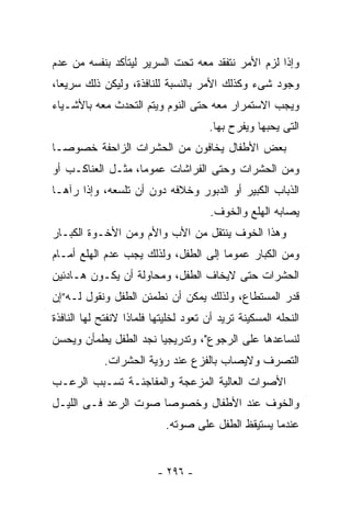 ‫ﻭﺇﺫﺍ ﻟﺯﻡ ﺍﻷﻤﺭ ﻨﺘﻔﻘﺩ ﻤﻌﻪ ﺘﺤﺕ ﺍﻟﺴﺭﻴﺭ ﻟﻴﺘﺄﻜﺩ ﺒﻨﻔﺴﻪ ﻤﻥ ﻋﺩﻡ‬
‫ﻭﺠﻭﺩ ﺸﻰﺀ ﻭﻜﺫﻟﻙ ﺍﻷﻤﺭ ﺒﺎﻟﻨﺴﺒﺔ ﻟﻠﻨﺎﻓﺫﺓ، ﻭﻟﻴﻜﻥ ﺫﻟﻙ ﺴﺭﻴﻌﺎ،‬
‫ﻭﻴﺠﺏ ﺍﻻﺴﺘﻤﺭﺍﺭ ﻤﻌﻪ ﺤﺘﻰ ﺍﻟﻨﻭﻡ ﻭﻴﺘﻡ ﺍﻟﺘﺤﺩﺙ ﻤﻌﻪ ﺒﺎﻷﺸـﻴﺎﺀ‬
                                      ‫ﺍﻟﺘﻰ ﻴﺤﺒﻬﺎ ﻭﻴﻔﺭﺡ ﺒﻬﺎ.‬
‫ﺒﻌﺽ ﺍﻷﻁﻔﺎل ﻴﺨﺎﻓﻭﻥ ﻤﻥ ﺍﻟﺤﺸﺭﺍﺕ ﺍﻟﺯﺍﺤﻔﺔ ﺨﺼﻭﺼـﺎ‬
‫ﹰ‬
‫ﻭﻤﻥ ﺍﻟﺤﺸﺭﺍﺕ ﻭﺤﺘﻰ ﺍﻟﻔﺭﺍﺸﺎﺕ ﻋﻤﻭﻤﺎ، ﻤﺜـل ﺍﻟﻌﻨﺎﻜـﺏ ﺃﻭ‬
                  ‫ﹰ‬
‫ﺍﻟﺫﺒﺎﺏ ﺍﻟﻜﺒﻴﺭ ﺃﻭ ﺍﻟﺩﺒﻭﺭ ﻭﺨﻼﻓﻪ ﺩﻭﻥ ﺃﻥ ﺘﻠﺴﻌﻪ، ﻭﺇﺫﺍ ﺭﺁﻫـﺎ‬
                                       ‫ﻴﺼﺎﺒﻪ ﺍﻟﻬﻠﻊ ﻭﺍﻟﺨﻭﻑ.‬
‫ﻭﻫﺫﺍ ﺍﻟﺨﻭﻑ ﻴﻨﺘﻘل ﻤﻥ ﺍﻷﺏ ﻭﺍﻷﻡ ﻭﻤﻥ ﺍﻷﺨـﻭﺓ ﺍﻟﻜﺒـﺎﺭ‬
‫ﻭﻤﻥ ﺍﻟﻜﺒﺎﺭ ﻋﻤﻭﻤﺎ ﺇﻟﻰ ﺍﻟﻁﻔل، ﻭﻟﺫﻟﻙ ﻴﺠﺏ ﻋﺩﻡ ﺍﻟﻬﻠﻊ ﺃﻤـﺎﻡ‬
                                     ‫ﹰ‬
‫ﺍﻟﺤﺸﺭﺍﺕ ﺤﺘﻰ ﻻﻴﺨﺎﻑ ﺍﻟﻁﻔل، ﻭﻤﺤﺎﻭﻟﺔ ﺃﻥ ﻴﻜـﻭﻥ ﻫـﺎﺩﺌﻴﻥ‬
‫ﻗﺩﺭ ﺍﻟﻤﺴﺘﻁﺎﻉ، ﻭﻟﺫﻟﻙ ﻴﻤﻜﻥ ﺃﻥ ﻨﻁﻤﺌﻥ ﺍﻟﻁﻔل ﻭﻨﻘﻭل ﻟـﻪ”ﺇﻥ‬
‫ﺍﻟﻨﺤﻠﻪ ﺍﻟﻤﺴﻜﻴﻨﺔ ﺘﺭﻴﺩ ﺃﻥ ﺘﻌﻭﺩ ﻟﺨﻠﻴﺘﻬﺎ ﻓﻠﻤﺎﺫﺍ ﻻﻨﻔﺘﺢ ﻟﻬﺎ ﺍﻟﻨﺎﻓﺫﺓ‬
‫ﻟﻨﺴﺎﻋﺩﻫﺎ ﻋﻠﻰ ﺍﻟﺭﺠﻭﻉ"، ﻭﺘﺩﺭﻴﺠﻴﺎ ﻨﺠﺩ ﺍﻟﻁﻔل ﻴﻁﻤﺄﻥ ﻭﻴﺤﺴﻥ‬
            ‫ﺍﻟﺘﺼﺭﻑ ﻭﻻﻴﺼﺎﺏ ﺒﺎﻟﻔﺯﻉ ﻋﻨﺩ ﺭﺅﻴﺔ ﺍﻟﺤﺸﺭﺍﺕ.‬
‫ﺍﻷﺼﻭﺍﺕ ﺍﻟﻌﺎﻟﻴﺔ ﺍﻟﻤﺯﻋﺠﺔ ﻭﺍﻟﻤﻔﺎﺠﺌـﺔ ﺘﺴـﺒﺏ ﺍﻟﺭﻋـﺏ‬
‫ﻭﺍﻟﺨﻭﻑ ﻋﻨﺩ ﺍﻷﻁﻔﺎل ﻭﺨﺼﻭﺼﺎ ﺼﻭﺕ ﺍﻟﺭﻋﺩ ﻓـﻰ ﺍﻟﻠﻴـل‬
                            ‫ﻋﻨﺩﻤﺎ ﻴﺴﺘﻴﻘﻅ ﺍﻟﻁﻔل ﻋﻠﻰ ﺼﻭﺘﻪ.‬


                          ‫- ٦٩٢ -‬
 