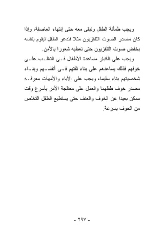 ‫ﻭﻴﺠﺏ ﻁﻤﺄﻨﺔ ﺍﻟﻁﻔل ﻭﻨﺒﻘﻰ ﻤﻌﻪ ﺤﺘﻰ ﺇﻨﺘﻬﺎﺀ ﺍﻟﻌﺎﺼﻔﺔ، ﻭﺇﺫﺍ‬
‫ﻜﺎﻥ ﻤﺼﺩﺭ ﺍﻟﺼﻭﺕ ﺍﻟﺘﻠﻔﺯﻴﻭﻥ ﻤﺜﻼ ﻓﻨﺩﻋﻭ ﺍﻟﻁﻔل ﻟﻴﻘﻭﻡ ﺒﻨﻔﺴﻪ‬
        ‫ﺒﺨﻔﺽ ﺼﻭﺕ ﺍﻟﺘﻠﻔﺯﻴﻭﻥ ﺤﺘﻰ ﻨﻌﻁﻴﻪ ﺸﻌﻭ ‪‬ﺍ ﺒﺎﻷﻤﻥ.‬
                ‫ﺭ‬
‫ﻭﻴﺠﺏ ﻋﻠﻰ ﺍﻟﻜﺒﺎﺭ ﻤﺴﺎﻋﺩﺓ ﺍﻷﻁﻔﺎل ﻓـﻰ ﺍﻟﺘﻐﻠـﺏ ﻋﻠـﻰ‬
‫ﺨﻭﻓﻬﻡ ﻓﺫﻟﻙ ﻴﺴﺎﻋﺩﻫﻡ ﻋﻠﻰ ﺒﻨﺎﺀ ﺜﻘﺘﻬﻡ ﻓـﻰ ﺃﻨﻔﺴـﻬﻡ ﻭﺒﻨـﺎﺀ‬
‫ﺸﺨﺼﻴﺘﻬﻡ ﺒﻨﺎﺀ ﺴﻠﻴﻤﺎ، ﻭﻴﺠﺏ ﻋﻠﻰ ﺍﻵﺒﺎﺀ ﻭﺍﻷﻤﻬﺎﺕ ﻤﻌﺭﻓـﻪ‬
                                     ‫‪‬‬
‫ﻤﺼﺩﺭ ﺨﻭﻑ ﻁﻔﻠﻬﻤﺎ ﻭﺍﻟﻌﻤل ﻋﻠﻰ ﻤﻌﺎﻟﺠﺔ ﺍﻷﻤﺭ ﺒﺄﺴﺭﻉ ﻭﻗﺕ‬
‫ﻤﻤﻜﻥ ﺒﻌﻴﺩﺍ ﻋﻥ ﺍﻟﺨﻭﻑ ﻭﺍﻟﻌﻨﻑ ﺤﺘﻰ ﻴﺴﺘﻁﻴﻊ ﺍﻟﻁﻔل ﺍﻟﺘﺨﻠﺹ‬
                                    ‫ﻤﻥ ﺍﻟﺨﻭﻑ ﺒﺴﺭﻋﺔ.‬




                      ‫- ٧٩٢ -‬
 