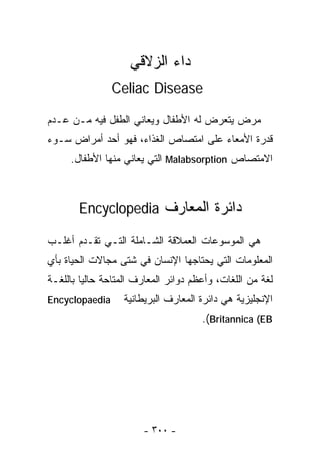 ‫ﺩﺍﺀ ﺍﻟﺯﻻﻗﻲ‬
                ‫‪Celiac Disease‬‬

‫ﻤﺭﺽ ﻴﺘﻌﺭﺽ ﻟﻪ ﺍﻷﻁﻔﺎل ﻭﻴﻌﺎﻨﻲ ﺍﻟﻁﻔل ﻓﻴﻪ ﻤـﻥ ﻋـﺩﻡ‬
‫ﻗﺩﺭﺓ ﺍﻷﻤﻌﺎﺀ ﻋﻠﻰ ﺍﻤﺘﺼﺎﺹ ﺍﻟﻐﺫﺍﺀ، ﻓﻬﻭ ﺃﺤﺩ ﺃﻤﺭﺍﺽ ﺴـﻭﺀ‬
     ‫ﺍﻻﻤﺘﺼﺎﺹ ‪ Malabsorption‬ﺍﻟﺘﻲ ﻴﻌﺎﻨﻲ ﻤﻨﻬﺎ ﺍﻷﻁﻔﺎل.‬



       ‫ﺩﺍﺌﺭﺓ ﺍﻟﻤﻌﺎﺭﻑ ‪Encyclopedia‬‬

‫ﻫﻲ ﺍﻟﻤﻭﺴﻭﻋﺎﺕ ﺍﻟﻌﻤﻼﻗﺔ ﺍﻟﺸـﺎﻤﻠﺔ ﺍﻟﺘـﻲ ﺘﻘـﺩﻡ ﺃﻏﻠـﺏ‬
‫ﺍﻟﻤﻌﻠﻭﻤﺎﺕ ﺍﻟﺘﻲ ﻴﺤﺘﺎﺠﻬﺎ ﺍﻹﻨﺴﺎﻥ ﻓﻲ ﺸﺘﻰ ﻤﺠﺎﻻﺕ ﺍﻟﺤﻴﺎﺓ ﺒﺄﻱ‬
‫ﻟﻐﺔ ﻤﻥ ﺍﻟﻠﻐﺎﺕ، ﻭﺃﻋﻅﻡ ﺩﻭﺍﺌﺭ ﺍﻟﻤﻌﺎﺭﻑ ﺍﻟﻤﺘﺎﺤﺔ ﺤﺎﻟﻴﺎ ﺒﺎﻟﻠﻐـﺔ‬
        ‫ﹰ‬
‫‪Encyclopaedia‬‬      ‫ﺍﻹﻨﺠﻠﻴﺯﻴﺔ ﻫﻲ ﺩﺍﺌﺭﺓ ﺍﻟﻤﻌﺎﺭﻑ ﺍﻟﺒﺭﻴﻁﺎﻨﻴﺔ‬
                                      ‫‪.(Britannica (EB‬‬




                       ‫- ٠٠٣ -‬
 