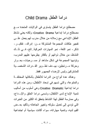 ‫ﺩﺭﺍﻤﺎ ﺍﻟﻁﻔل ‪Child Drama‬‬

‫ﻤﺼﻁﻠﺢ ﺩﺭﺍﻤﺎ ﺍﻟﻁﻔل ﻴﺘﺴﺎﻭﻯ ﻓﻲ ﺍﻟﻭﻻﻴﺎﺕ ﺍﻟﻤﺘﺤﺩﺓ ﻤـﻊ‬
‫ﻤﺼﻁﻠﺢ ﺩﺭﺍﻤﺎ ﺇﺒﺩﺍﻋﻴﺔ ‪ ،Creative Drama‬ﻭﻟﻜﻨﻪ ﻴﻌﻨﻲ ﻨﺸﺎﻁ‬
‫ﺍﻟﻁﻔل ﺍﻹﺒﺩﺍﻋﻲ ﻤﻊ ﺯﻤﻼﺌﻪ ﻤﻥ ﺨﻼل ﻤﺩﺭﺏ ﻟﻬﻡ ﻴﻌﻤل ﻋﻠـﻰ‬
‫ﺘﻔﺠﻴﺭ ﻁﺎﻗﺎﺕ ﺍﻟﻤﺠﻤﻭﻋﺔ ﺍﻟﻤﺸﺘﺭﻜﺔ ﻤـﻥ: ﺇﺩﺭﺍﻙ- ﺘﻔﻜﻴـﺭ-‬
‫ﺘﺫﻜﺭ- ﻨﻤﻭ ﺍﻟﻠﻐﺔ- ﻨﻤﻭ ﺍﻟﻤﻬﺎﺭﺍﺕ ﺍﻟﺤﺭﻜﻴﺔ..ﺍﻟﺦ، ﻓـﻲ ﺫﻟـﻙ‬
‫ﺍﻟﻨﺸﺎﻁ، ﻤﻥ ﺨﻼل ﺫﻭﺍﺘﻬﻡ ﺃﻭ ﺒﺄﻓﻜﺎﺭ ﻴﻁﺭﺤﻬﺎ ﻋﻠﻴﻬﻡ ﺍﻟﻤﺩﺭﺏ،‬
‫ﻭﺘﺅﺩﻴﻬﺎ ﺍﻟﻤﺠﻤﻭﻋﺔ ﻓﻲ ﺸﻜل ﻤﺸﺎﻫﺩ ﺃﻭ ﻤﺴـﺭﺤﻴﺎﺕ، ﺒﺤـﻭﺍﺭ‬
‫ﻭﺤﺭﻜﺔ ﻤـﺭﺘﺠﻠﻴﻥ، ﺒﻬـﺩﻑ ﺘﻁـﻭﻴﺭ ﺍﻟﻘـﺩﺭﺍﺕ ﺍﻟﺸﺨﺼـﻴﺔ‬
                   ‫ﻟﻠﻤﺸﺘﺭﻜﻴﻥ ﻭﻟﻴﺱ ﻹﺭﻀﺎﺀ ﺍﻟﺠﻤﻬﻭﺭ ﻓﻘﻁ.‬
‫ﻭﻫﻨﺎﻙ ﻋﺩﺓ ﺃﻨﻭﺍﻉ ﻤﻥ ﺍﻟﺩﺭﺍﻤﺎ ﻟﻸﻁﻔﺎل ﺒﺄﺸﻜﺎﻟﻬﺎ ﺍﻟﻤﺨﺘﻠﻔـﺔ‬
‫ﻭﺍﻟﻤﺘﻨﻭﻋﺔ، ﻭﺍﻟﺘﻲ ﺘﺴﻬﻡ ﻓﻲ ﺇﺴﻌﺎﺩ ﺍﻷﻁﻔﺎل، ﻭﻤﻥ ﻫﺫﻩ ﺍﻟﺩﺭﺍﻤﺎ‬
‫ﺩﺭﺍﻤﺎ ﺇﺒﺩﺍﻋﻴﺔ ‪ Creative Dramatic‬ﻭﻫﻲ ﺃﺴﻠﻭﺏ ﻤﻥ ﺃﺴﺎﻟﻴﺏ‬
‫ﺘﻨﻤﻴﺔ ﺍﻹﺒﺩﺍﻉ ﻟﺩﻯ ﺍﻷﻁﻔﺎل، ﻭﺘﺴﻤﻰ ﺩﺭﺍﻤﺎ ﺍﻟﺨﻠﻕ ﻭﺍﻹﺒـﺩﺍﻉ،‬
‫ﻭﻓﻲ ﻤﻤﺎﺭﺴﺔ ﺍﻟﻁﻔل ﻟﻬﺫﺍ ﺍﻟﻨﺸﺎﻁ ﻴﺘﺤﻘﻕ ﻟﻪ ﺍﻟﻜﺜﻴﺭ ﻤﻥ ﺍﻟﺨﺒﺭﺍﺕ‬
‫ﺍﻟﺘﻲ ﺘﺅﺩﻱ ﺇﻟﻰ ﺘﻌﺩﻴل ﺴﻠﻭﻜﻪ ﻭﺘﻐﻴﻴﺭ ﺍﺘﺠﺎﻫﺎﺘﻪ ﻭﺘﺄﻜﻴﺩ ﺒﻌـﺽ‬
‫ﺍﻟﻘﻴﻡ ﻟﺩﻴﻪ، ﻭﺘﻨﻤﻴﺔ ﻤﻬﺎﺭﺍﺘﻪ، ﺴﻭﺍﺀ ﺃﻜﺎﻨﺕ ﺴﻴﺎﺴﻴﺔ ﺃﻡ ﺍﺠﺘﻤﺎﻋﻴﺔ‬


                        ‫- ١٠٣ -‬
 