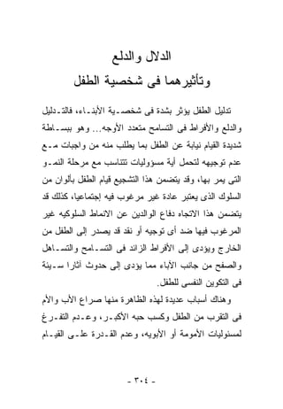 ‫ﺍﻟﺩﻻل ﻭﺍﻟﺩﻟﻊ‬
        ‫ﻭﺘﺄﺜﻴﺭﻫﻤﺎ ﻓﻰ ﺸﺨﺼﻴﺔ ﺍﻟﻁﻔل‬
‫ﺘﺩﻟﻴل ﺍﻟﻁﻔل ﻴﺅﺜﺭ ﺒﺸﺩﺓ ﻓﻰ ﺸﺨﺼـﻴﺔ ﺍﻷﺒﻨـﺎﺀ، ﻓﺎﻟﺘـﺩﻟﻴل‬
‫ﻭﺍﻟﺩﻟﻊ ﻭﺍﻷﻓﺭﺍﻁ ﻓﻰ ﺍﻟﺘﺴﺎﻤﺢ ﻤﺘﻌﺩﺩ ﺍﻷﻭﺠﻪ... ﻭﻫﻭ ﺒﺒﺴـﺎﻁﺔ‬
‫ﺸﺩﻴﺩﺓ ﺍﻟﻘﻴﺎﻡ ﻨﻴﺎﺒﺔ ﻋﻥ ﺍﻟﻁﻔل ﺒﻤﺎ ﻴﻁﻠﺏ ﻤﻨﻪ ﻤﻥ ﻭﺍﺠﺒﺎﺕ ﻤـﻊ‬
‫ﻋﺩﻡ ﺘﻭﺠﻴﻬﻪ ﻟﺘﺤﻤل ﺃﻴﺔ ﻤﺴﺅﻭﻟﻴﺎﺕ ﺘﺘﻨﺎﺴﺏ ﻤﻊ ﻤﺭﺤﻠﺔ ﺍﻟﻨﻤـﻭ‬
‫ﺍﻟﺘﻰ ﻴﻤﺭ ﺒﻬﺎ، ﻭﻗﺩ ﻴﺘﻀﻤﻥ ﻫﺫﺍ ﺍﻟﺘﺸﺠﻴﻊ ﻗﻴﺎﻡ ﺍﻟﻁﻔل ﺒﺄﻟﻭﺍﻥ ﻤﻥ‬
‫ﺍﻟﺴﻠﻭﻙ ﺍﻟﺫﻯ ﻴﻌﺘﺒﺭ ﻋﺎﺩﺓ ﻏﻴﺭ ﻤﺭﻏﻭﺏ ﻓﻴﻪ ﺇﺠﺘﻤﺎﻋﻴﺎ، ﻜﺫﻟﻙ ﻗﺩ‬
‫ﻴﺘﻀﻤﻥ ﻫﺫﺍ ﺍﻻﺘﺠﺎﻩ ﺩﻓﺎﻉ ﺍﻟﻭﺍﻟﺩﻴﻥ ﻋﻥ ﺍﻻﻨﻤﺎﻁ ﺍﻟﺴﻠﻭﻜﻴﻪ ﻏﻴﺭ‬
‫ﺍﻟﻤﺭﻏﻭﺏ ﻓﻴﻬﺎ ﻀﺩ ﺃﻯ ﺘﻭﺠﻴﻪ ﺃﻭ ﻨﻘﺩ ﻗﺩ ﻴﺼﺩﺭ ﺇﻟﻰ ﺍﻟﻁﻔل ﻤﻥ‬
‫ﺍﻟﺨﺎﺭﺝ ﻭﻴﺅﺩﻯ ﺇﻟﻰ ﺍﻷﻓﺭﺍﻁ ﺍﻟﺯﺍﺌﺩ ﻓﻰ ﺍﻟﺘﺴـﺎﻤﺢ ﻭﺍﻟﺘﺴـﺎﻫل‬
‫ﻭﺍﻟﺼﻔﺢ ﻤﻥ ﺠﺎﻨﺏ ﺍﻵﺒﺎﺀ ﻤﻤﺎ ﻴﺅﺩﻯ ﺇﻟﻰ ﺤﺩﻭﺙ ﺁﺜﺎ ‪‬ﺍ ﺴـﻴﺌﺔ‬
       ‫ﺭ‬
                                 ‫ﻓﻰ ﺍﻟﺘﻜﻭﻴﻥ ﺍﻟﻨﻔﺴﻰ ﻟﻠﻁﻔل.‬
‫ﻭﻫﻨﺎﻙ ﺃﺴﺒﺎﺏ ﻋﺩﻴﺩﺓ ﻟﻬﺫﻩ ﺍﻟﻅﺎﻫﺭﺓ ﻤﻨﻬﺎ ﺼﺭﺍﻉ ﺍﻷﺏ ﻭﺍﻷﻡ‬
‫ﻓﻰ ﺍﻟﺘﻘﺭﺏ ﻤﻥ ﺍﻟﻁﻔل ﻭﻜﺴﺏ ﺤﺒﻪ ﺍﻷﻜﺒـﺭ، ﻭﻋـﺩﻡ ﺍﻟﺘﻔـﺭﻍ‬
‫ﻟﻤﺴﺌﻭﻟﻴﺎﺕ ﺍﻷﻤﻭﻤﺔ ﺃﻭ ﺍﻷﺒﻭﻴﻪ، ﻭﻋﺩﻡ ﺍﻟﻘـﺩﺭﺓ ﻋﻠـﻰ ﺍﻟﻘﻴـﺎﻡ‬



                       ‫- ٤٠٣ -‬
 