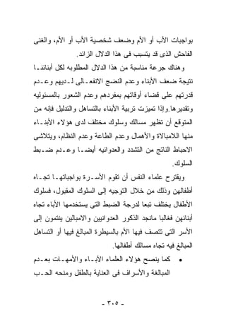 ‫ﺒﻭﺍﺠﺒﺎﺕ ﺍﻷﺏ ﺃﻭ ﺍﻷﻡ ﻭﻀﻌﻑ ﺸﺨﺼﻴﺔ ﺍﻷﺏ ﺃﻭ ﺍﻷﻡ، ﻭﺍﻟﻐﻨﻰ‬
               ‫ﺍﻟﻔﺎﺤﺵ ﺍﻟﺫﻯ ﻗﺩ ﻴﺘﺴﺒﺏ ﻓﻰ ﻫﺫﺍ ﺍﻟﺩﻻل ﺍﻟﺯﺍﺌﺩ.‬
‫ﻭﻫﻨﺎﻙ ﺠﺭﻋﺔ ﻤﻨﺎﺴﺒﺔ ﻤﻥ ﻫﺫﺍ ﺍﻟﺩﻻل ﺍﻟﻤﻁﻠﻭﺒﻪ ﻟﻜل ﺃﺒﻨﺎﺌﻨـﺎ‬
‫ﻨﺘﻴﺠﺔ ﻀﻌﻑ ﺍﻷﺒﻨﺎﺀ ﻭﻋﺩﻡ ﺍﻟﻨﻀﺞ ﺍﻻﻨﻔﻌـﺎﻟﻰ ﻟـﺩﻴﻬﻡ ﻭﻋـﺩﻡ‬
‫ﻗﺩﺭﺘﻬﻡ ﻋﻠﻰ ﻗﻀﺎﺀ ﺃﻭﻗﺎﺘﻬﻡ ﺒﻤﻔﺭﺩﻫﻡ ﻭﻋﺩﻡ ﺍﻟﺸﻌﻭﺭ ﺒﺎﻟﻤﺴﺌﻭﻟﻴﻪ‬
‫ﻭﺘﻘﺩﻴﺭﻫﺎ.ﻭﺇﺫﺍ ﺘﻤﻴﺯﺕ ﺘﺭﺒﻴﺔ ﺍﻷﺒﻨﺎﺀ ﺒﺎﻟﺘﺴﺎﻫل ﻭﺍﻟﺘﺩﻟﻴل ﻓﺈﻨﻪ ﻤﻥ‬
‫ﺍﻟﻤﺘﻭﻗﻊ ﺃﻥ ﺘﻅﻬﺭ ﻤﺴﺎﻟﻙ ﻭﺴﻠﻭﻙ ﻤﺨﺘﻠﻑ ﻟﺩﻯ ﻫﺅﻻﺀ ﺍﻷﺒﻨـﺎﺀ‬
‫ﻤﻨﻬﺎ ﺍﻟﻼﻤﺒﺎﻻﺓ ﻭﺍﻷﻫﻤﺎل ﻭﻋﺩﻡ ﺍﻟﻁﺎﻋﺔ ﻭﻋﺩﻡ ﺍﻟﻨﻅﺎﻡ، ﻭﻴﺘﻼﺸﻰ‬
‫ﺍﻻﺤﺒﺎﻁ ﺍﻟﻨﺎﺘﺞ ﻤﻥ ﺍﻟﺘﺸﺩﺩ ﻭﺍﻟﻌﺩﻭﺍﻨﻴﻪ ﺃﻴﻀـﺎ ﻭﻋـﺩﻡ ﻀـﺒﻁ‬
                                                    ‫ﺍﻟﺴﻠﻭﻙ.‬
‫ﻭﻴﻘﺘﺭﺡ ﻋﻠﻤﺎﺀ ﺍﻟﻨﻔﺱ ﺃﻥ ﺘﻘﻭﻡ ﺍﻷﺴـﺭﺓ ﺒﻭﺍﺠﺒﺎﺘﻬـﺎ ﺘﺠـﺎﻩ‬
‫ﺃﻁﻔﺎﻟﻬﻥ ﻭﺫﻟﻙ ﻤﻥ ﺨﻼل ﺍﻟﺘﻭﺠﻴﻪ ﺇﻟﻰ ﺍﻟﺴﻠﻭﻙ ﺍﻟﻤﻘﺒﻭل، ﻓﺴﻠﻭﻙ‬
‫ﺍﻷﻁﻔﺎل ﻴﺨﺘﻠﻑ ﺘﺒﻌﺎ ﻟﺩﺭﺠﺔ ﺍﻟﻀﺒﻁ ﺍﻟﺘﻰ ﻴﺴﺘﺨﺩﻤﻬﺎ ﺍﻷﺒﺎﺀ ﺘﺠﺎﻩ‬
‫ﺃﺒﻨﺎﺌﻬﻥ ﻓﻐﺎﻟﺒﺎ ﻤﺎﻨﺠﺩ ﺍﻟﺫﻜﻭﺭ ﺍﻟﻌﺩﻭﺍﻨﻴﻴﻥ ﻭﺍﻻﻤﺒﺎﻟﻴﻥ ﻴﻨﺘﻤﻭﻥ ﺇﻟﻰ‬
‫ﺍﻷﺴﺭ ﺍﻟﺘﻰ ﺘﺘﺼﻑ ﻓﻴﻬﺎ ﺍﻷﻡ ﺒﺎﻟﺴﻴﻁﺭﺓ ﺍﻟﻤﺒﺎﻟﻎ ﻓﻴﻬﺎ ﺃﻭ ﺍﻟﺘﺴﺎﻫل‬
                             ‫ﺍﻟﻤﺒﺎﻟﻎ ﻓﻴﻪ ﺘﺠﺎﻩ ﻤﺴﺎﻟﻙ ﺃﻁﻔﺎﻟﻬﺎ.‬
‫ﻜﻤﺎ ﻴﻨﺼﺢ ﻫﺅﻻﺀ ﺍﻟﻌﻠﻤﺎﺀ ﺍﻵﺒـﺎﺀ ﻭﺍﻷﻤﻬـﺎﺕ ﺒﻌـﺩﻡ‬           ‫•‬
‫ﺍﻟﻤﺒﺎﻟﻐﺔ ﻭﺍﻷﺴﺭﺍﻑ ﻓﻰ ﺍﻟﻌﻨﺎﻴﺔ ﺒﺎﻟﻁﻔل ﻭﻤﻨﺤﻪ ﺍﻟﺤـﺏ‬


                         ‫- ٥٠٣ -‬
 