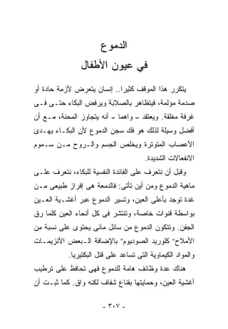 ‫ﺍﻟﺩﻤﻭﻉ‬
                ‫ﻓﻲ ﻋﻴﻭﻥ ﺍﻷﻁﻔﺎل‬
‫ﻴﺘﻜﺭﺭ ﻫﺫﺍ ﺍﻟﻤﻭﻗﻑ ﻜﺜﻴﺭﺍ.. ﺇﻨﺴﺎﻥ ﻴﺘﻌﺭﺽ ﻷﺯﻤﺔ ﺤﺎﺩﺓ ﺃﻭ‬
‫ﺼﺩﻤﺔ ﻤﺅﻟﻤﺔ، ﻓﻴﺘﻅﺎﻫﺭ ﺒﺎﻟﺼﻼﺒﺔ ﻭﻴﺭﻓﺽ ﺍﻟﺒﻜﺎﺀ ﺤﺘـﻰ ﻓـﻰ‬
‫ﻏﺭﻓﺔ ﻤﻐﻠﻘﺔ. ﻭﻴﻌﺘﻘﺩ – ﻭﺍﻫﻤﺎ – ﺃﻨﻪ ﻴﺘﺠﺎﻭﺯ ﺍﻟﻤﺤﻨﺔ، ﻤـﻊ ﺃﻥ‬
‫ﺃﻓﻀل ﻭﺴﻴﻠﺔ ﻟﺫﻟﻙ ﻫﻭ ﻓﻙ ﺴﺠﻥ ﺍﻟﺩﻤﻭﻉ ﻷﻥ ﺍﻟﺒﻜـﺎﺀ ﻴﻬـﺩﺉ‬
‫ﺍﻷﻋﺼﺎﺏ ﺍﻟﻤﺘﻭﺘﺭﺓ ﻭﻴﺨﻠﺹ ﺍﻟﺠﺴﻡ ﻭﺍﻟـﺭﻭﺡ ﻤـﻥ ﺴـﻤﻭﻡ‬
                                       ‫ﺍﻻﻨﻔﻌﺎﻻﺕ ﺍﻟﺸﺩﻴﺩﺓ.‬
‫ﻭﻗﺒل ﺃﻥ ﻨﺘﻌﺭﻑ ﻋﻠﻰ ﺍﻟﻔﺎﺌﺩﺓ ﺍﻟﻨﻔﺴﻴﺔ ﻟﻠﺒﻜﺎﺀ، ﻨﺘﻌﺭﻑ ﻋﻠـﻰ‬
‫ﻤﺎﻫﻴﺔ ﺍﻟﺩﻤﻭﻉ ﻭﻤﻥ ﺃﻴﻥ ﺘﺄﺘﻰ: ﻓﺎﻟﺩﻤﻌﺔ ﻫﻰ ﺇﻓﺭﺍﺯ ﻁﺒﻴﻌﻰ ﻤـﻥ‬
‫ﻏﺩﺓ ﺘﻭﺠﺩ ﺒﺄﻋﻠﻰ ﺍﻟﻌﻴﻥ، ﻭﺘﺴﻴﺭ ﺍﻟﺩﻤﻭﻉ ﻋﺒﺭ ﺃﻏﺸـﻴﺔ ﺍﻟﻌـﻴﻥ‬
‫ﺒﻭﺍﺴﻁﺔ ﻗﻨﻭﺍﺕ ﺨﺎﺼﺔ، ﻭﺘﻨﺘﺸﺭ ﻓﻰ ﻜل ﺃﻨﺤﺎﺀ ﺍﻟﻌﻴﻥ ﻜﻠﻤﺎ ﺭﻕ‬
‫ﺍﻟﺠﻔﻥ. ﻭﺘﺘﻜﻭﻥ ﺍﻟﺩﻤﻭﻉ ﻤﻥ ﺴﺎﺌل ﻤﺎﺌﻰ ﻴﺤﺘﻭﻯ ﻋﻠﻰ ﻨﺴﺒﺔ ﻤﻥ‬
‫ﺍﻷﻤﻼﺡ” ﻜﻠﻭﺭﻴﺩ ﺍﻟﺼﻭﺩﻴﻭﻡ” ﺒﺎﻹﻀﺎﻓﺔ ﺍﻟـﺒﻌﺽ ﺍﻷﻨﺯﻴﻤـﺎﺕ‬
           ‫ﻭﺍﻟﻤﻭﺍﺩ ﺍﻟﻜﻴﻤﺎﻭﻴﺔ ﺍﻟﺘﻰ ﺘﺴﺎﻋﺩ ﻋﻠﻰ ﻗﺘل ﺍﻟﺒﻜﺘﻴﺭﻴﺎ.‬
‫ﻫﻨﺎﻙ ﻋﺩﺓ ﻭﻅﺎﺌﻑ ﻫﺎﻤﺔ ﻟﻠﺩﻤﻭﻉ ﻓﻬﻰ ﺘﺤﺎﻓﻅ ﻋﻠﻰ ﺘﺭﻁﻴﺏ‬
‫ﺃﻏﺸﻴﺔ ﺍﻟﻌﻴﻥ، ﻭﺤﻤﺎﻴﺘﻬﺎ ﺒﻘﻨﺎﻉ ﺸﻔﺎﻑ ﻟﻜﻨﻪ ﻭﺍﻕ. ﻜﻤﺎ ﺜﺒـﺕ ﺃﻥ‬

                       ‫- ٧٠٣ -‬
 