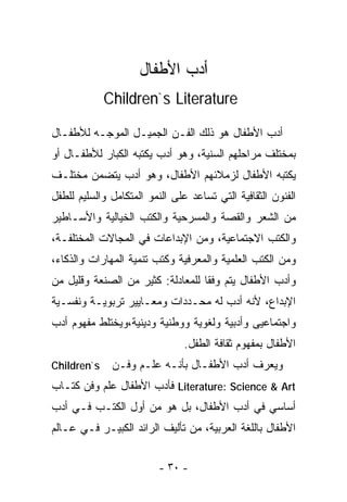‫ﺃﺩﺏ ﺍﻷﻁﻔﺎل‬
             ‫‪Children`s Literature‬‬

‫ﺃﺩﺏ ﺍﻷﻁﻔﺎل ﻫﻭ ﺫﻟﻙ ﺍﻟﻔـﻥ ﺍﻟﺠﻤﻴـل ﺍﻟﻤﻭﺠـﻪ ﻟﻸﻁﻔـﺎل‬
‫ﺒﻤﺨﺘﻠﻑ ﻤﺭﺍﺤﻠﻬﻡ ﺍﻟﺴﻨﻴﺔ، ﻭﻫﻭ ﺃﺩﺏ ﻴﻜﺘﺒﻪ ﺍﻟﻜﺒﺎﺭ ﻟﻸﻁﻔـﺎل ﺃﻭ‬
‫ﻴﻜﺘﺒﻪ ﺍﻷﻁﻔﺎل ﻟﺯﻤﻼﺌﻬﻡ ﺍﻷﻁﻔﺎل، ﻭﻫﻭ ﺃﺩﺏ ﻴﺘﻀﻤﻥ ﻤﺨﺘﻠـﻑ‬
‫ﺍﻟﻔﻨﻭﻥ ﺍﻟﺜﻘﺎﻓﻴﺔ ﺍﻟﺘﻲ ﺘﺴﺎﻋﺩ ﻋﻠﻰ ﺍﻟﻨﻤﻭ ﺍﻟﻤﺘﻜﺎﻤل ﻭﺍﻟﺴﻠﻴﻡ ﻟﻠﻁﻔل‬
‫ﻤﻥ ﺍﻟﺸﻌﺭ ﻭﺍﻟﻘﺼﺔ ﻭﺍﻟﻤﺴﺭﺤﻴﺔ ﻭﺍﻟﻜﺘﺏ ﺍﻟﺨﻴﺎﻟﻴﺔ ﻭﺍﻷﺴـﺎﻁﻴﺭ‬
‫ﻭﺍﻟﻜﺘﺏ ﺍﻻﺠﺘﻤﺎﻋﻴﺔ، ﻭﻤﻥ ﺍﻹﺒﺩﺍﻋﺎﺕ ﻓﻲ ﺍﻟﻤﺠﺎﻻﺕ ﺍﻟﻤﺨﺘﻠﻔـﺔ،‬
‫ﻭﻤﻥ ﺍﻟﻜﺘﺏ ﺍﻟﻌﻠﻤﻴﺔ ﻭﺍﻟﻤﻌﺭﻓﻴﺔ ﻭﻜﺘﺏ ﺘﻨﻤﻴﺔ ﺍﻟﻤﻬﺎﺭﺍﺕ ﻭﺍﻟﺫﻜﺎﺀ،‬
‫ﻭﺃﺩﺏ ﺍﻷﻁﻔﺎل ﻴﺘﻡ ﻭﻓﻘﺎ ﻟﻠﻤﻌﺎﺩﻟﺔ: ﻜﺜﻴﺭ ﻤﻥ ﺍﻟﺼﻨﻌﺔ ﻭﻗﻠﻴل ﻤﻥ‬
                                  ‫ﹰ‬
‫ﺍﻹﺒﺩﺍﻉ، ﻷﻨﻪ ﺃﺩﺏ ﻟﻪ ﻤﺤـﺩﺩﺍﺕ ﻭﻤﻌـﺎﻴﻴﺭ ﺘﺭﺒﻭﻴـﺔ ﻭﻨﻔﺴـﻴﺔ‬
‫ﻭﺍﺠﺘﻤﺎﻋﻴﻰ ﻭﺃﺩﺒﻴﺔ ﻭﻟﻐﻭﻴﺔ ﻭﻭﻁﻨﻴﺔ ﻭﺩﻴﻨﻴﺔ،ﻭﻴﺨﺘﻠﻁ ﻤﻔﻬﻭﻡ ﺃﺩﺏ‬
                                ‫ﺍﻷﻁﻔﺎل ﺒﻤﻔﻬﻭﻡ ﺜﻘﺎﻓﺔ ﺍﻟﻁﻔل.‬
‫‪Children`s‬‬    ‫ﻭﻴﻌﺭﻑ ﺃﺩﺏ ﺍﻷﻁﻔـﺎل ﺒﺄﻨـﻪ ﻋﻠـﻡ ﻭﻓـﻥ‬
‫‪ Literature: Science & Art‬ﻓﺄﺩﺏ ﺍﻷﻁﻔﺎل ﻋﻠﻡ ﻭﻓﻥ ﻜﺘـﺎﺏ‬
‫ﺃﺴﺎﺴﻲ ﻓﻲ ﺃﺩﺏ ﺍﻷﻁﻔﺎل، ﺒل ﻫﻭ ﻤﻥ ﺃﻭل ﺍﻟﻜﺘـﺏ ﻓـﻲ ﺃﺩﺏ‬
‫ﺍﻷﻁﻔﺎل ﺒﺎﻟﻠﻐﺔ ﺍﻟﻌﺭﺒﻴﺔ، ﻤﻥ ﺘﺄﻟﻴﻑ ﺍﻟﺭﺍﺌﺩ ﺍﻟﻜﺒﻴـﺭ ﻓـﻲ ﻋـﺎﻟﻡ‬


                         ‫- ٠٣ -‬
 