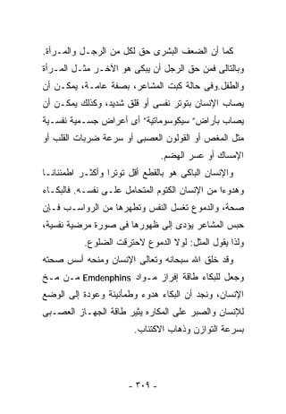 ‫ﻜﻤﺎ ﺃﻥ ﺍﻟﻀﻌﻑ ﺍﻟﺒﺸﺭﻯ ﺤﻕ ﻟﻜل ﻤﻥ ﺍﻟﺭﺠـل ﻭﺍﻟﻤـﺭﺃﺓ.‬
‫ﻭﺒﺎﻟﺘﺎﻟﻰ ﻓﻤﻥ ﺤﻕ ﺍﻟﺭﺠل ﺃﻥ ﻴﺒﻜﻰ ﻫﻭ ﺍﻵﺨـﺭ ﻤﺜـل ﺍﻟﻤـﺭﺃﺓ‬
‫ﻭﺍﻟﻁﻔل.ﻭﻓﻰ ﺤﺎﻟﺔ ﻜﺒﺕ ﺍﻟﻤﺸﺎﻋﺭ، ﺒﺼﻔﺔ ﻋﺎﻤـﺔ، ﻴﻤﻜـﻥ ﺃﻥ‬
‫ﻴﺼﺎﺏ ﺍﻹﻨﺴﺎﻥ ﺒﺘﻭﺘﺭ ﻨﻔﺴﻰ ﺃﻭ ﻗﻠﻕ ﺸﺩﻴﺩ، ﻭﻜﺫﻟﻙ ﻴﻤﻜـﻥ ﺃﻥ‬
‫ﻴﺼﺎﺏ ﺒﺄﺭﺍﺽ” ﺴﻴﻜﻭﺴﻭﻤﺎﺘﻴﺔ” ﺃﻯ ﺃﻋﺭﺍﺽ ﺠﺴـﻤﻴﺔ ﻨﻔﺴـﻴﺔ‬
‫ﻤﺜل ﺍﻟﻤﻐﺹ ﺃﻭ ﺍﻟﻘﻭﻟﻭﻥ ﺍﻟﻌﺼﺒﻰ ﺃﻭ ﺴﺭﻋﺔ ﻀﺭﺒﺎﺕ ﺍﻟﻘﻠﺏ ﺃﻭ‬
                                 ‫ﺍﻹﻤﺴﺎﻙ ﺃﻭ ﻋﺴﺭ ﺍﻟﻬﻀﻡ.‬
‫ﻭﺍﻹﻨﺴﺎﻥ ﺍﻟﺒﺎﻜﻰ ﻫﻭ ﺒﺎﻟﻘﻁﻊ ﺃﻗل ﺘﻭﺘﺭﺍ ﻭﺃﻜﺜـﺭ ﺍﻁﻤﺌﻨﺎﻨـﺎ‬
‫ﻭﻫﺩﻭﺀﺍ ﻤﻥ ﺍﻹﻨﺴﺎﻥ ﺍﻟﻜﺘﻭﻡ ﺍﻟﻤﺘﺤﺎﻤل ﻋﻠـﻰ ﻨﻔﺴـﻪ. ﻓﺎﻟﺒﻜـﺎﺀ‬
‫ﺼﺤﺔ، ﻭﺍﻟﺩﻤﻭﻉ ﺘﻐﺴل ﺍﻟﻨﻔﺱ ﻭﺘﻁﻬﺭﻫﺎ ﻤﻥ ﺍﻟﺭﻭﺍﺴـﺏ ﻓـﺈﻥ‬
‫ﺤﺒﺱ ﺍﻟﻤﺸﺎﻋﺭ ﻴﺅﺩﻯ ﺇﻟﻰ ﻅﻬﻭﺭﻫﺎ ﻓﻰ ﺼﻭﺭﺓ ﻤﺭﻀﻴﺔ ﻨﻔﺴﻴﺔ،‬
           ‫ﻭﻟﺫﺍ ﻴﻘﻭل ﺍﻟﻤﺜل: ﻟﻭﻻ ﺍﻟﺩﻤﻭﻉ ﻻﺤﺘﺭﻗﺕ ﺍﻟﻀﻠﻭﻉ.‬
‫ﻭﻗﺩ ﺨﻠﻕ ﺍﷲ ﺴﺒﺤﺎﻨﻪ ﻭﺘﻌﺎﻟﻰ ﺍﻹﻨﺴﺎﻥ ﻭﻤﻨﺤﻪ ﺃﺴﺱ ﺼﺤﺘﻪ‬
‫ﻭﺠﻌل ﻟﻠﺒﻜﺎﺀ ﻁﺎﻗﺔ ﺇﻓﺭﺍﺯ ﻤـﻭﺍﺩ ‪ Emdenphins‬ﻤـﻥ ﻤـﺦ‬
‫ﺍﻹﻨﺴﺎﻥ، ﻭﻨﺠﺩ ﺃﻥ ﺍﻟﺒﻜﺎﺀ ﻫﺩﻭﺀ ﻭﻁﻤﺄﻨﻴﻨﺔ ﻭﻋﻭﺩﺓ ﺇﻟﻰ ﺍﻟﻭﻀﻊ‬
‫ﻟﻺﻨﺴﺎﻥ ﻭﺍﻟﺼﺒﺭ ﻋﻠﻰ ﺍﻟﻤﻜﺎﺭﻩ ﻴﺜﻴﺭ ﻁﺎﻗﺔ ﺍﻟﺠﻬـﺎﺯ ﺍﻟﻌﺼـﺒﻰ‬
                        ‫ﺒﺴﺭﻋﺔ ﺍﻟﺘﻭﺍﺯﻥ ﻭﺫﻫﺎﺏ ﺍﻻﻜﺘﺌﺎﺏ.‬




                       ‫- ٩٠٣ -‬
 