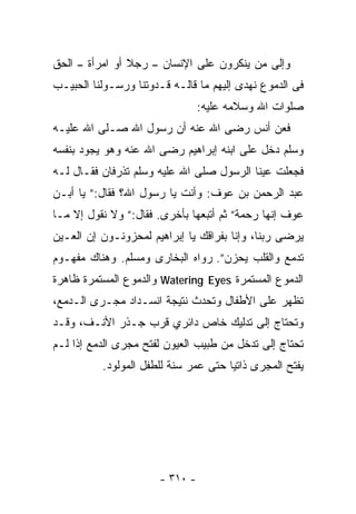 ‫ﻭﺇﻟﻰ ﻤﻥ ﻴﻨﻜﺭﻭﻥ ﻋﻠﻰ ﺍﻹﻨﺴﺎﻥ – ﺭﺠﻼ ﺃﻭ ﺍﻤﺭﺃﺓ – ﺍﻟﺤﻕ‬
‫ﻓﻰ ﺍﻟﺩﻤﻭﻉ ﻨﻬﺩﻯ ﺇﻟﻴﻬﻡ ﻤﺎ ﻗﺎﻟـﻪ ﻗـﺩﻭﺘﻨﺎ ﻭﺭﺴـﻭﻟﻨﺎ ﺍﻟﺤﺒﻴـﺏ‬
                                 ‫ﺼﻠﻭﺍﺕ ﺍﷲ ﻭﺴﻼﻤﻪ ﻋﻠﻴﻪ:‬
‫ﻓﻌﻥ ﺃﻨﺱ ﺭﻀﻰ ﺍﷲ ﻋﻨﻪ ﺃﻥ ﺭﺴﻭل ﺍﷲ ﺼـﻠﻰ ﺍﷲ ﻋﻠﻴـﻪ‬
‫ﻭﺴﻠﻡ ﺩﺨل ﻋﻠﻰ ﺍﺒﻨﻪ ﺇﺒﺭﺍﻫﻴﻡ ﺭﻀﻰ ﺍﷲ ﻋﻨﻪ ﻭﻫﻭ ﻴﺠﻭﺩ ﺒﻨﻔﺴﻪ‬
‫ﻓﺠﻌﻠﺕ ﻋﻴﻨﺎ ﺍﻟﺭﺴﻭل ﺼﻠﻰ ﺍﷲ ﻋﻠﻴﻪ ﻭﺴﻠﻡ ﺘﺫﺭﻓﺎﻥ ﻓﻘـﺎل ﻟـﻪ‬
‫ﻋﺒﺩ ﺍﻟﺭﺤﻤﻥ ﺒﻥ ﻋﻭﻑ: ﻭﺃﻨﺕ ﻴﺎ ﺭﺴﻭل ﺍﷲ؟ ﻓﻘﺎل:” ﻴﺎ ﺃﺒـﻥ‬
‫ﻋﻭﻑ ﺇﻨﻬﺎ ﺭﺤﻤﺔ” ﺜﻡ ﺃﺘﺒﻌﻬﺎ ﺒﺄﺨﺭﻯ. ﻓﻘﺎل:” ﻭﻻ ﻨﻘﻭل ﺇﻻ ﻤـﺎ‬
‫ﻴﺭﻀﻰ ﺭﺒﻨﺎ، ﻭﺇﻨﺎ ﺒﻔﺭﺍﻗﻙ ﻴﺎ ﺇﺒﺭﺍﻫﻴﻡ ﻟﻤﺤﺯﻭﻨـﻭﻥ ﺇﻥ ﺍﻟﻌـﻴﻥ‬
‫ﺘﺩﻤﻊ ﻭﺍﻟﻘﻠﺏ ﻴﺤﺯﻥ”. ﺭﻭﺍﻩ ﺍﻟﺒﺨﺎﺭﻯ ﻭﻤﺴﻠﻡ. ﻭﻫﻨﺎﻙ ﻤﻔﻬـﻭﻡ‬
‫ﺍﻟﺩﻤﻭﻉ ﺍﻟﻤﺴﺘﻤﺭﺓ ‪ Watering Eyes‬ﻭﺍﻟﺩﻤﻭﻉ ﺍﻟﻤﺴﺘﻤﺭﺓ ﻅﺎﻫﺭﺓ‬
‫ﺘﻅﻬﺭ ﻋﻠﻰ ﺍﻷﻁﻔﺎل ﻭﺘﺤﺩﺙ ﻨﺘﻴﺠﺔ ﺍﻨﺴـﺩﺍﺩ ﻤﺠـﺭﻯ ﺍﻟـﺩﻤﻊ،‬
‫ﻭﺘﺤﺘﺎﺝ ﺇﻟﻰ ﺘﺩﻟﻴﻙ ﺨﺎﺹ ﺩﺍﺌﺭﻱ ﻗﺭﺏ ﺠـﺫﺭ ﺍﻷﻨـﻑ، ﻭﻗـﺩ‬
‫ﺘﺤﺘﺎﺝ ﺇﻟﻰ ﺘﺩﺨل ﻤﻥ ﻁﺒﻴﺏ ﺍﻟﻌﻴﻭﻥ ﻟﻔﺘﺢ ﻤﺠﺭﻯ ﺍﻟﺩﻤﻊ ﺇﺫﺍ ﻟـﻡ‬
          ‫ﻴﻔﺘﺢ ﺍﻟﻤﺠﺭﻯ ﺫﺍﺘﻴﺎ ﺤﺘﻰ ﻋﻤﺭ ﺴﻨﺔ ﻟﻠﻁﻔل ﺍﻟﻤﻭﻟﻭﺩ.‬




                       ‫- ٠١٣ -‬
 