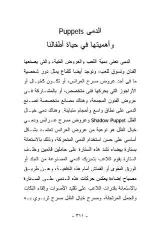 ‫ﺍﻟﺩﻤﻰ ‪Puppets‬‬
          ‫ﻭﺃﻫﻤﻴﺘﻬﺎ ﻓﻲ ﺤﻴﺎﺓ ﺃﻁﻔﺎﻟﻨﺎ‬
‫ﺍﻟﺩﻤﻲ ﺘﻌﻨﻲ ﺩﻤﻴﺔ ﺍﻟﻠﻌﺏ ﻭﺍﻟﻌﺭﻭﺽ ﺍﻟﻔﻨﻴﺔ، ﻭﺍﻟﺘﻲ ﻴﺼﻨﻌﻬﺎ‬
‫ﺍﻟﻔﻨﺎﻥ ﻭﺘﺴﻭﻕ ﻟﻠﻌﺏ، ﻭﺘﻭﺠﺩ ﺃﻴﻀﺎ ﻜﻘﻨﺎﻉ ﻴﻤﺜل ﺩﻭﺭ ﺸﺨﺼﻴﺔ‬
                     ‫ﹰ‬
‫ﻤﺎ ﻓﻰ ﺃﺤﺩ ﻋﺭﻭﺽ ﻤﺴﺭﺡ ﺍﻟﻌﺭﺍﺌﺱ، ﺃﻭ ﺘﻜـﻭﻥ ﻜﺨﻴـﺎل ﺃﻭ‬
‫ﺍﻷﺭﺍﺠﻭﺯ ﺍﻟﺘﻲ ﻴﺤﺭﻜﻬﺎ ﻓﻨﻰ ﻤﺘﺨﺼﺹ، ﺃﻭ ﺒﺎﻟﻤﺸـﺎﺭﻜﺔ ﻓـﻰ‬
‫ﻋﺭﻭﺽ ﺍﻟﻔﻨﻭﻥ ﺍﻟﻤﺠﻤﻌﺔ، ﻭﻫﻨﺎﻙ ﻤﺼﺎﻨﻊ ﻤﺘﺨﺼﺼﺔ ﺘﺼـﻨﻊ‬
‫ﺍﻟﺩﻤﻰ ﻋﻠﻰ ﻨﻁﺎﻕ ﻭﺍﺴﻊ ﻭﺃﺤﺠﺎﻡ ﻤﺘﺒﺎﻴﻨﺔ. ﻭﻫﻨﺎﻙ ﺩﻤﻲ ﺨﻴـﺎل‬
‫ﺍﻟﻅل ‪ Shadow Puppet‬ﻭﻋﺭﻭﺽ ﻤﺴﺭﺡ ﻋـﺭﺍﺌﺱ ﻭﺩﻤـﻲ‬
‫ﺨﻴﺎل ﺍﻟﻅل ﻫﻭ ﻨﻭﻋﻴﺔ ﻤﻥ ﻋﺭﻭﺽ ﺍﻟﻌﺭﺍﺌﺱ ﺘﻌﺘﻤـﺩ ﺒﺸـﻜل‬
‫ﺃﺴﺎﺴﻲ ﻋﻠﻰ ‪‬ﺴﻥ ﺍﺴﺘﺨﺩﺍﻡ ﺍﻟﺩﻤﻲ ﺍﻟﻤﺘﺤﺭﻜﺔ، ﻭﺫﻟﻙ ﺒﺎﻻﺴﺘﻌﺎﻨﺔ‬
                                         ‫ﺤ‬
‫ﺒﺴﺘﺎﺭﺓ ﺒﻴﻀﺎﺀ ﺘﺸﺩ ﻫﺫﻩ ﺍﻟﺴﺘﺎﺭﺓ ﻋﻠﻰ ﺤﺎﻤﻠﻴﻥ ﻗﺎﺌﻤﻴﻥ ﻭﺨﻠـﻑ‬
‫ﺍﻟﺴﺘﺎﺭﺓ ﻴﻘﻭﻡ ﺍﻟﻼﻋﺏ ﺒﺘﺤﺭﻴﻙ ﺍﻟﺩﻤﻲ ﺍﻟﻤﺼﻨﻭﻋﺔ ﻤﻥ ﺍﻟﺠﻠﺩ ﺃﻭ‬
‫ﺍﻟﻭﺭﻕ ﺍﻟﻤﻘﻭﻯ ﺃﻭ ﺍﻟﻘﻤﺎﺵ ﺃﻤﺎﻡ ﻫﺫﻩ ﺍﻟﺨﻠﻔﻴـﺔ، ﻭﻋـﻥ ﻁﺭﻴـﻕ‬
‫ﻤﺼﺒﺎﺡ ﺇﻀﺎﺀﺓ ﻴﻌﻜﺱ ﺤﺭﻜﺎﺕ ﻫﺫﻩ ﺍﻟـﺩﻤﻲ ﻋﻠـﻰ ﺍﻟﺴـﺘﺎﺭﺓ‬
‫ﺒﺎﻻﺴﺘﻌﺎﻨﺔ ﺒﻘﺩﺭﺍﺕ ﺍﻟﻼﻋﺏ ﻋﻠﻰ ﺘﻘﻠﻴﺩ ﺍﻷﺼﻭﺍﺕ ﻭﺇﻟﻘﺎﺀ ﺍﻟﻨﻜﺎﺕ‬
‫ﻭﺍﻟﺠﻤل ﺍﻟﻤﺭﺘﺠﻠﺔ، ﻭﻤﺴﺭﺡ ﺨﻴﺎل ﺍﻟﻅل ﻤﺴﺭﺡ ﺘﺭﺒـﻭﻱ ﺒـﻪ‬


                      ‫- ١١٣ -‬
 