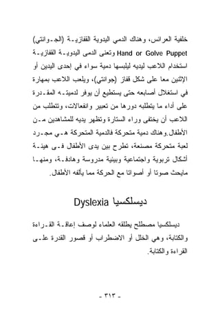 ‫ﺨﻠﻔﻴﺔ ﺍﻟﻌﺭﺍﺌﺱ، ﻭﻫﻨﺎﻙ ﺍﻟﺩﻤﻲ ﺍﻟﻴﺩﻭﻴﺔ ﺍﻟﻘﻔﺎﺯﻴـﺔ )ﺍﻟﺠـﻭﺍﻨﺘﻲ(‬
‫‪ Hand or Golve Puppet‬ﻭﺘﻌﻨﻰ ﺍﻟﺩﻤﻰ ﺍﻟﻴﺩﻭﻴـﺔ ﺍﻟﻘﻔﺎﺯﻴـﺔ‬
‫ﺍﺴﺘﺨﺩﺍﻡ ﺍﻟﻼﻋﺏ ﻟﻴﺩﻴﻪ ﻟﻴﻠﺒﺴﻬﺎ ﺩﻤﻴﺔ ﺴﻭﺍﺀ ﻓﻲ ﺇﺤﺩﻯ ﺍﻟﻴﺩﻴﻥ ﺃﻭ‬
‫ﺍﻹﺜﻨﻴﻥ ﻤﻌﺎ ﻋﻠﻰ ﺸﻜل ﻗﻔﺎﺯ )ﺠﻭﺍﻨﺘﻲ(، ﻭﻴﻠﻌﺏ ﺍﻟﻼﻋﺏ ﺒﻤﻬﺎﺭﺓ‬
                                          ‫ﹰ‬
‫ﻓﻲ ﺍﺴﺘﻐﻼل ﺃﺼﺎﺒﻌﻪ ﺤﺘﻰ ﻴﺴﺘﻁﻴﻊ ﺃﻥ ﻴﻭﻓﺭ ﻟﺩﻤﻴﺘـﻪ ﺍﻟﻤﻘـﺩﺭﺓ‬
‫ﻋﻠﻰ ﺃﺩﺍﺀ ﻤﺎ ﻴﺘﻁﻠﺒﻪ ﺩﻭﺭﻫﺎ ﻤﻥ ﺘﻌﺒﻴﺭ ﻭﺍﻨﻔﻌﺎﻻﺕ، ﻭﺘﺘﻁﻠﺏ ﻤﻥ‬
‫ﺍﻟﻼﻋﺏ ﺃﻥ ﻴﺨﺘﻔﻰ ﻭﺭﺍﺀ ﺍﻟﺴﺘﺎﺭﺓ ﻭﺘﻅﻬﺭ ﻴﺩﻴﻪ ﻟﻠﻤﺸﺎﻫﺩﻴﻥ ﻤـﻥ‬
‫ﺍﻷﻁﻔﺎل.ﻭﻫﻨﺎﻙ ﺩﻤﻴﺔ ﻤﺘﺤﺭﻜﺔ ﻓﺎﻟﺩﻤﻴﺔ ﺍﻟﻤﺘﺤﺭﻜﺔ ﻫـﻲ ﻤﺠـﺭﺩ‬
‫ﻟﻌﺒﺔ ﻤﺘﺤﺭﻜﺔ ﻤﺼﻨﻌﺔ، ﺘﻁﺭﺡ ﺒﻴﻥ ﻴﺩﻯ ﺍﻷﻁﻔﺎل ﻓـﻰ ﻫﻴﺌـﺔ‬
‫ﺃﺸﻜﺎل ﺘﺭﺒﻭﻴﺔ ﻭﺍﺠﺘﻤﺎﻋﻴﺔ ﻭﺒﻴﺌﻴﺔ ﻤﺩﺭﻭﺴﺔ ﻭﻫﺎﺩﻓـﺔ، ﻭﻤﻨﻬـﺎ‬
     ‫ﻤﺎ ‪‬ﺤﺙ ﺼﻭﺘﺎ ﺃﻭ ﺃﺼﻭﺍﺘﺎ ﻤﻊ ﺍﻟﺤﺭﻜﺔ ﻤﻤﺎ ﻴﺄﻟﻔﻪ ﺍﻷﻁﻔﺎل.‬
                                 ‫ﹰ‬         ‫ﹰ‬      ‫ﻴ‬


              ‫ﺩﻴﺴﻠﻜﺴﻴﺎ ‪Dyslexia‬‬

‫ﺩﻴﺴﻠﻜﺴﻴﺎ ﻤﺼﻁﻠﺢ ﻴﻁﻠﻘﻪ ﺍﻟﻌﻠﻤﺎﺀ ﻟﻭﺼﻑ ﺇﻋﺎﻗـﺔ ﺍﻟﻘـﺭﺍﺀﺓ‬
‫ﻭﺍﻟﻜﺘﺎﺒﺔ، ﻭﻫﻲ ﺍﻟﺨﻠل ﺃﻭ ﺍﻻﻀﻁﺭﺍﺏ ﺃﻭ ﻗﺼﻭﺭ ﺍﻟﻘﺩﺭﺓ ﻋﻠـﻰ‬
                                         ‫ﺍﻟﻘﺭﺍﺀﺓ ﻭﺍﻟﻜﺘﺎﺒﺔ.‬




                       ‫- ٣١٣ -‬
 