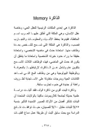 ‫ﺍﻟﺫﺍﻜﺭﺓ ‪Memory‬‬

‫ﺍﻟﺫﺍﻜﺭﺓ ﻫﻲ ﺇﺤﺩﻯ ﺍﻟﻤﻠﻜﺎﺕ ﺍﻟﺭﺌﻴﺴﻴﺔ ﻟﻠﻌﻘل ﺍﻟﺤﻲ، ﻭﺨﺎﺼﺔ‬
‫ﻋﻘل ﺍﻹﻨﺴﺎﻥ، ﻭﻫﻲ ﺍﻟﻤﻠﻜﺔ ﺍﻟﺘﻲ ﺃﻁﻠﻕ ﻋﻠﻴﻬـﺎ ﺍﻟﻌـﺭﺏ ﺍﺴـﻡ‬
‫ﺍﻟﺤﺎﻓﻅﺔ، ﻓﻘﻴﺩﻭﻫﺎ ﺒﺤﻔﻅ ﺍﻷﺸـﻴﺎﺀ ﻭﺍﻟﻤﻌﻠﻭﻤـﺎﺕ ﻭﺍﻟﺘﺠـﺎﺭﺏ‬
‫ﻓﺤﺴﺏ، ﻭﺍﻟﺫﺍﻜﺭﺓ ﻫﻲ ﺍﻟﻤﻠﻜﺔ ﺍﻟﺘﻲ ﺘﺴـﻤﺢ ﻟﻠﺸـﺨﺹ ﺒﻌـﺩﺓ‬
‫ﻭﻅﺎﺌﻑ ﻤﻨﻬﺎ: ﺍﺴﺘﻌﺎﺩﺓ ﺤﺩﺙ ﻓﻲ ﻤﺎﻀﻴﻪ ﺍﻟﺸﺨﺼﻲ، ﻭﺍﺴﺘﻌﺎﺩﺓ‬
‫ﺤﻘﻴﻘﺔ ﻤﺎ ﻭﺭﺍﺀ ﺤﺩﻭﺩ ﺨﺒﺭﺘﻪ ﺍﻟﺸﺨﺼﻴﺔ ﻭﺍﺴﺘﻌﺎﺩﺓ ﻤﺎ ﻴﺘﻌﻠﻕ ﺃﻥ‬
‫ﻴﻜﻭﻥ ﻗﺩ ﺤﺩﺙ ﻓﻲ ﺍﻟﻤﺎﻀﻲ، ﻓﻬﺫﻩ ﺍﻟﻭﻅﺎﺌﻑ ﺍﻟﺜﻼﺙ ﻻﺘﺴـﻤﺢ‬
‫ﺒﺘﻜﻭﻴﻥ ﻋﺎﻡ ﻭﺸﺎﻤل ﻋـﻥ ﺍﻟـﺫﺍﻜﺭﺓ، ﻻﺭﺘﺒﺎﻁﻬـﺎ: ﺒﺎﻟﻤﻌﺭﻓـﺔ‬
‫ﻭﺒﺎﻟﻭﻅﻴﻔﺔ ﺍﻟﺒﻴﻭﻟﻭﺠﻴﺔ ﻭﻫﻲ ﻤﻥ ﻭﻅﺎﺌﻑ ﺍﻟﻤﺦ ﺍﻟﺘـﻲ ﺘﺴـﺎﻋﺩ‬
‫ﺍﻟﻜﺎﺌﻨﺎﺕ ﺍﻟﺤﻴﺔ ﻭﺒﺩﺭﺠﺎﺕ ﻤﺘﻔﺎﻭﺘﺔ ﻋﻠﻰ ﺍﻻﺴـﺘﺠﺎﺒﺔ ﻟﻅـﺭﻭﻑ‬
                  ‫ﺭﺍﻫﻨﺔ ﺃﻭ ﺠﺩﻴﺩﺓ ﻓﻲ ﻀﻭﺀ ﺘﺠﺎﺭﺏ ﺴﺎﺒﻘﺔ.‬
‫ﻭﺫﺍﻜﺭﺓ ﺍﻟﺒﻨﺕ ﺃﻗﻭﻯ ﻤﻥ ﺫﺍﻜﺭﺓ ﺍﻟﻭﻟﺩ، ﻓﻠﻘﺩ ﺃﺜﺒﺘـﺕ ﺩﺭﺍﺴـﺔ‬
‫ﻋﻠﻤﻴﺔ ﺤﺩﻴﺜﺔ ﻟﺠﺎﻤﻌﺔ ﻜﻼﺭﻴﻤﻭﻨﺕ ﻤﺎﻜﻴﻨﺎ ﺒﺎﻟﻭﻻﻴﺎﺕ ﺍﻟﻤﺘﺤﺩﺓ ﺃﻥ‬
‫ﺍﻟﺒﻨﺎﺕ ﺘﺘﺫﻜﺭ ﺃﻓﻀل ﻤﻥ ﺍﻷﻭﻻﺩ ﻟﻠﺼﻭﺭ ﺍﻟﺸﺩﻴﺩﺓ ﺍﻟﺘﺄﺜﻴﺭ ﺒﻨﺴﺒﺔ‬
‫٥٧% ﻟﻠﺒﻨﺎﺕ ﻤﻘﺎﺒل ٠٦% ﻟﻠﺼﺒﻴﺎﻥ، ﺤﻴـﺙ ﺘﻭﺍﻓﻘـﺕ ﻨﺘـﺎﺌﺞ‬
‫ﺍﻟﺩﺭﺍﺴﺔ ﻤﻊ ﺒﺤﺙ ﺴﺎﺒﻕ ﺃﺜﺒﺕ ﺃﻥ ﻁﺭﻴﻘﺔ ﻋﻤل ﺩﻤﺎﻍ ﺍﻟﻔﺘﻴـﺎﺕ‬


                       ‫- ٥١٣ -‬
 