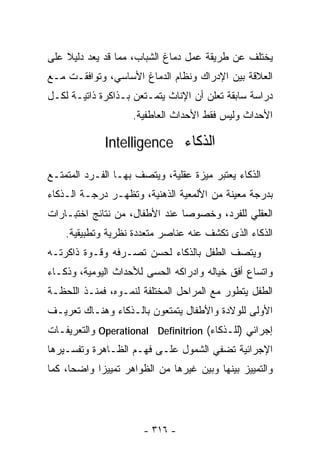 ‫ﻴﺨﺘﻠﻑ ﻋﻥ ﻁﺭﻴﻘﺔ ﻋﻤل ﺩﻤﺎﻍ ﺍﻟﺸﺒﺎﺏ، ﻤﻤﺎ ﻗﺩ ﻴﻌﺩ ﺩﻟﻴﻼ ﻋﻠﻰ‬
    ‫ﹰ‬
‫ﺍﻟﻌﻼﻗﺔ ﺒﻴﻥ ﺍﻹﺩﺭﺍﻙ ﻭﻨﻅﺎﻡ ﺍﻟﺩﻤﺎﻍ ﺍﻷﺴﺎﺴﻲ، ﻭﺘﻭﺍﻓﻘـﺕ ﻤـﻊ‬
‫ﺩﺭﺍﺴﺔ ﺴﺎﺒﻘﺔ ﺘﻌﻠﻥ ﺃﻥ ﺍﻹﻨﺎﺙ ﻴﺘﻤـﺘﻌﻥ ﺒـﺫﺍﻜﺭﺓ ﺫﺍﺘﻴـﺔ ﻟﻜـل‬
                    ‫ﺍﻷﺤﺩﺍﺙ ﻭﻟﻴﺱ ﻓﻘﻁ ﺍﻷﺤﺩﺍﺙ ﺍﻟﻌﺎﻁﻔﻴﺔ.‬

             ‫ﺍﻟﺫﻜﺎﺀ ‪Intelligence‬‬

‫ﺍﻟﺫﻜﺎﺀ ﻴﻌﺘﺒﺭ ﻤﻴﺯﺓ ﻋﻘﻠﻴﺔ، ﻭﻴﺘﺼﻑ ﺒﻬـﺎ ﺍﻟﻔـﺭﺩ ﺍﻟﻤﺘﻤﺘـﻊ‬
‫ﺒﺩﺭﺠﺔ ﻤﻌﻴﻨﺔ ﻤﻥ ﺍﻷﻟﻤﻌﻴﺔ ﺍﻟﺫﻫﻨﻴﺔ، ﻭﺘﻅﻬـﺭ ﺩﺭﺠـﺔ ﺍﻟـﺫﻜﺎﺀ‬
‫ﺍﻟﻌﻘﻠﻲ ﻟﻠﻔﺭﺩ، ﻭﺨﺼﻭﺼﺎ ﻋﻨﺩ ﺍﻷﻁﻔﺎل، ﻤﻥ ﻨﺘﺎﺌﺞ ﺍﺨﺘﺒـﺎﺭﺍﺕ‬
                               ‫ﹰ‬
    ‫ﺍﻟﺫﻜﺎﺀ ﺍﻟﺫﻯ ﺘﻜﺸﻑ ﻋﻨﻪ ﻋﻨﺎﺼﺭ ﻤﺘﻌﺩﺩﺓ ﻨﻅﺭﻴﺔ ﻭﺘﻁﺒﻴﻘﻴﺔ.‬
‫ﻭﻴﺘﺼﻑ ﺍﻟﻁﻔل ﺒﺎﻟﺫﻜﺎﺀ ﻟﺤﺴﻥ ﺘﺼـﺭﻓﻪ ﻭﻗـﻭﺓ ﺫﺍﻜﺭﺘـﻪ‬
‫ﻭﺍﺘﺴﺎﻉ ﺃﻓﻕ ﺨﻴﺎﻟﻪ ﻭﺍﺩﺭﺍﻜﻪ ﺍﻟﺤﺴﻰ ﻟﻸﺤﺩﺍﺙ ﺍﻟﻴﻭﻤﻴﺔ، ﻭﺫﻜـﺎﺀ‬
‫ﺍﻟﻁﻔل ﻴﺘﻁﻭﺭ ﻤﻊ ﺍﻟﻤﺭﺍﺤل ﺍﻟﻤﺨﺘﻠﻔﺔ ﻟﻨﻤـﻭﻩ، ﻓﻤﻨـﺫ ﺍﻟﻠﺤﻅـﺔ‬
‫ﺍﻷﻭﻟﻰ ﻟﻠﻭﻻﺩﺓ ﻭﺍﻷﻁﻔﺎل ﻴﺘﻤﺘﻌﻭﻥ ﺒﺎﻟـﺫﻜﺎﺀ ﻭﻫﻨـﺎﻙ ﺘﻌﺭﻴـﻑ‬
‫ﺇﺠﺭﺍﺌﻲ )ﻟﻠـﺫﻜﺎﺀ( ‪ Operational Definitrion‬ﻭﺍﻟﺘﻌﺭﻴﻔـﺎﺕ‬
‫ﺍﻹﺠﺭﺍﺌﻴﺔ ﺘﻀﻔﻲ ﺍﻟﺸﻤﻭل ﻋﻠـﻰ ﻓﻬـﻡ ﺍﻟﻅـﺎﻫﺭﺓ ﻭﺘﻔﺴـﻴﺭﻫﺎ‬
‫ﻭﺍﻟﺘﻤﻴﻴﺯ ﺒﻴﻨﻬﺎ ﻭﺒﻴﻥ ﻏﻴﺭﻫﺎ ﻤﻥ ﺍﻟﻅﻭﺍﻫﺭ ﺘﻤﻴﻴﺯﺍ ﻭﺍﻀﺤﺎ، ﻜﻤﺎ‬
     ‫ﹰ‬     ‫ﹰ‬




                       ‫- ٦١٣ -‬
 