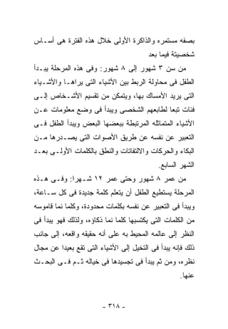 ‫ﺒﺼﻔﻪ ﻤﺴﺘﻤﺭﻩ ﻭﺍﻟﺫﺍﻜﺭﺓ ﺍﻷﻭﻟﻰ ﺨﻼل ﻫﺫﻩ ﺍﻟﻔﺘﺭﺓ ﻫﻰ ﺃﺴـﺎﺱ‬
                                        ‫ﺸﺨﺼﻴﺘﺔ ﻓﻴﻤﺎ ﺒﻌﺩ‬
‫ﻤﻥ ﺴﻥ ٣ ﺸﻬﻭﺭ ﺇﻟﻰ ٨ ﺸﻬﻭﺭ: ﻭﻓﻰ ﻫﺫﻩ ﺍﻟﻤﺭﺤﻠﺔ ﻴﺒـﺩﺃ‬
‫ﺍﻟﻁﻔل ﻓﻰ ﻤﺤﺎﻭﻟﺔ ﺍﻟﺭﺒﻁ ﺒﻴﻥ ﺍﻷﺸﻴﺎﺀ ﺍﻟﺘﻰ ﻴﺭﺍﻫـﺎ ﻭﺍﻷﺸـﻴﺎﺀ‬
‫ﺍﻟﺘﻰ ﻴﺭﻴﺩ ﺍﻷﻤﺴﺎﻙ ﺒﻬﺎ، ﻭﻴﺘﻤﻜﻥ ﻤﻥ ﺘﻘﺴﻴﻡ ﺍﻷﺸـﺨﺎﺹ ﺇﻟـﻰ‬
‫ﻓﺌﺎﺕ ﺘﺒﻌﺎ ﻟﻁﺎﺒﻌﻬﻡ ﺍﻟﺸﺨﺼﻰ ﻭﻴﺒﺩﺃ ﻓﻰ ﻭﻀﻊ ﻤﻌﻠﻭﻤﺎﺕ ﻋـﻥ‬
‫ﺍﻷﺸﻴﺎﺀ ﺍﻟﻤﺘﻤﺎﺜﻠﻪ ﺍﻟﻤﺭﺘﺒﻁﺔ ﺒﺒﻌﻀﻬﺎ ﺍﻟﺒﻌﺽ ﻭﻴﺒﺩﺃ ﺍﻟﻁﻔل ﻓـﻰ‬
‫ﺍﻟﺘﻌﺒﻴﺭ ﻋﻥ ﻨﻔﺴﻪ ﻋﻥ ﻁﺭﻴﻕ ﺍﻷﺼﻭﺍﺕ ﺍﻟﺘﻰ ﻴﺼـﺩﺭﻫﺎ ﻤـﻥ‬
‫ﺍﻟﺒﻜﺎﺀ ﻭﺍﻟﺤﺭﻜﺎﺕ ﻭﺍﻻﻟﺘﻔﺎﺘﺎﺕ ﻭﺍﻟﻨﻁﻕ ﺒﺎﻟﻜﻠﻤﺎﺕ ﺍﻷﻭﻟـﻰ ﺒﻌـﺩ‬
                                            ‫ﺍﻟﺸﻬﺭ ﺍﻟﺴﺎﺒﻊ.‬
‫ﻤﻥ ﻋﻤﺭ ٨ ﺸﻬﻭﺭ ﻭﺤﺘﻰ ﻋﻤﺭ ٢١ ﺸـﻬﺭﺍ: ﻭﻓـﻰ ﻫـﺫﻩ‬
‫ﺍﻟﻤﺭﺤﻠﺔ ﻴﺴﺘﻁﻴﻊ ﺍﻟﻁﻔل ﺃﻥ ﻴﺘﻌﻠﻡ ﻜﻠﻤﺔ ﺠﺩﻴﺩﺓ ﻓﻰ ﻜل ﺴـﺎﻋﺔ،‬
‫ﻭﻴﺒﺩﺃ ﻓﻰ ﺍﻟﺘﻌﺒﻴﺭ ﻋﻥ ﻨﻔﺴﻪ ﺒﻜﻠﻤﺎﺕ ﻤﺤﺩﻭﺩﺓ، ﻭﻜﻠﻤﺎ ﻨﻤﺎ ﻗﺎﻤﻭﺴﻪ‬
‫ﻤﻥ ﺍﻟﻜﻠﻤﺎﺕ ﺍﻟﺘﻰ ﻴﻜﺘﺴﺒﻬﺎ ﻜﻠﻤﺎ ﻨﻤﺎ ﺫﻜﺎﺅﻩ، ﻭﻟﺫﻟﻙ ﻓﻬﻭ ﻴﺒﺩﺃ ﻓﻰ‬
‫ﺍﻟﻨﻅﺭ ﺇﻟﻰ ﻋﺎﻟﻤﻪ ﺍﻟﻤﺤﻴﻁ ﺒﻪ ﻋﻠﻰ ﺃﻨﻪ ﺤﻘﻴﻘﻪ ﻭﺍﻗﻌﻪ، ﺇﻟﻰ ﺠﺎﻨﺏ‬
‫ﺫﻟﻙ ﻓﺈﻨﻪ ﻴﺒﺩﺃ ﻓﻰ ﺍﻟﺘﺨﻴل ﺇﻟﻰ ﺍﻷﺸﻴﺎﺀ ﺍﻟﺘﻰ ﺘﻘﻊ ﺒﻌﻴﺩﺍ ﻋﻥ ﻤﺠﺎل‬
‫ﻨﻅﺭﻩ، ﻭﻤﻥ ﺜﻡ ﻴﺒﺩﺃ ﻓﻰ ﺘﺠﺴﻴﺩﻫﺎ ﻓﻰ ﺨﻴﺎﻟﻪ ﺜـﻡ ﻓـﻰ ﺍﻟﺒﺤـﺙ‬
                                                   ‫ﻋﻨﻬﺎ.‬


                        ‫- ٨١٣ -‬
 