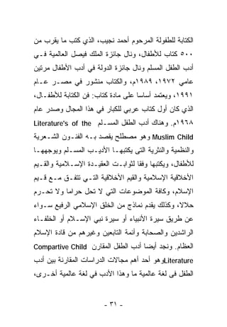 ‫ﺍﻟﻜﺘﺎﺒﺔ ﻟﻠﻁﻔﻭﻟﺔ ﺍﻟﻤﺭﺤﻭﻡ ﺃﺤﻤﺩ ﻨﺠﻴﺏ، ﺍﻟﺫﻱ ﻜﺘﺏ ﻤﺎ ﻴﻘﺭﺏ ﻤﻥ‬
‫٠٠٥ ﻜﺘﺎﺏ ﻟﻸﻁﻔﺎل، ﻭﻨﺎل ﺠﺎﺌﺯﺓ ﺍﻟﻤﻠﻙ ﻓﻴﺼل ﺍﻟﻌﺎﻟﻤﻴﺔ ﻓـﻲ‬
‫ﺃﺩﺏ ﺍﻟﻁﻔل ﺍﻟﻤﺴﻠﻡ ﻭﻨﺎل ﺠﺎﺌﺯﺓ ﺍﻟﺩﻭﻟﺔ ﻓﻲ ﺃﺩﺏ ﺍﻷﻁﻔﺎل ﻤﺭﺘﻴﻥ‬
‫ﻋﺎﻤﻲ ٢٧٩١، ٩٨٩١ﻡ، ﻭﺍﻟﻜﺘﺎﺏ ﻤﻨﺸﻭﺭ ﻓﻲ ﻤﺼـﺭ ﻋـﺎﻡ‬
‫١٩٩١، ﻭﻴﻌﺘﻤﺩ ﺃﺴﺎﺴﺎ ﻋﻠﻰ ﻤﺎﺩﺓ ﻜﺘﺎﺏ: ﻓﻥ ﺍﻟﻜﺘﺎﺒﺔ ﻟﻸﻁﻔـﺎل،‬
                                   ‫ﹰ‬
‫ﺍﻟﺫﻱ ﻜﺎﻥ ﺃﻭل ﻜﺘﺎﺏ ﻋﺭﺒﻲ ﻟﻠﻜﺒﺎﺭ ﻓﻲ ﻫﺫﺍ ﺍﻟﻤﺠﺎل ﻭﺼﺩﺭ ﻋﺎﻡ‬
‫٨٦٩١ﻡ. ﻭﻫﻨﺎﻙ ﺃﺩﺏ ﺍﻟﻁﻔل ﺍﻟﻤﺴـﻠﻡ ‪Literature's of the‬‬
‫‪ Muslim Child‬ﻭﻫﻭ ﻤﺼﻁﻠﺢ ﻴﻘﺼﺩ ﺒـﻪ ﺍﻟﻔﻨـﻭﻥ ﺍﻟﺸـﻌﺭﻴﺔ‬
‫ﻭﺍﻟﻨﻅﻤﻴﺔ ﻭﺍﻟﻨﺜﺭﻴﺔ ﺍﻟﺘﻰ ﻴﻜﺘﺒﻬـﺎ ﺍﻷﺩﻴـﺏ ﺍﻟﻤﺴـﻠﻡ ﻭﻴﻭﺠﻬﻬـﺎ‬
‫ﻟﻸﻁﻔﺎل، ﻭﻴﻜﺘﺒﻬﺎ ﻭﻓﻘﺎ ﻟﺜﻭﺍﺒـﺕ ﺍﻟﻌﻘﻴـﺩﺓ ﺍﻹﺴـﻼﻤﻴﺔ ﻭﺍﻟﻘـﻴﻡ‬
                                  ‫ﹰ‬
‫ﺍﻷﺨﻼﻗﻴﺔ ﺍﻹﺴﻼﻤﻴﺔ ﻭﺍﻟﻘﻴﻡ ﺍﻷﺨﻼﻗﻴﺔ ﺍﻟﺘـﻲ ﺘﺘﻔـﻕ ﻤـﻊ ﻗـﻴﻡ‬
‫ﺍﻹﺴﻼﻡ، ﻭﻜﺎﻓﺔ ﺍﻟﻤﻭﻀﻭﻋﺎﺕ ﺍﻟﺘﻲ ﻻ ﺘﺤل ﺤﺭﺍﻤﺎ ﻭﻻ ﺘﺤـﺭﻡ‬
         ‫ﹰ‬
‫ﺤﻼﻻ، ﻭﻜﺫﻟﻙ ﻴﻘﺩﻡ ﻨﻤﺎﺫﺝ ﻤﻥ ﺍﻟﺨﻠﻕ ﺍﻹﺴﻼﻤﻲ ﺍﻟﺭﻓﻴﻊ ﺴـﻭﺍﺀ‬
                                               ‫ﹰ‬
‫ﻋﻥ ﻁﺭﻴﻕ ﺴﻴﺭﺓ ﺍﻷﻨﺒﻴﺎﺀ ﺃﻭ ﺴﻴﺭﺓ ﻨﺒﻲ ﺍﻹﺴـﻼﻡ ﺃﻭ ﺍﻟﺨﻠﻔـﺎﺀ‬
‫ﺍﻟﺭﺍﺸﺩﻴﻥ ﻭﺍﻟﺼﺤﺎﺒﺔ ﻭﺃﺌﻤﺔ ﺍﻟﺘﺎﺒﻌﻴﻥ ﻭﻏﻴﺭﻫﻡ ﻤﻥ ﻗﺎﺩﺓ ﺍﻹﺴﻼﻡ‬
‫ﺍﻟﻌﻅﺎﻡ. ﻭﻨﺠﺩ ﺃﻴﻀﺎ ﺃﺩﺏ ﺍﻟﻁﻔل ﺍﻟﻤﻘﺎﺭﻥ ‪Compartive Child‬‬
                                   ‫ﹰ‬
‫‪Literature‬ﻭﻫﻭ ﺃﺤﺩ ﺃﻫﻡ ﻤﺠﺎﻻﺕ ﺍﻟﺩﺭﺍﺴﺎﺕ ﺍﻟﻤﻘﺎﺭﻨﺔ ﺒﻴﻥ ﺃﺩﺏ‬
‫ﺍﻟﻁﻔل ﻓﻰ ﻟﻐﺔ ﻋﺎﻟﻤﻴﺔ ﻤﺎ ﻭﻫﺫﺍ ﺍﻷﺩﺏ ﻓﻲ ﻟﻐﺔ ﻋﺎﻟﻤﻴﺔ ﺃﺨـﺭﻯ،‬


                       ‫- ١٣ -‬
 