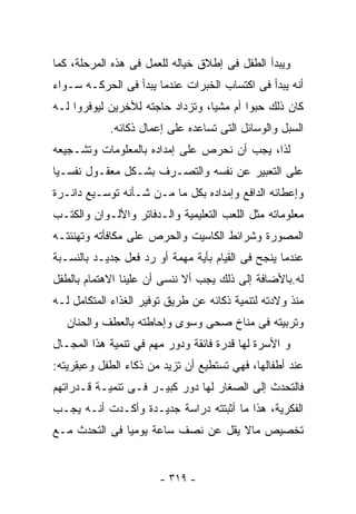 ‫ﻭﻴﺒﺩﺃ ﺍﻟﻁﻔل ﻓﻰ ﺇﻁﻼﻕ ﺨﻴﺎﻟﻪ ﻟﻠﻌﻤل ﻓﻰ ﻫﺫﻩ ﺍﻟﻤﺭﺤﻠﺔ، ﻜﻤﺎ‬
‫ﺃﻨﻪ ﻴﺒﺩﺃ ﻓﻰ ﺍﻜﺘﺴﺎﺏ ﺍﻟﺨﺒﺭﺍﺕ ﻋﻨﺩﻤﺎ ﻴﺒﺩﺃ ﻓﻰ ﺍﻟﺤﺭﻜـﻪ ﺴـﻭﺍﺀ‬
‫ﻜﺎﻥ ﺫﻟﻙ ﺤﺒﻭﺍ ﺃﻡ ﻤﺸﻴﺎ، ﻭﺘﺯﺩﺍﺩ ﺤﺎﺠﺘﻪ ﻟﻸﺨﺭﻴﻥ ﻟﻴﻭﻓﺭﻭﺍ ﻟـﻪ‬
            ‫ﺍﻟﺴﺒل ﻭﺍﻟﻭﺴﺎﺌل ﺍﻟﺘﻰ ﺘﺴﺎﻋﺩﻩ ﻋﻠﻰ ﺇﻋﻤﺎل ﺫﻜﺎﺌﻪ.‬
‫ﻟﺫﺍ، ﻴﺠﺏ ﺃﻥ ﻨﺤﺭﺹ ﻋﻠﻰ ﺇﻤﺩﺍﺩﻩ ﺒﺎﻟﻤﻌﻠﻭﻤﺎﺕ ﻭﺘﺸـﺠﻴﻌﻪ‬
‫ﻋﻠﻰ ﺍﻟﺘﻌﺒﻴﺭ ﻋﻥ ﻨﻔﺴﻪ ﻭﺍﻟﺘﺼـﺭﻑ ﺒﺸـﻜل ﻤﻌﻘـﻭل ﻨﻔﺴـﻴﺎ‬
‫ﻭﺇﻋﻁﺎﺌﻪ ﺍﻟﺩﺍﻓﻊ ﻭﺇﻤﺩﺍﺩﻩ ﺒﻜل ﻤﺎ ﻤـﻥ ﺸـﺄﻨﻪ ﺘﻭﺴـﻴﻊ ﺩﺍﺌـﺭﺓ‬
‫ﻤﻌﻠﻭﻤﺎﺘﻪ ﻤﺜل ﺍﻟﻠﻌﺏ ﺍﻟﺘﻌﻠﻴﻤﻴﺔ ﻭﺍﻟـﺩﻓﺎﺘﺭ ﻭﺍﻷﻟـﻭﺍﻥ ﻭﺍﻟﻜﺘـﺏ‬
‫ﺍﻟﻤﺼﻭﺭﺓ ﻭﺸﺭﺍﺌﻁ ﺍﻟﻜﺎﺴﻴﺕ ﻭﺍﻟﺤﺭﺹ ﻋﻠﻰ ﻤﻜﺎﻓﺄﺘﻪ ﻭﺘﻬﻨﺌﺘـﻪ‬
‫ﻋﻨﺩﻤﺎ ﻴﻨﺠﺢ ﻓﻰ ﺍﻟﻘﻴﺎﻡ ﺒﺄﻴﺔ ﻤﻬﻤﺔ ﺃﻭ ﺭﺩ ﻓﻌل ﺠﺩﻴـﺩ ﺒﺎﻟﻨﺴـﺒﺔ‬
‫ﻟﻪ.ﺒﺎﻷﻀﺎﻓﺔ ﺇﻟﻰ ﺫﻟﻙ ﻴﺠﺏ ﺃﻻ ﻨﻨﺴﻰ ﺃﻥ ﻋﻠﻴﻨﺎ ﺍﻻﻫﺘﻤﺎﻡ ﺒﺎﻟﻁﻔل‬
‫ﻤﻨﺫ ﻭﻻﺩﺘﻪ ﻟﺘﻨﻤﻴﺔ ﺫﻜﺎﺌﻪ ﻋﻥ ﻁﺭﻴﻕ ﺘﻭﻓﻴﺭ ﺍﻟﻐﺫﺍﺀ ﺍﻟﻤﺘﻜﺎﻤل ﻟـﻪ‬
   ‫ﻭﺘﺭﺒﻴﺘﻪ ﻓﻰ ﻤﻨﺎﺥ ﺼﺤﻰ ﻭﺴﻭﻯ ﻭﺇﺤﺎﻁﺘﻪ ﺒﺎﻟﻌﻁﻑ ﻭﺍﻟﺤﻨﺎﻥ‬
‫ﻭ ﺍﻷﺴﺭﺓ ﻟﻬﺎ ﻗﺩﺭﺓ ﻓﺎﺌﻘﺔ ﻭﺩﻭﺭ ﻤﻬﻡ ﻓﻲ ﺘﻨﻤﻴﺔ ﻫﺫﺍ ﺍﻟﻤﺠـﺎل‬
‫ﻋﻨﺩ ﺃﻁﻔﺎﻟﻬﺎ، ﻓﻬﻲ ﺘﺴﺘﻁﻴﻊ ﺃﻥ ﺘﺯﻴﺩ ﻤﻥ ﺫﻜﺎﺀ ﺍﻟﻁﻔل ﻭﻋﺒﻘﺭﻴﺘﻪ:‬
‫ﻓﺎﻟﺘﺤﺩﺙ ﺇﻟﻰ ﺍﻟﺼﻐﺎﺭ ﻟﻬﺎ ﺩﻭﺭ ﻜﺒﻴـﺭ ﻓـﻰ ﺘﻨﻤﻴـﺔ ﻗـﺩﺭﺍﺘﻬﻡ‬
‫ﺍﻟﻔﻜﺭﻴﺔ، ﻫﺫﺍ ﻤﺎ ﺃﺜﺒﺘﺘﻪ ﺩﺭﺍﺴﺔ ﺠﺩﻴـﺩﺓ ﻭﺃﻜـﺩﺕ ﺃﻨـﻪ ﻴﺠـﺏ‬
‫ﺘﺨﺼﻴﺹ ﻤﺎﻻ ﻴﻘل ﻋﻥ ﻨﺼﻑ ﺴﺎﻋﺔ ﻴﻭﻤﻴﺎ ﻓﻰ ﺍﻟﺘﺤﺩﺙ ﻤـﻊ‬


                       ‫- ٩١٣ -‬
 