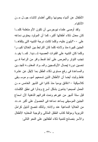 ‫ﺍﻷﻁﻔﺎل ﻋﻥ ﺃﺸﻴﺎﺀ ﻴﺤﺒﻭﻨﻬﺎ ﻭﺘﻠﻘﻰ ﺃﻫﺘﻤﺎﻡ ﻻﻨﺸﺎﺀ ﺠﻴـل ﻤـﻥ‬
                                                 ‫ﺍﻷﺫﻜﻴﺎﺀ.‬
‫ﻭﻟﻘﺩ ﺃﻭﺼﻰ ﻋﻠﻤﺎﺀ ﻨﻴﻭﺠﺭﺴﻰ ﺃﻥ ﺘﻜﻭﻥ ﺍﻷﻡ ﻤﺘﻌﻠﻤﺔ ﻜﻠﻤـﺎ‬
‫ﻜﺎﻥ ﻤﻌﺩل ﺫﻜﺎﺀ ﺃﻁﻔﺎﻟﻬﺎ ﺃﻜﺒﺭ، ﻜﻤﺎ ﺃﻥ ﺍﻟﻤﻭﻟﻭﺩ ﻴﺤﺘﻭﻯ ﺩﻤﺎﻏﻪ‬
‫ﻋﻠﻰ ٠٠٢ﺒﻠﻴﻭﻥ ﺨﻠﻴﻪ، ﻭﻜﻠﻤﺎ ﻜﺎﻨﺕ ﺩﺭﺠﺔ ﺍﻟﺘﻨﺒﻴﻪ ﺍﻟﺘﻰ ﻴﺘﻠﻘﺎﻫـﺎ‬
‫ﺍﻟﺠﻨﻴﻥ ﻜﺒﻴﺭﺓ ﻤﻨﺫ ﻭﻻﺩﺘﻪ ﻜﻠﻤﺎ ﻜﺎﻥ ﺍﻟﺘﺭﺍﺒﻁ ﺒﻴﻥ ﺍﻟﺨﻼﻴﺎ ﻜﺒﻴـﺭﺍ‬
‫ﻭﻜﻠﻤﺎ ﻜﺎﻥ ﺍﻟﺘﻨﺒﻴﻪ ﻋﻠﻰ ﺍﻟﻘﻨﻭﺍﺕ ﺍﻟﻌﺼﺒﻴﻪ ﺸـﺩﻴﺩﺍ. ﻜﻤـﺎ ﻴﻔﻴـﺩ‬
‫ﺘﺠﻨﺏ ﺍﻟﺘﻭﺘﺭ ﻭﺍﻟﺤﺭﺹ ﻋﻠﻰ ﺃﺨﺫ ﻗﺴﻁ ﻭﺍﻓﺭ ﻤﻥ ﺍﻟﺭﺍﺤﺔ ﻓـﻰ‬
‫ﺘﺤﺴﻴﻥ ﺩﻭﺭﺓ ﺇﻴﺼﺎل ﺍﻷﻭﻜﺴﺠﻴﻥ ﻭﺍﻟﻤـﻭﺍﺩ ﺍﻟﻤﻐﺫﻴـﻪ ﻟﻠﺠﻨـﻴﻥ‬
‫ﻭﺍﻟﻤﺴﺎﻋﺩﺓ ﻓﻰ ﺭﻓﻊ ﻤﺴﺘﻭﻯ ﺫﻜﺎﺀ ﺍﻟﻁﻔل ﺒﻤﺎ ﻻﻴﻘل ﻋﻥ ﻋﺸﺭﺓ‬
‫ﻨﻘﺎﻁ.ﻭﺜﺒﺕ ﺃﻴﻀﺎ ﺃﻥ ﺍﻷﻁﻔﺎل ﺍﻟﺫﻴﻥ ﺘﺴﻤﻌﻬﻡ ﺃﻤﻬـﻡ ﻤﻭﺴـﻴﻘﻰ‬
                                     ‫ﹰ‬
‫ﻜﻼﺴﻴﻜﻴﺔ ٠١ﺩﻗﺎﺌﻕ ﻴﻭﻤﻴﺎ ﻤﻨﺫ ﻜﺎﻨﻭﺍ ﻓﻰ ﺍﻟﺸﻬﺭ ﺍﻟﺨﺎﻤﺱ ﻤـﻥ‬
‫ﺍﻟﺤﻤل ﺃﺼﺒﺤﻭﺍ ﻴﻨﺎﻤﻭﻥ ﺒﺸﻜل ﺃﺴﺭﻉ ﻭﺒﺩﺃﻭﺍ ﻓﻰ ﻨﻁﻕ ﺍﻟﻜﻠﻤﺎﺕ‬
‫ﻗﺒل ﺴﺘﺔ ﺃﺸﻬﺭ ﻤﻥ ﻏﻴﺭﻫﻡ ﻭﻨﻤﺕ ﻗﺩﺭﺍﺘﻬﻡ ﺍﻟﺫﻫﻨﻴﺔ ﻷﻥ ﺍﺴﻤﺎﻉ‬
‫ﺍﻟﺠﻨﻴﻥ ﺍﻟﻤﻭﺴﻴﻘﻰ ﻴﺴﺎﻋﺩ ﺩﻤﺎﻏﻪ ﻓﻰ ﺍﻟﺤﺼﻭل ﻋﻠﻰ ﺃﻜﺒﺭ ﻋـﺩﺩ‬
‫ﻤﻥ ﺍﻟﺨﻼﻴﺎ ﺍﻟﺩﻤﺎﻏﻴﺔ ﻋﻨﺩ ﻭﻻﺩﺘﻪ. ﻭﻟﺫﻟﻙ ﺘﻨﺼﺢ ﺃﻨﺎﺒﻴل ﻜﺭﺍﻤل‬
‫ﺍﻟﺘﺭﺒﻭﻴﺔ ﻭﻤﺅﻟﻔﺔ ﻜﺘﺎﺏ ﺍﻟﻁﻔل ﺍﻟﻤﺜﺎﻟﻰ ﻭﺍﻟﻭﺠﺒﺔ ﺍﻟﻤﻐﺫﻴﻪ ﺍﻷﻁﻔﺎل‬
      ‫ﻭﺍﻷﺴﺭ ﺒﻨﺼﺎﺌﺢ ﻟﺘﻨﻤﻴﺔ ﺫﻜﺎﺀ ﺃﻁﻔﺎﻟﻬﻥ ﻋﻠﻰ ﺍﻟﻨﺤﻭ ﺍﻟﺘﺎﻟﻰ:‬


                        ‫- ٠٢٣ -‬
 