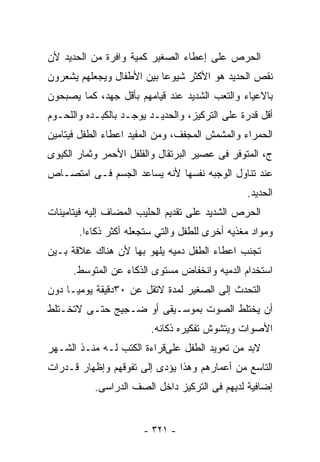 ‫ﺍﻟﺤﺭﺹ ﻋﻠﻰ ﺇﻋﻁﺎﺀ ﺍﻟﺼﻐﻴﺭ ﻜﻤﻴﺔ ﻭﺍﻓﺭﺓ ﻤﻥ ﺍﻟﺤﺩﻴﺩ ﻷﻥ‬
‫ﻨﻘﺹ ﺍﻟﺤﺩﻴﺩ ﻫﻭ ﺍﻷﻜﺜﺭ ﺸﻴﻭﻋﺎ ﺒﻴﻥ ﺍﻷﻁﻔﺎل ﻭﻴﺠﻌﻠﻬﻡ ﻴﺸﻌﺭﻭﻥ‬
‫ﺒﺎﻻﻋﻴﺎﺀ ﻭﺍﻟﺘﻌﺏ ﺍﻟﺸﺩﻴﺩ ﻋﻨﺩ ﻗﻴﺎﻤﻬﻡ ﺒﺄﻗل ﺠﻬﺩ، ﻜﻤﺎ ﻴﺼﺒﺤﻭﻥ‬
‫ﺃﻗل ﻗﺩﺭﺓ ﻋﻠﻰ ﺍﻟﺘﺭﻜﻴﺯ، ﻭﺍﻟﺤﺩﻴـﺩ ﻴﻭﺠـﺩ ﺒﺎﻟﻜﺒـﺩﻩ ﻭﺍﻟﻠﺤـﻭﻡ‬
‫ﺍﻟﺤﻤﺭﺍﺀ ﻭﺍﻟﻤﺸﻤﺵ ﺍﻟﻤﺠﻔﻑ، ﻭﻤﻥ ﺍﻟﻤﻔﻴﺩ ﺍﻋﻁﺎﺀ ﺍﻟﻁﻔل ﻓﻴﺘﺎﻤﻴﻥ‬
‫ﺝ، ﺍﻟﻤﺘﻭﻓﺭ ﻓﻰ ﻋﺼﻴﺭ ﺍﻟﺒﺭﺘﻘﺎل ﻭﺍﻟﻔﻠﻔل ﺍﻷﺤﻤﺭ ﻭﺜﻤﺎﺭ ﺍﻟﻜﻴﻭﻯ‬
‫ﻋﻨﺩ ﺘﻨﺎﻭل ﺍﻟﻭﺠﺒﻪ ﻨﻔﺴﻬﺎ ﻷﻨﻪ ﻴﺴﺎﻋﺩ ﺍﻟﺠﺴﻡ ﻓـﻰ ﺍﻤﺘﺼـﺎﺹ‬
                                                ‫ﺍﻟﺤﺩﻴﺩ.‬
‫ﺍﻟﺤﺭﺹ ﺍﻟﺸﺩﻴﺩ ﻋﻠﻰ ﺘﻘﺩﻴﻡ ﺍﻟﺤﻠﻴﺏ ﺍﻟﻤﻀﺎﻑ ﺇﻟﻴﻪ ﻓﻴﺘﺎﻤﻴﻨﺎﺕ‬
       ‫ﻭﻤﻭﺍﺩ ﻤﻐﺫﻴﻪ ﺃﺨﺭﻯ ﻟﻠﻁﻔل ﻭﺍﻟﺘﻲ ﺴﺘﺠﻌﻠﻪ ﺃﻜﺜﺭ ﺫﻜﺎ ‪‬ﺍ.‬
         ‫ﺀ‬
‫ﺘﺠﻨﺏ ﺍﻋﻁﺎﺀ ﺍﻟﻁﻔل ﺩﻤﻴﻪ ﻴﻠﻬﻭ ﺒﻬﺎ ﻷﻥ ﻫﻨﺎﻙ ﻋﻼﻗﺔ ﺒـﻴﻥ‬
      ‫ﺍﺴﺘﺨﺩﺍﻡ ﺍﻟﺩﻤﻴﻪ ﻭﺍﻨﺨﻔﺎﺽ ﻤﺴﺘﻭﻯ ﺍﻟﺫﻜﺎﺀ ﻋﻥ ﺍﻟﻤﺘﻭﺴﻁ.‬
‫ﺍﻟﺘﺤﺩﺙ ﺇﻟﻰ ﺍﻟﺼﻐﻴﺭ ﻟﻤﺩﺓ ﻻﺘﻘل ﻋﻥ ٠٣ﺩﻗﻴﻘﺔ ﻴﻭﻤﻴـﺎ ﺩﻭﻥ‬
‫ﺃﻥ ﻴﺨﺘﻠﻁ ﺍﻟﺼﻭﺕ ﺒﻤﻭﺴـﻴﻘﻰ ﺃﻭ ﻀـﺠﻴﺞ ﺤﺘـﻰ ﻻﺘﺨـﺘﻠﻁ‬
                        ‫ﺍﻷﺼﻭﺍﺕ ﻭﻴﺘﺸﻭﺵ ﺘﻔﻜﻴﺭﻩ ﺫﻜﺎﺌﻪ.‬
‫ﻻﺒﺩ ﻤﻥ ﺘﻌﻭﻴﺩ ﺍﻟﻁﻔل ﻋﻠﻰﻗﺭﺍﺀﺓ ﺍﻟﻜﺘﺏ ﻟـﻪ ﻤﻨـﺫ ﺍﻟﺸـﻬﺭ‬
‫ﺍﻟﺘﺎﺴﻊ ﻤﻥ ﺃﻋﻤﺎﺭﻫﻡ ﻭﻫﺫﺍ ﻴﺅﺩﻯ ﺇﻟﻰ ﺘﻔﻭﻗﻬﻡ ﻭﺇﻅﻬﺎﺭ ﻗـﺩﺭﺍﺕ‬
           ‫ﺇﻀﺎﻓﻴﺔ ﻟﺩﻴﻬﻡ ﻓﻰ ﺍﻟﺘﺭﻜﻴﺯ ﺩﺍﺨل ﺍﻟﺼﻑ ﺍﻟﺩﺭﺍﺴﻰ.‬


                       ‫- ١٢٣ -‬
 