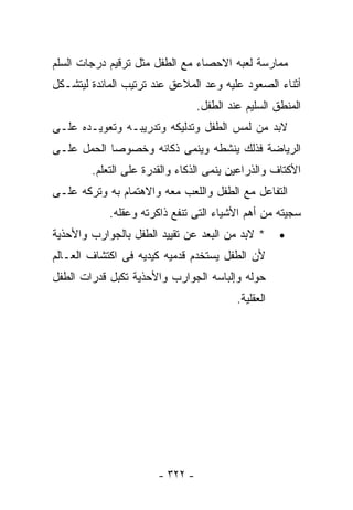 ‫ﻤﻤﺎﺭﺴﺔ ﻟﻌﺒﻪ ﺍﻻﺤﺼﺎﺀ ﻤﻊ ﺍﻟﻁﻔل ﻤﺜل ﺘﺭﻗﻴﻡ ﺩﺭﺠﺎﺕ ﺍﻟﺴﻠﻡ‬
‫ﺃﺜﻨﺎﺀ ﺍﻟﺼﻌﻭﺩ ﻋﻠﻴﻪ ﻭﻋﺩ ﺍﻟﻤﻼﻋﻕ ﻋﻨﺩ ﺘﺭﺘﻴﺏ ﺍﻟﻤﺎﺌﺩﺓ ﻟﻴﺘﺸـﻜل‬
                                 ‫ﺍﻟﻤﻨﻁﻕ ﺍﻟﺴﻠﻴﻡ ﻋﻨﺩ ﺍﻟﻁﻔل.‬
‫ﻻﺒﺩ ﻤﻥ ﻟﻤﺱ ﺍﻟﻁﻔل ﻭﺘﺩﻟﻴﻜﻪ ﻭﺘﺩﺭﻴﺒـﻪ ﻭﺘﻌﻭﻴـﺩﻩ ﻋﻠـﻰ‬
‫ﺍﻟﺭﻴﺎﻀﺔ ﻓﺫﻟﻙ ﻴﻨﺸﻁﻪ ﻭﻴﻨﻤﻰ ﺫﻜﺎﺌﻪ ﻭﺨﺼﻭﺼﺎ ﺍﻟﺤﻤل ﻋﻠـﻰ‬
        ‫ﺍﻷﻜﺘﺎﻑ ﻭﺍﻟﺫﺭﺍﻋﻴﻥ ﻴﻨﻤﻰ ﺍﻟﺫﻜﺎﺀ ﻭﺍﻟﻘﺩﺭﺓ ﻋﻠﻰ ﺍﻟﺘﻌﻠﻡ.‬
‫ﺍﻟﺘﻔﺎﻋل ﻤﻊ ﺍﻟﻁﻔل ﻭﺍﻟﻠﻌﺏ ﻤﻌﻪ ﻭﺍﻻﻫﺘﻤﺎﻡ ﺒﻪ ﻭﺘﺭﻜﻪ ﻋﻠـﻰ‬
            ‫ﺴﺠﻴﺘﻪ ﻤﻥ ﺃﻫﻡ ﺍﻷﺸﻴﺎﺀ ﺍﻟﺘﻰ ﺘﻨﻔﻊ ﺫﺍﻜﺭﺘﻪ ﻭﻋﻘﻠﻪ.‬
‫* ﻻﺒﺩ ﻤﻥ ﺍﻟﺒﻌﺩ ﻋﻥ ﺘﻘﻴﻴﺩ ﺍﻟﻁﻔل ﺒﺎﻟﺠﻭﺍﺭﺏ ﻭﺍﻷﺤﺫﻴﺔ‬
                                  ‫‪‬‬                  ‫•‬
‫ﻷﻥ ﺍﻟﻁﻔل ﻴﺴﺘﺨﺩﻡ ﻗﺩﻤﻴﻪ ﻜﻴﺩﻴﻪ ﻓﻰ ﺍﻜﺘﺸﺎﻑ ﺍﻟﻌـﺎﻟﻡ‬
‫ﺤﻭﻟﻪ ﻭﺇﻟﺒﺎﺴﻪ ﺍﻟﺠﻭﺍﺭﺏ ﻭﺍﻷﺤﺫﻴﺔ ﺘﻜﺒل ﻗﺩﺭﺍﺕ ﺍﻟﻁﻔل‬
                                          ‫ﺍﻟﻌﻘﻠﻴﺔ.‬




                       ‫- ٢٢٣ -‬
 