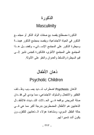 ‫ﺍﻟﺫﻜﻭﺭﺓ‬
                  ‫‪Masculinity‬‬

‫ﺍﻟﺫﻜﻭﺭﺓ ﻤﺼﻁﻠﺢ ﻴﻘﺼﺩ ﺒﻊ ﺼﻔﺎﺕ ﺍﻟﻭﻟﺩ ﺍﻟﺫﻜﺭ ﺃﻭ ﻤﺠﺘﻤـﻊ‬
‫ﺍﻟﺫﻜﻭﺭ ﻓﻲ ﺍﻟﺤﻴﺎﺓ ﺍﻻﺠﺘﻤﺎﻋﻴﺔ، ﻭﻴﻘﺼﺩ ﺒﻤﺠﺘﻤﻊ ﺍﻟﺫﻜﻭﺭ ﻫﻴﻤﻨـﺔ‬
‫ﻭﺴﻴﻁﺭﺓ ﺍﻟﺫﻜﻭﺭ ﻋﻠﻰ ﺍﻟﻤﺠﺘﻤﻊ ﺍﻹﻨﺴـﺎﻨﻲ،، ﻭﺘﻔﻀـﻴل ﻫـﺫﺍ‬
‫ﺍﻟﻤﺠﺘﻤﻊ ﻋﻠﻰ ﺍﻟﻤﺠﺘﻤﻊ ﺍﻷﻨﺜﻭﻯ، ﻓﺎﻟﺫﻜﻭﺭﺓ ﻜﺠﻨﺱ ﺘﺸﻴﺭ ﺇﻟـﻰ‬
         ‫ﻗﻴﻡ ﺍﻟﺴﻴﻁﺭﺓ ﻭﺍﻟﺘﺴﻠﻁ ﻭﺍﻟﻌﺩﻭﺍﻥ ﻭﺍﻟﻌﻠﻭ ﻋﻠﻰ ﺍﻷﻨﻭﺜﺔ.‬



                   ‫ﺫﻫﺎﻥ ﺍﻷﻁﻔﺎل‬
            ‫‪Psychotic Children‬‬

‫ﺍﻟﺫﻫﺎﻥ ‪ Psychosis‬ﺍﻀﻁﺭﺍﺏ ﺸـﺩﻴﺩ ﻴﺼـﻴﺏ ﻭﻅـﺎﺌﻑ‬
‫ﺍﻟﺘﻔﻜﻴﺭ ﻭﺍﻻﻨﻔﻌﺎل ﻭﺍﻟﺴﻠﻭﻙ ﺍﻻﺠﺘﻤﺎﻋﻲ، ﻤﻤﺎ ﻴﺅﺩﻱ ﺇﻟﻰ ﻓﻘـﺩﺍﻥ‬
‫ﺼﻠﺔ ﺍﻟﻤﺭﻴﺽ ﺒﻭﺍﻗﻌﻪ ﻓـﻲ ﺍﻟﺤـﺎﻻﺕ ﺍﻟﺸـﺩﻴﺩﺓ، ﻓﺎﻷﻁﻔـﺎل‬
‫ﺍﻟﺫﻫﺎﻨﻴﻴﻥ ﻫﻡ ﺍﻷﻁﻔﺎل ﺍﻟﻤﻀﻁﺭﺒﻴﻥ ﺒﺩﺭﺠﺔ ﺃﻜﺒﺭ ﻤﻤﺎ ﻫﻲ ﻓـﻲ‬
‫ﺤﺎﻟﺔ ﺍﻟﻁﻔل ﺍﻟﺴﻭﻱ، ﻭﻤﺸﺎﻫﺩﺓ ﻫﺅﻻﺀ ﺍﻟـﺫﻫﺎﻨﻴﻴﻥ ﻟﻠﺘﻠﻔﺯﻴـﻭﻥ‬
                                    ‫ﻴﻜﻭﻥ ﺃﺸﺩ ﺘﺩﻤﻴﺭﺍ ﻟﻬﻡ.‬
                                         ‫ﹰ‬

                       ‫- ٣٢٣ -‬
 