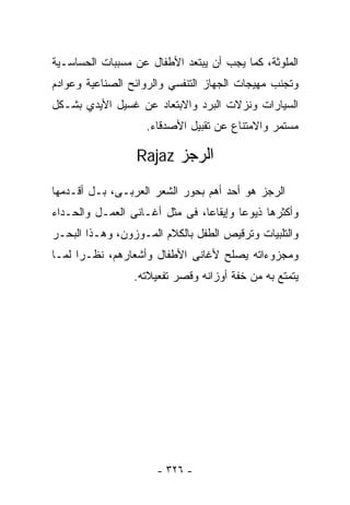 ‫ﺍﻟﻤﻠﻭﺜﺔ، ﻜﻤﺎ ﻴﺠﺏ ﺃﻥ ﻴﺒﺘﻌﺩ ﺍﻷﻁﻔﺎل ﻋﻥ ﻤﺴﺒﺒﺎﺕ ﺍﻟﺤﺴﺎﺴـﻴﺔ‬
‫ﻭﺘﺠﻨﺏ ﻤﻬﻴﺠﺎﺕ ﺍﻟﺠﻬﺎﺯ ﺍﻟﺘﻨﻔﺴﻲ ﻭﺍﻟﺭﻭﺍﺌﺢ ﺍﻟﺼﻨﺎﻋﻴﺔ ﻭﻋﻭﺍﺩﻡ‬
‫ﺍﻟﺴﻴﺎﺭﺍﺕ ﻭﻨﺯﻻﺕ ﺍﻟﺒﺭﺩ ﻭﺍﻻﺒﺘﻌﺎﺩ ﻋﻥ ﻏﺴﻴل ﺍﻷﻴﺩﻱ ﺒﺸـﻜل‬
                   ‫ﻤﺴﺘﻤﺭ ﻭﺍﻻﻤﺘﻨﺎﻉ ﻋﻥ ﺘﻘﺒﻴل ﺍﻷﺼﺩﻗﺎﺀ.‬

                 ‫ﺍﻟﺭﺠﺯ ‪Rajaz‬‬

‫ﺍﻟﺭﺠﺯ ﻫﻭ ﺃﺤﺩ ﺃﻫﻡ ﺒﺤﻭﺭ ﺍﻟﺸﻌﺭ ﺍﻟﻌﺭﺒـﻰ، ﺒـل ﺃﻗـﺩﻤﻬﺎ‬
‫ﻭﺃﻜﺜﺭﻫﺎ ﺫﻴﻭﻋﺎ ﻭﺇﻴﻘﺎﻋﺎ، ﻓﻰ ﻤﺜل ﺃﻏـﺎﻨﻰ ﺍﻟﻌﻤـل ﻭﺍﻟﺤـﺩﺍﺀ‬
                               ‫ﹰ‬       ‫ﹰ‬
‫ﻭﺍﻟﺘﻠﺒﻴﺎﺕ ﻭﺘﺭﻗﻴﺹ ﺍﻟﻁﻔل ﺒﺎﻟﻜﻼﻡ ﺍﻟﻤـﻭﺯﻭﻥ، ﻭﻫـﺫﺍ ﺍﻟﺒﺤـﺭ‬
‫ﻭﻤﺠﺯﻭﺀﺍﺘﻪ ﻴﺼﻠﺢ ﻷﻏﺎﻨﻰ ﺍﻷﻁﻔﺎل ﻭﺃﺸﻌﺎﺭﻫﻡ، ﻨﻅـﺭﺍ ﻟﻤـﺎ‬
     ‫ﹰ‬
                 ‫ﻴﺘﻤﺘﻊ ﺒﻪ ﻤﻥ ﺨﻔﺔ ﺃﻭﺯﺍﻨﻪ ﻭﻗﺼﺭ ﺘﻔﻌﻴﻼﺘﻪ.‬




                      ‫- ٦٢٣ -‬
 