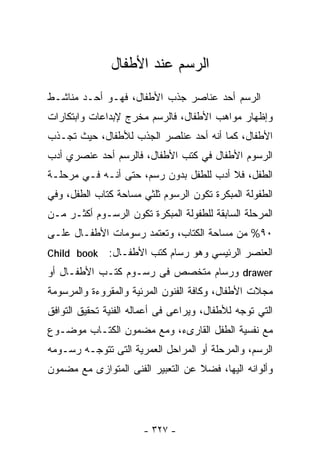 ‫ﺍﻟﺭﺴﻡ ﻋﻨﺩ ﺍﻷﻁﻔﺎل‬
‫ﺍﻟﺭﺴﻡ ﺃﺤﺩ ﻋﻨﺎﺼﺭ ﺠﺫﺏ ﺍﻷﻁﻔﺎل، ﻓﻬـﻭ ﺃﺤـﺩ ﻤﻨﺎﺸـﻁ‬
‫ﻭﺇﻅﻬﺎﺭ ﻤﻭﺍﻫﺏ ﺍﻷﻁﻔﺎل، ﻓﺎﻟﺭﺴﻡ ﻤﺨﺭﺝ ﻹﺒﺩﺍﻋﺎﺕ ﻭﺍﺒﺘﻜﺎﺭﺍﺕ‬
‫ﺍﻷﻁﻔﺎل، ﻜﻤﺎ ﺃﻨﻪ ﺃﺤﺩ ﻋﻨﻠﺼﺭ ﺍﻟﺠﺫﺏ ﻟﻸﻁﻔﺎل، ﺤﻴﺙ ﺘﺠـﺫﺏ‬
‫ﺍﻟﺭﺴﻭﻡ ﺍﻷﻁﻔﺎل ﻓﻲ ﻜﺘﺏ ﺍﻷﻁﻔﺎل، ﻓﺎﻟﺭﺴﻡ ﺃﺤﺩ ﻋﻨﺼﺭﻱ ﺃﺩﺏ‬
‫ﺍﻟﻁﻔل، ﻓﻼ ﺃﺩﺏ ﻟﻠﻁﻔل ﺒﺩﻭﻥ ﺭﺴﻡ، ﺤﺘﻰ ﺃﻨـﻪ ﻓـﻲ ﻤﺭﺤﻠـﺔ‬
‫ﺍﻟﻁﻔﻭﻟﺔ ﺍﻟﻤﺒﻜﺭﺓ ﺘﻜﻭﻥ ﺍﻟﺭﺴﻭﻡ ﺜﻠﺜﻲ ﻤﺴﺎﺤﺔ ﻜﺘﺎﺏ ﺍﻟﻁﻔل، ﻭﻓﻲ‬
‫ﺍﻟﻤﺭﺤﻠﺔ ﺍﻟﺴﺎﺒﻘﺔ ﻟﻠﻁﻔﻭﻟﺔ ﺍﻟﻤﺒﻜﺭﺓ ﺘﻜﻭﻥ ﺍﻟﺭﺴـﻭﻡ ﺃﻜﺜـﺭ ﻤـﻥ‬
‫٠٩% ﻤﻥ ﻤﺴﺎﺤﺔ ﺍﻟﻜﺘﺎﺏ، ﻭﺘﻌﺘﻤﺩ ﺭﺴﻭﻤﺎﺕ ﺍﻷﻁﻔـﺎل ﻋﻠـﻰ‬
‫‪Child book‬‬    ‫ﺍﻟﻌﻨﺼﺭ ﺍﻟﺭﺌﻴﺴﻲ ﻭﻫﻭ ﺭﺴﺎﻡ ﻜﺘﺏ ﺍﻷﻁﻔـﺎل:‬
‫‪ drawer‬ﻭﺭﺴﺎﻡ ﻤﺘﺨﺼﺹ ﻓﻰ ﺭﺴـﻭﻡ ﻜﺘـﺏ ﺍﻷﻁﻔـﺎل ﺃﻭ‬
‫ﻤﺠﻼﺕ ﺍﻷﻁﻔﺎل، ﻭﻜﺎﻓﺔ ﺍﻟﻔﻨﻭﻥ ﺍﻟﻤﺭﺌﻴﺔ ﻭﺍﻟﻤﻘﺭﻭﺀﺓ ﻭﺍﻟﻤﺭﺴﻭﻤﺔ‬
‫ﺍﻟﺘﻲ ﺘﻭﺠﻪ ﻟﻸﻁﻔﺎل، ﻭﻴﺭﺍﻋﻰ ﻓﻰ ﺃﻋﻤﺎﻟﻪ ﺍﻟﻔﻨﻴﺔ ﺘﺤﻘﻴﻕ ﺍﻟﺘﻭﺍﻓﻕ‬
‫ﻤﻊ ﻨﻔﺴﻴﺔ ﺍﻟﻁﻔل ﺍﻟﻘﺎﺭﻯﺀ، ﻭﻤﻊ ﻤﻀﻤﻭﻥ ﺍﻟﻜﺘـﺎﺏ ﻤﻭﻀـﻭﻉ‬
‫ﺍﻟﺭﺴﻡ، ﻭﺍﻟﻤﺭﺤﻠﺔ ﺃﻭ ﺍﻟﻤﺭﺍﺤل ﺍﻟﻌﻤﺭﻴﺔ ﺍﻟﺘﻰ ﺘﺘﻭﺠـﻪ ﺭﺴـﻭﻤﻪ‬
‫ﻭﺃﻟﻭﺍﻨﻪ ﺍﻟﻴﻬﺎ، ﻓﻀﻼ ﻋﻥ ﺍﻟﺘﻌﺒﻴﺭ ﺍﻟﻔﻨﻰ ﺍﻟﻤﺘﻭﺍﺯﻯ ﻤﻊ ﻤﻀﻤﻭﻥ‬
                                   ‫ﹰ‬




                       ‫- ٧٢٣ -‬
 