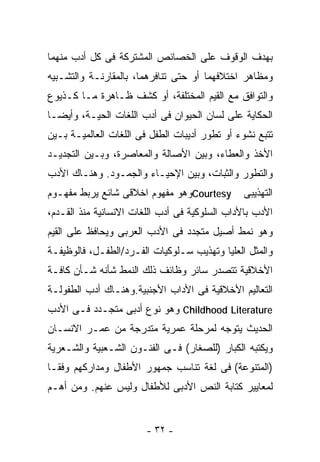 ‫ﺒﻬﺩﻑ ﺍﻟﻭﻗﻭﻑ ﻋﻠﻰ ﺍﻟﺨﺼﺎﺌﺹ ﺍﻟﻤﺸﺘﺭﻜﺔ ﻓﻰ ﻜل ﺃﺩﺏ ﻤﻨﻬﻤﺎ‬
‫ﻭﻤﻅﺎﻫﺭ ﺍﺨﺘﻼﻓﻬﻤﺎ ﺃﻭ ﺤﺘﻰ ﺘﻨﺎﻓﺭﻫﻤﺎ، ﺒﺎﻟﻤﻘﺎﺭﻨـﺔ ﻭﺍﻟﺘﺸـﺒﻴﻪ‬
‫ﻭﺍﻟﺘﻭﺍﻓﻕ ﻤﻊ ﺍﻟﻘﻴﻡ ﺍﻟﻤﺨﺘﻠﻔﺔ، ﺃﻭ ﻜﺸﻑ ﻅـﺎﻫﺭﺓ ﻤـﺎ ﻜـﺫﻴﻭﻉ‬
‫ﺍﻟﺤﻜﺎﻴﺔ ﻋﻠﻰ ﻟﺴﺎﻥ ﺍﻟﺤﻴﻭﺍﻥ ﻓﻰ ﺃﺩﺏ ﺍﻟﻠﻐﺎﺕ ﺍﻟﺤﻴـﺔ، ﻭﺃﻴﻀـﺎ‬
‫ﺘﺘﺒﻊ ﻨﺸﻭﺀ ﺃﻭ ﺘﻁﻭﺭ ﺃﺩﻴﺒﺎﺕ ﺍﻟﻁﻔل ﻓﻰ ﺍﻟﻠﻐﺎﺕ ﺍﻟﻌﺎﻟﻤﻴـﺔ ﺒـﻴﻥ‬
‫ﺍﻷﺨﺫ ﻭﺍﻟﻌﻁﺎﺀ، ﻭﺒﻴﻥ ﺍﻷﺼﺎﻟﺔ ﻭﺍﻟﻤﻌﺎﺼﺭﺓ، ﻭﺒـﻴﻥ ﺍﻟﺘﺠﺩﻴـﺩ‬
‫ﻭﺍﻟﺘﻁﻭﺭ ﻭﺍﻟﺜﺒﺎﺕ، ﻭﺒﻴﻥ ﺍﻹﺤﻴـﺎﺀ ﻭﺍﻟﺠﻤـﻭﺩ. ﻭﻫﻨـﺎﻙ ﺍﻷﺩﺏ‬
‫‪Courtesy‬ﻭﻫﻭ ﻤﻔﻬﻭﻡ ﺍﺨﻼﻗﻰ ﺸﺎﺌﻊ ﻴﺭﺒﻁ ﻤﻔﻬـﻭﻡ‬       ‫ﺍﻟﺘﻬﺫﻴﺒﻰ‬
‫ﺍﻷﺩﺏ ﺒﺎﻷﺩﺍﺏ ﺍﻟﺴﻠﻭﻜﻴﺔ ﻓﻰ ﺃﺩﺏ ﺍﻟﻠﻐﺎﺕ ﺍﻻﻨﺴﺎﻨﻴﺔ ﻤﻨﺫ ﺍﻟﻘـﺩﻡ،‬
‫ﻭﻫﻭ ﻨﻤﻁ ﺃﺼﻴل ﻤﺘﺠﺩﺩ ﻓﻰ ﺍﻷﺩﺏ ﺍﻟﻌﺭﺒﻰ ﻭﻴﺤﺎﻓﻅ ﻋﻠﻰ ﺍﻟﻘﻴﻡ‬
‫ﻭﺍﻟﻤﺜل ﺍﻟﻌﻠﻴﺎ ﻭﺘﻬﺫﻴﺏ ﺴـﻠﻭﻜﻴﺎﺕ ﺍﻟﻔـﺭﺩ/ﺍﻟﻁﻔـل، ﻓﺎﻟﻭﻅﻴﻔـﺔ‬
‫ﺍﻷﺨﻼﻗﻴﺔ ﺘﺘﺼﺩﺭ ﺴﺎﺌﺭ ﻭﻅﺎﺌﻑ ﺫﻟﻙ ﺍﻟﻨﻤﻁ ﺸﺄﻨﻪ ﺸـﺄﻥ ﻜﺎﻓـﺔ‬
‫ﺍﻟﺘﻌﺎﻟﻴﻡ ﺍﻷﺨﻼﻗﻴﺔ ﻓﻰ ﺍﻷﺩﺍﺏ ﺍﻷﺠﻨﺒﻴﺔ.ﻭﻫﻨـﺎﻙ ﺃﺩﺏ ﺍﻟﻁﻔﻭﻟـﺔ‬
‫‪ Childhood Literature‬ﻭﻫﻭ ﻨﻭﻉ ﺃﺩﺒﻰ ﻤﺘﺠـﺩﺩ ﻓـﻰ ﺍﻷﺩﺏ‬
‫ﺍﻟﺤﺩﻴﺙ ﻴﺘﻭﺠﻪ ﻟﻤﺭﺤﻠﺔ ﻋﻤﺭﻴﺔ ﻤﺘﺩﺭﺠﺔ ﻤﻥ ﻋﻤـﺭ ﺍﻻﻨﺴـﺎﻥ‬
‫ﻭﻴﻜﺘﺒﻪ ﺍﻟﻜﺒﺎﺭ )ﻟﻠﺼﻐﺎﺭ( ﻓـﻰ ﺍﻟﻔﻨـﻭﻥ ﺍﻟﺸـﻌﺒﻴﺔ ﻭﺍﻟﺸـﻌﺭﻴﺔ‬
‫)ﺍﻟﻤﺘﻨﻭﻋﺔ( ﻓﻰ ﻟﻐﺔ ﺘﻨﺎﺴﺏ ﺠﻤﻬﻭﺭ ﺍﻷﻁﻔﺎل ﻭﻤﺩﺍﺭﻜﻬﻡ ﻭﻓﻘـﺎ‬
‫ﻟﻤﻌﺎﻴﻴﺭ ﻜﺘﺎﺒﺔ ﺍﻟﻨﺹ ﺍﻷﺩﺒﻰ ﻟﻸﻁﻔﺎل ﻭﻟﻴﺱ ﻋﻨﻬﻡ. ﻭﻤﻥ ﺃﻫـﻡ‬


                        ‫- ٢٣ -‬
 