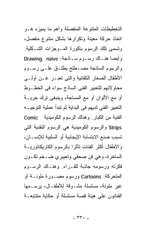 ‫ﺍﻟﺘﺨﻁﻴﻁﺎﺕ ﺍﻟﻤﺘﻨﻭﻋﺔ ﺍﻟﻤﻨﻔﺼﻠﺔ ﻭﺃﻫﻡ ﻤﺎ ﻴﻤﻴﺯﻩ ﻫـﻭ‬
‫ﺍﺘﺨﺎﺫ ﺤﺭﻜﺔ ﻤﻌﻴﻨﺔ ﻭﺘﻜﺭﺍﺭﻫﺎ ﺒﺸﻜل ﻤﺘﻨﻭﻉ ﻤﻨﻔﺼل،‬
‫ﻭﺘﺴﻤﻰ ﺘﻠﻙ ﺍﻟﺭﺴﻭﻡ ﺒﺎﻜﻭﺭﺓ ﺍﻟﻤـﻭﺠﺯﺍﺕ ﺍﻟﺸـﻜﻠﻴﺔ.‬
‫ﻭﺃﻴﻀﺎ ﻫﻨـﺎﻙ ﺭﺴـﻭﻡ ﺴـﺎﺫﺠﺔ: ‪Drawing naïve‬‬
                                  ‫ﹰ‬
‫ﻭﺍﻟﺭﺴﻭﻡ ﺍﻟﺴﺎﺫﺠﺔ ﻤﺼـﻁﻠﺢ ﻴﻁﻠـﻕ ﻋﻠـﻰ ﺭﺴـﻭﻡ‬
‫ﺍﻷﻁﻔﺎل ﺍﻟﺼﻐﺎﺭ ﺍﻟﺘﻠﻘﺎﺌﻴﺔ ﻭﺍﻟﺘﻰ ﺘﻌﺒـﺭ ﻋـﻥ ﺃﻭﻟـﻰ‬
‫ﻤﺤﺎﻭﻻﺘﻬﻡ ﻟﻠﺘﻌﺒﻴﺭ ﺍﻟﻔﻨﻰ ﺍﻟﺴﺎﺫﺝ ﺴﻭﺍﺀ ﻓﻰ ﺍﻟﺨﻁـﻭﻁ‬
‫ﺃﻭ ﻤﻊ ﺍﻷﻟﻭﺍﻥ ﺃﻭ ﻤﻊ ﺍﻟﻤﺴﺎﺤﺔ، ﻭﻴﻨﺒﻐﻰ ﺘﺭﻙ ﺤﺭﻴـﺔ‬
‫ﺍﻟﺘﻌﺒﻴﺭ ﺍﻟﻔﻨﻰ ﻟﺩﻴﻬﻡ ﻓﻰ ﺍﻟﺒﺩﺍﻴﺔ ﺜﻡ ﺘﺒﺩﺃ ﻋﻤﻠﻴﺔ ﺍﻟﺘﻭﺠﻴـﻪ‬
‫‪Comic‬‬     ‫ﺍﻟﻔﻨﻴﺔ ﻤﻥ ﺍﻟﻜﺒﺎﺭ. ﻭﻫﻨﺎﻙ ﺍﻟﺭﺴﻭﻡ ﺍﻟﻜﻭﻤﻴﺩﻴﺔ‬
‫‪ Strips‬ﻭﺍﻟﺭﺴﻭﻡ ﺍﻟﻜﻭﻤﻴﺩﻴﺔ ﻫﻲ ﺍﻟﺭﺴﻭﻡ ﺍﻟﻨﻘﺩﻴﺔ ﺍﻟﺘﻲ‬
‫ﺘﺴﺒﺏ ﺼﻨﻊ ﺍﻻﺒﺘﺴﺎﺒﺔ ﺍﻹﻴﺠﺎﺒﻴﺔ ﺃﻭ ﺍﻟﺴﻠﺒﻴﺔ ﻟﻺﻨﺴـﺎﻥ،‬
‫ﻭﺍﻷﻁﻔﺎل ﺃﻜﺜﺭ ﺍﻟﻔﺌﺎﺕ ﺘﺄﺜﺭﺍ ﺒﺎﻟﺭﺴﻭﻡ ﺍﻟﻜﺎﺭﻴﻜﺎﺘﻭﺭﻴـﺔ‬
                       ‫ﹰ‬
‫ﺍﻟﺴﺎﺨﺭﺓ، ﻭﻫﻲ ﻓﻥ ﺼﺤﻔﻲ ﻭﺘﻌﺒﻴﺭﻱ ﻀـﺨﻡ ﺘﻜـﻭﻥ‬
‫ﻓﻜﺭﺘﻪ ﻭﺭﺴﻭﻤﻪ ﺠﺎﺫﺒﺔ ﻟﻠﻘـﺭﺍﺀ. ﻭﻫﻨـﺎﻙ ﺍﻟﺭﺴـﻭﻡ‬
‫ﺍﻟﻤﺘﺤﺭﻜﺔ: ‪ Cartoons‬ﻭﺭﺴﻭﻡ ﻤﺼـﻭﺭﺓ ﻤﻠﻭﻨـﺔ ﺃﻭ‬
‫ﻏﻴﺭ ﻤﻠﻭﻨﺔ، ﻤﺴﻠﺴﻠﺔ ﻤﺸـﻭﻗﺔ ﻟﻸﻁﻔـﺎل، ﻴﺭﺴـﻤﻬﺎ‬
‫ﺍﻟﻔﻨﺎﻨﻭﻥ ﻋﻠﻰ ﻫﻴﺌﺔ ﻗﺼﺔ ﻤﺴﻠﺴﻠﺔ ﺃﻭ ﺤﻜﺎﻴﺔ ﻤﺘﺘﺎﺒﻌـﺔ‬


                          ‫- ٠٣٣ -‬
 