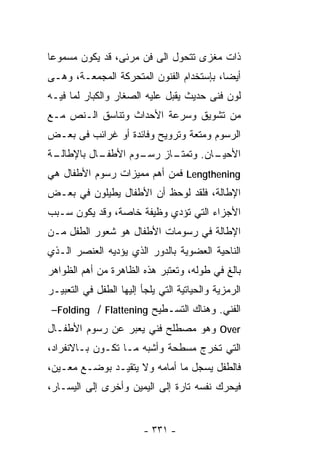 ‫ﺫﺍﺕ ﻤﻐﺯﻯ ﺘﺘﺤﻭل ﺍﻟﻰ ﻓﻥ ﻤﺭﺌﻰ، ﻗﺩ ﻴﻜﻭﻥ ﻤﺴﻤﻭﻋﺎ‬
‫ﺃﻴﻀﺎ، ﺒﺈﺴﺘﺨﺩﺍﻡ ﺍﻟﻔﻨﻭﻥ ﺍﻟﻤﺘﺤﺭﻜﺔ ﺍﻟﻤﺠﻤﻌـﺔ، ﻭﻫـﻰ‬
                                         ‫ﹰ‬
‫ﻟﻭﻥ ﻓﻨﻰ ﺤﺩﻴﺙ ﻴﻘﺒل ﻋﻠﻴﻪ ﺍﻟﺼﻐﺎﺭ ﻭﺍﻟﻜﺒﺎﺭ ﻟﻤﺎ ﻓﻴـﻪ‬
‫ﻤﻥ ﺘﺸﻭﻴﻕ ﻭﺴﺭﻋﺔ ﺍﻷﺤﺩﺍﺙ ﻭﺘﻨﺎﺴﻕ ﺍﻟـﻨﺹ ﻤـﻊ‬
‫ﺍﻟﺭﺴﻭﻡ ﻭﻤﺘﻌﺔ ﻭﺘﺭﻭﻴﺢ ﻭﻓﺎﺌﺩﺓ ﺃﻭ ﻏﺭﺍﺌﺏ ﻓﻰ ﺒﻌـﺽ‬
‫ـﺔ‬
 ‫ـﺎل ﺒﺎﻹﻁﺎﻟـ‬
           ‫ـﻭﻡ ﺍﻷﻁﻔـ‬     ‫ـﺎﻥ. ﻭﺘﻤﺘـ‬
                   ‫ـﺎﺯ ﺭﺴـ‬        ‫ﺍﻷﺤﻴـ‬
‫‪ Lengthening‬ﻓﻤﻥ ﺃﻫﻡ ﻤﻤﻴﺯﺍﺕ ﺭﺴﻭﻡ ﺍﻷﻁﻔﺎل ﻫﻲ‬
‫ﺍﻹﻁﺎﻟﺔ، ﻓﻠﻘﺩ ﻟﻭﺤﻅ ﺃﻥ ﺍﻷﻁﻔﺎل ﻴﻁﻴﻠﻭﻥ ﻓﻲ ﺒﻌـﺽ‬
‫ﺍﻷﺠﺯﺍﺀ ﺍﻟﺘﻲ ﺘﺅﺩﻱ ﻭﻅﻴﻔﺔ ﺨﺎﺼﺔ، ﻭﻗﺩ ﻴﻜﻭﻥ ﺴـﺒﺏ‬
‫ﺍﻹﻁﺎﻟﺔ ﻓﻲ ﺭﺴﻭﻤﺎﺕ ﺍﻷﻁﻔﺎل ﻫﻭ ﺸﻌﻭﺭ ﺍﻟﻁﻔل ﻤـﻥ‬
‫ﺍﻟﻨﺎﺤﻴﺔ ﺍﻟﻌﻀﻭﻴﺔ ﺒﺎﻟﺩﻭﺭ ﺍﻟﺫﻱ ﻴﺅﺩﻴﻪ ﺍﻟﻌﻨﺼﺭ ﺍﻟـﺫﻱ‬
‫ﺒﺎﻟﻎ ﻓﻲ ﻁﻭﻟﻪ، ﻭﺘﻌﺘﺒﺭ ﻫﺫﻩ ﺍﻟﻅﺎﻫﺭﺓ ﻤﻥ ﺃﻫﻡ ﺍﻟﻅﻭﺍﻫﺭ‬
‫ﺍﻟﺭﻤﺯﻴﺔ ﻭﺍﻟﺤﻴﺎﺘﻴﺔ ﺍﻟﺘﻲ ﻴﻠﺠﺄ ﺇﻟﻴﻬﺎ ﺍﻟﻁﻔل ﻓﻲ ﺍﻟﺘﻌﺒﻴـﺭ‬
 ‫ﺍﻟﻔﻨﻲ. ﻭﻫﻨﺎﻙ ﺍﻟﺘﺴـﻁﻴﺢ ‪–Folding / Flattening‬‬
‫‪ Over‬ﻭﻫﻭ ﻤﺼﻁﻠﺢ ﻓﻨﻲ ﻴﻌﺒﺭ ﻋﻥ ﺭﺴﻭﻡ ﺍﻷﻁﻔـﺎل‬
‫ﺍﻟﺘﻲ ﺘﺨﺭﺝ ﻤﺴﻁﺤﺔ ﻭﺃﺸﺒﻪ ﻤـﺎ ﺘﻜـﻭﻥ ﺒـﺎﻻﻨﻔﺭﺍﺩ،‬
                           ‫ﹰ‬
‫ﻓﺎﻟﻁﻔل ﻴﺴﺠل ﻤﺎ ﺃﻤﺎﻤﻪ ﻭﻻ ﻴﺘﻘﻴـﺩ ﺒﻭﻀـﻊ ﻤﻌـﻴﻥ،‬
‫ﻓﻴﺤﺭﻙ ﻨﻔﺴﻪ ﺘﺎﺭﺓ ﺇﻟﻰ ﺍﻟﻴﻤﻴﻥ ﻭﺃﺨﺭﻯ ﺇﻟﻰ ﺍﻟﻴﺴـﺎﺭ،‬


                         ‫- ١٣٣ -‬
 