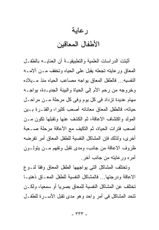 ‫ﺭﻋﺎﻴﺔ‬
                ‫ﺍﻷﻁﻔﺎل ﺍﻟﻤﻌﺎﻗﻴﻥ‬
‫ﺃﺜﺒﺘﺕ ﺍﻟﺩﺭﺍﺴﺎﺕ ﺍﻟﻌﻠﻤﻴﺔ ﻭﺍﻟﺘﻁﺒﻴﻘﻴـﺔ ﺃﻥ ﺍﻟﻌﻨﺎﻴـﻪ ﺒﺎﻟﻁﻔـل‬
‫ﺍﻟﻤﻌﺎﻕ ﻭﺭﻋﺎﻴﺘﻪ ﺘﺠﻌﻠﻪ ﻴﻘﺒل ﻋﻠﻰ ﺍﻟﺤﻴﺎﻩ ﻭﺘﺨﻔﻑ ﻤـﻥ ﺁﻻﻤـﻪ‬
‫ﺍﻟﻨﻔﺴﻴﻪ... ﻓﺎﻟﻁﻔل ﺍﻟﻤﻌﺎﻕ ﻴﻭﺍﺠﻪ ﻤﺼﺎﻋﺏ ﺍﻟﺤﻴﺎﻩ ﻤﻨﺫ ﻤـﻴﻼﺩﻩ‬
‫ﻭﺨﺭﻭﺠﻪ ﻤﻥ ﺭﺤﻡ ﺍﻷﻡ ﺇﻟﻰ ﺍﻟﺤﻴﺎﺓ ﻭﺍﻟﺒﻴﺌﺔ ﺍﻟﺠﺩﻴـﺩﺓ، ﻴﻭﺍﺠـﻪ‬
‫ﻤﻬﺎﻡ ﻋﺩﻴﺩﺓ ﺘﺯﺩﺍﺩ ﻓﻰ ﻜل ﻴﻭﻡ ﻭﻓﻰ ﻜل ﻤﺭﺤﻠﺔ ﻤـﻥ ﻤﺭﺍﺤـل‬
‫ﺤﻴﺎﺘﻪ، ﻓﺎﻟﻁﻔل ﺍﻟﻤﻌﺎﻕ ﻤﻌﺎﻨﺎﺘﻪ ﺃﺼﻌﺏ ﻜﺜﻴﺭﺍ، ﻭﺍﻟﻔﺘـﺭﺓ ﺒـﻴﻥ‬
‫ﺍﻟﻤﻭﻟﺩ ﻭﺍﻜﺘﺸﺎﻑ ﺍﻻﻋﺎﻗﺔ، ﺜﻡ ﺍﻟﻜﺸﻑ ﻋﻨﻬﺎ ﻭﺘﻘﺒﻠﻬﺎ ﺘﻜﻭﻥ ﻤـﻥ‬
‫ﺃﺼﻌﺏ ﻓﺘﺭﺍﺕ ﺍﻟﺤﻴﺎﺓ، ﺜﻡ ﺍﻟﺘﻜﻴﻑ ﻤﻊ ﺍﻷﻋﺎﻗﺔ ﻤﺭﺤﻠﺔ ﺼـﻌﺒﺔ‬
‫ﺃﺨﺭﻯ، ﻭﻟﺫﻟﻙ ﻓﺈﻥ ﺍﻟﻤﺸﺎﻜل ﺍﻟﻨﻔﺴﻴﺔ ﻟﻠﻁﻔل ﺍﻟﻤﻌﺎﻕ ﺃﻤﺭ ﺘﻔﺭﻀﻪ‬
‫ﻅﺭﻭﻑ ﺍﻻﻋﺎﻗﺔ ﻤﻥ ﺠﺎﻨﺏ، ﻭﻤﺩﻯ ﺘﻘﺒل ﻭﺘﻔﻬﻡ ﻤـﻥ ﻴﺘﻭﻟـﻭﻥ‬
                             ‫ﺃﻤﺭﻩ ﻭﺭﻋﺎﻴﺘﻪ ﻤﻥ ﺠﺎﻨﺏ ﺁﺨﺭ.‬
‫ﻭﺘﺨﺘﻠﻑ ﺍﻟﻤﺸﺎﻜل ﺍﻟﺘﻰ ﻴﻭﺍﺠﻬﻬﺎ ﺍﻟﻁﻔل ﺍﻟﻤﻌﺎﻕ ﻭﻓﻘﺎ ﻟﻨـﻭﻉ‬
‫ﺍﻻﻋﺎﻗﺔ ﻭﺩﺭﺠﺘﻬﺎ... ﻓﺎﻟﻤﺸﺎﻜل ﺍﻟﻨﻔﺴﻴﺔ ﻟﻠﻁﻔل ﺍﻟﻤﻌـﺎﻕ ﺫﻫﻨﻴـﺎ‬
‫ﺘﺨﺘﻠﻑ ﻋﻥ ﺍﻟﻤﺸﺎﻜل ﺍﻟﻨﻔﺴﻴﺔ ﻟﻠﻤﻌﺎﻕ ﺒﺼﺭﻴﺎ ﺃﻭ ﺴﻤﻌﻴﺎ، ﻭﻟﻜـﻥ‬
‫ﺘﺘﺤﺩ ﺍﻟﻤﺸﺎﻜل ﻓﻰ ﺃﻤﺭ ﻭﺍﺤﺩ ﻭﻫﻭ ﻤﺩﻯ ﺘﻘﺒل ﺍﻷﺴـﺭﺓ ﻟﻠﻁﻔـل‬


                        ‫- ٣٣٣ -‬
 