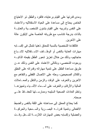 ‫ﻭﻤﺩﻯ ﻗﺩﺭﺘﻬﺎ ﻋﻠﻰ ﺍﻟﻘﻴﺎﻡ ﺒﺭﻋﺎﻴﺘﻪ، ﻓﺎﻟﻔﺭﺩ ﻭﺍﻟﻁﻔل ﺫﻭ ﺍﻻﺤﺘﻴﺎﺝ‬
‫ﺍﻟﺨﺎﺹ ﻴﺤﺘﺎﺝ ﺇﻟﻰ ﻤﺴﺎﻋﺩﺓ ﻋﻠﻰ ﺍﻟﺤﻴﺎﺓ ﺍﻻﺴﺘﻘﻼﻟﻴﻪ ﻭﺍﻻﻋﺘﻤﺎﺩ‬
‫ﻋﻠﻰ ﺍﻟﻨﻔﺱ ﻭﺘﺩﺭﻴﺒﻪ ﻋﻠﻰ ﺍﻟﻘﻴﺎﻡ ﺒﺸﺌﻭﻥ ﺍﻟﺸﺨﺼـﻴﺔ ﻭﺍﻟﻌﻨﺎﻴـﺔ‬
‫ﺒﺎﻟﺫﺍﺕ ﺒﺩﺭﺠﺔ ﺘﺘﻨﺎﺴﺏ ﻤﻊ ﻅﺭﻭﻓﻪ ﺍﻟﺨﺎﺼﺔ ﺤﺘﻰ ﻻﻴﻜﻭﻥ ﻋﺎﻟﺔ‬
                                           ‫ﻋﻠﻰ ﺍﻵﺨﺭﻴﻥ.‬
‫ﻓﺎﻟﻜﻔﺎﺀﺓ ﺍﻟﺸﺨﺼﻴﺔ ﺒﺎﻟﻨﺴﺒﺔ ﻟﻠﻤﻌﺎﻕ ﺫﻫﻨﻴﺎ ﺘﺘﻤﺜل ﻓﻰ ﺇﻜﺴـﺎﺒﻪ‬
‫ﻤﻬﺎﺭﺍﺕ ﺍﻟﻌﻨﺎﻴﺔ ﺒﺎﻟﻨﻔﺱ ﺃﻭ ﺍﻟﻭﻅـﺎﺌﻑ ﺍﻻﺴـﺘﻘﻼﻟﻴﻪ ﻻﺸـﺒﺎﻉ‬
‫ﺤﺎﺠﺎﺘﻬﻡ، ﻭﺫﻟﻙ ﻤﻥ ﺨﻼل ﺘﻌﺯﻴﺯ ﺸﻌﻭﺭ ﺍﻟﻁﻔل ﺒﻘﻴﻤﺘﻪ ﺍﻟﺫﺍﺘﻴـﻪ‬
‫ﻭﻭﺠﻭﺩﻩ ﺍﻟﺸﺨﺼﻰ، ﻭﺒﺎﻟﺘﺎﻟﻰ ﺍﻻﻋﺘﻤﺎﺩ ﻋﻠﻰ ﺍﻟﻨﻔﺱ ﻭﺫﻟﻙ ﻋـﻥ‬
‫ﻁﺭﻴﻕ ﻤﺴﺎﻋﺩﺓ ﺍﻟﻁﻔل ﻋﻠﻰ ﺘﻨﻤﻴﺔ ﻤﻬﺎﺭﺍﺘﻪ ﻭﻗﺩﺭﺍﺘﻪ ﻋﻠﻰ ﺍﻟﻨﻁﻕ‬
‫ﻭﺍﻟﻜﻼﻡ ﺍﻟﺼﺤﻴﺤﻴﻥ، ﻭﺤﺜﻪ ﻋﻠﻰ ﺍﻻﺘﺼﺎل ﺍﻟﻠﻔﻅﻰ ﻭﺍﻟﺘﻔﺎﻫﻡ ﻤﻊ‬
‫ﺍﻵﺨﺭﻴﻥ ﻭﺍﻟﺘﻌﺭﻑ ﻋﻠﻰ ﺍﻟﻭﻗﺕ ﻭﺍﻟﺯﻤﻥ ﻭﺍﻟﺘﻨﻘل ﻭﺍﻟﻤﻌـﺎﻤﻼﺕ‬
‫ﺍﻟﻤﺎﻟﻴﺔ ﻭﺍﻷﺭﻗﺎﻡ، ﻭﺍﻟﺘﻌﺭﻑ ﻋﻠﻰ ﺃﺴـﻤﺎﺀ ﺍﻷﺸـﻴﺎﺀ ﻭﺘﻤﻴﻴﺯﻫـﺎ‬
‫ﻭﺘﻌﻠﻡ ﺍﻟﻌﺎﺩﺍﺕ ﺍﻟﺼﺤﻴﺔ ﺍﻟﺴﻠﻴﻤﻪ ﻭﻤﻤﺎﺭﺴـﺘﻬﺎ ﻟﻠﺤﻔـﺎﻅ ﻋﻠـﻰ‬
                                                  ‫ﺼﺤﺘﻪ.‬
‫ﻜﻤﺎ ﻴﺤﺘﺎﺝ ﺍﻟﻤﻌﺎﻕ ﺇﻟﻰ ﻤﺴﺎﻋﺩﺘﻪ ﻋﻠﻰ ﺍﻟﺜﻘﺔ ﺒﺎﻟﻨﻔﺱ ﻭﺍﻟﻀﺒﻁ‬
‫ﺍﻻﻨﻔﻌﺎﻟﻰ ﻭﺘﻨﻤﻴﺔ ﻗﺩﺭﺘـﻪ ﺍﻟﺒﺼـﺭﻴﺔ ﻭﺍﻟﺴـﻤﻌﻴﺔ ﻭﺍﻟﺤﺭﻜﻴـﺔ‬
‫ﻭﺍﻟﻌﻀﻠﻴﺔ ﻭﺇﻜﺴﺎﺒﻪ ﺒﻌﺽ ﺍﻟﻤﻬﺎﺭﺍﺕ ﺍﻟﻼﺯﻤـﺔ ﻟﺸـﻐل ﻭﻗـﺕ‬


                        ‫- ٤٣٣ -‬
 
