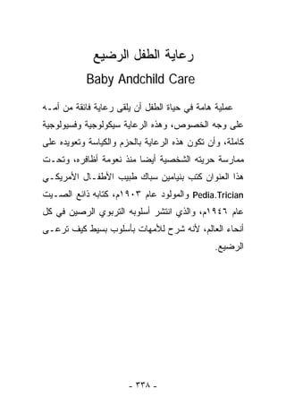 ‫ﺭﻋﺎﻴﺔ ﺍﻟﻁﻔل ﺍﻟﺭﻀﻴﻊ‬
           ‫‪Baby Andchild Care‬‬

‫ﻋﻤﻠﻴﺔ ﻫﺎﻤﺔ ﻓﻲ ﺤﻴﺎﺓ ﺍﻟﻁﻔل ﺃﻥ ﻴﻠﻘﻰ ﺭﻋﺎﻴﺔ ﻓﺎﺌﻘﺔ ﻤﻥ ﺃﻤـﻪ‬
‫ﻋﻠﻰ ﻭﺠﻪ ﺍﻟﺨﺼﻭﺹ، ﻭﻫﺫﻩ ﺍﻟﺭﻋﺎﻴﺔ ﺴﻴﻜﻭﻟﻭﺠﻴﺔ ﻭﻓﺴﻴﻭﻟﻭﺠﻴﺔ‬
‫ﻜﺎﻤﻠﺔ، ﻭﺃﻥ ﺘﻜﻭﻥ ﻫﺫﻩ ﺍﻟﺭﻋﺎﻴﺔ ﺒﺎﻟﺤﺯﻡ ﻭﺍﻟﻜﻴﺎﺴﺔ ﻭﺘﻌﻭﻴﺩﻩ ﻋﻠﻰ‬
‫ﻤﻤﺎﺭﺴﺔ ﺤﺭﻴﺘﻪ ﺍﻟﺸﺨﺼﻴﺔ ﺃﻴﻀﺎ ﻤﻨﺫ ﻨﻌﻭﻤﺔ ﺃﻅﺎﻓﺭﻩ، ﻭﺘﺤـﺕ‬
                        ‫ﹰ‬
‫ﻫﺫﺍ ﺍﻟﻌﻨﻭﺍﻥ ﻜﺘﺏ ﺒﻨﻴﺎﻤﻴﻥ ﺴﺒﺎﻙ ﻁﺒﻴﺏ ﺍﻷﻁﻔـﺎل ﺍﻷﻤﺭﻴﻜـﻲ‬
‫‪ Pedia.Trician‬ﻭﺍﻟﻤﻭﻟﻭﺩ ﻋﺎﻡ ٣٠٩١ﻡ، ﻜﺘﺎﺒﻪ ﺫﺍﺌﻊ ﺍﻟﺼـﻴﺕ‬
‫ﻋﺎﻡ ٦٤٩١ﻡ، ﻭﺍﻟﺫﻱ ﺍﻨﺘﺸﺭ ﺃﺴﻠﻭﺒﻪ ﺍﻟﺘﺭﺒﻭﻱ ﺍﻟﺭﺼﻴﻥ ﻓﻲ ﻜل‬
‫ﺃﻨﺤﺎﺀ ﺍﻟﻌﺎﻟﻡ، ﻷﻨﻪ ﺸﺭﺡ ﻟﻸﻤﻬﺎﺕ ﺒﺄﺴﻠﻭﺏ ﺒﺴﻴﻁ ﻜﻴﻑ ﺘﺭﻋـﻰ‬
                                               ‫ﺍﻟﺭﻀﻴﻊ.‬




                       ‫- ٨٣٣ -‬
 