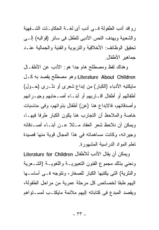 ‫ﺭﻭﺍﻓﺩ ﺃﺩﺏ ﺍﻟﻁﻔﻭﻟﺔ ﻓـﻰ ﺃﺩﺏ ﺃﻯ ﻟﻐـﺔ ﺍﻟﺤﻜﺎﻴـﺎﺕ ﺍﻟﺸـﻔﻬﻴﺔ‬
‫ﻭﺍﻟﺸﻌﺒﻴﺔ ﻭﻴﻬﺩﻑ ﺍﻟﻨﺹ ﺍﻷﺩﺒﻰ ﻟﻠﻁﻔل ﻓﻰ ﺴﺎﺌﺭ )ﻗﻭﺍﻟﺒﻪ( ﺇﻟـﻰ‬
‫ﺘﺤﻘﻴﻕ ﺍﻟﻭﻅﺎﺌﻑ: ﺍﻷﺨﻼﻗﻴﺔ ﻭﺍﻟﺘﺭﺒﻭﻴﺔ ﻭﺍﻟﻔﻨﻴﺔ ﻭﺍﻟﺠﻤﺎﻟﻴﺔ ﻋﻨـﺩ‬
                                        ‫ﺠﻤﺎﻫﻴﺭ ﺍﻷﻁﻔﺎل.‬
‫ﻭﻫﻨﺎﻙ ﻟﻔﻅ ﻭﻤﺼﻁﻠﺢ ﻫﺎﻡ ﺠﺩﺍ ﻫﻭ: ﺍﻷﺩﺏ ﻋﻥ ﺍﻷﻁﻔـﺎل‬
                    ‫ﹰ‬
‫‪ Literature About Children‬ﻭﻫﻭ ﻤﺼﻁﻠﺢ ﻴﻘﺼﺩ ﺒﻪ ﻜـل‬
‫ﻤﺎﻴﻜﺘﺒﻪ ﺍﻷﺩﺒﺎﺀ )ﺍﻟﻜﺒﺎﺭ( ﻤﻥ ﺇﺒﺩﺍﻉ ﺸﻌﺭﻯ ﺃﻭ ﻨﺜـﺭﻯ )ﺤـﻭل(‬
‫ﺃﻁﻔﺎﻟﻬﻡ ﺃﻭ ﺃﻁﻔﺎل ﺍﻗـﺎﺭﺒﻬﻡ ﺃﻭ ﺃﺒﻨـﺎﺀ ﺃﺼـﺤﺎﺒﻬﻡ ﻭﺠﻴـﺭﺍﻨﻬﻡ‬
‫ﻭﺃﺼﺩﻗﺎﺌﻬﻡ، ﻓﺎﻻﺒﺩﺍﻉ ﻫﻨﺎ )ﻋﻥ( ﺃﻁﻔﺎل ﺒﺫﻭﺍﺘﻬﻡ، ﻭﻓﻰ ﻤﻨﺎﺴﺒﺎﺕ‬
‫ﺨﺎﺼﺔ ﻭﺍﻟﻤﻼﺤﻅ ﺃﻥ ﺍﻟﺘﺠﺎﺭﺏ ﻫﻨﺎ ﻴﻜﻭﻥ ﺍﻟﻜﺒﺎﺭ ﻁﺭﻓﺎ ﻓﻴﻬـﺎ،‬
       ‫ﹰ‬
‫ﻭﻴﻤﻜﻥ ﺃﻥ ﻨﻼﺤﻅ ﺸﻌﺭ ﺍﻟﻌﻘﺎﺩ ﻤـﺜﻼ ﻋـﻥ ﺃﺒﻨـﺎﺀ ﺃﺼـﺩﻗﺎﺌﻪ‬
                    ‫ﹰ‬
‫ﻭﺠﻴﺭﺍﻨﻪ، ﻭﻜﺎﻨﺕ ﻤﺴﺎﻫﻤﺎﺘﻪ ﻓﻲ ﻫﺫﺍ ﺍﻟﻤﺠﺎل ﻗﻭﻴﺔ ﻤﻨﻬﺎ ﻗﺼﻴﺩﺓ‬
                           ‫ﺘﻌﻠﻡ ﺍﻟﻤﻭﺍﺩ ﺍﻟﺩﺭﺍﺴﻴﺔ ﺍﻟﻤﺸﻬﻭﺭﺓ.‬
‫ﻭﻴﻤﻜﻥ ﺃﻥ ﻴﻘﺎل ﺍﻷﺩﺏ ﻟﻸﻁﻔﺎل ‪Literature for Children‬‬
‫ﻭﻨﻌﻨﻲ ﺒﺫﻟﻙ ﻤﺠﻤﻭﻉ ﺍﻟﻔﻨﻭﻥ ﺍﻟﺘﻌﺒﻴﺭﻴـﺔ ﻭﺍﻟﻠﻐﻭﻴـﺔ )ﺍﻟﺸـﻌﺭﻴﺔ‬
‫ﻭﺍﻟﻨﺜﺭﻴﺔ( ﺍﻟﺘﻰ ﻴﻜﺘﺒﻬﺎ ﺍﻟﻜﺒﺎﺭ ﻟﻠﺼﻐﺎﺭ، ﻭﺘﺘﻭﺠﻪ ﻓـﻰ ﺃﺴﺎﺴـﻬﺎ‬
‫ﺍﻟﻴﻬﻡ ﻁﺒﻘﺎ ﻟﺨﺼﺎﺌﺹ ﻜل ﻤﺭﺤﻠﺔ ﻋﻤﺭﻴﺔ ﻤﻥ ﻤﺭﺍﺤل ﺍﻟﻁﻔﻭﻟﺔ،‬
‫ﻭﻴﻘﺼﺩ ﺍﻟﻤﺒﺩﻉ ﻓﻰ ﻜﺘﺎﺒﺎﺘﻪ ﺇﻟﻴﻬﻡ ﻤﻼﺌﻤﺔ ﻤﺎﻴﻜﺘـﺏ ﻟﻤﺴـﺘﻭﺍﻫﻡ‬


                        ‫- ٣٣ -‬
 
