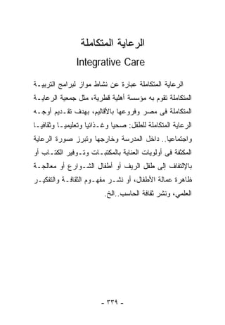 ‫ﺍﻟﺭﻋﺎﻴﺔ ﺍﻟﻤﺘﻜﺎﻤﻠﺔ‬
               ‫‪Integrative Care‬‬

‫ﺍﻟﺭﻋﺎﻴﺔ ﺍﻟﻤﺘﻜﺎﻤﻠﺔ ﻋﺒﺎﺭﺓ ﻋﻥ ﻨﺸﺎﻁ ﻤﻭﺍﺯ ﻟﺒﺭﺍﻤﺞ ﺍﻟﺘﺭﺒﻴـﺔ‬
‫ﺍﻟﻤﺘﻜﺎﻤﻠﺔ ﺘﻘﻭﻡ ﺒﻪ ﻤﺅﺴﺴﺔ ﺃﻫﻠﻴﺔ ﻗﻁﺭﻴﺔ، ﻤﺜل ﺠﻤﻌﻴﺔ ﺍﻟﺭﻋﺎﻴـﺔ‬
‫ﺍﻟﻤﺘﻜﺎﻤﻠﺔ ﻓﻰ ﻤﺼﺭ ﻭﻓﺭﻭﻋﻬﺎ ﺒﺎﻷﻗﺎﻟﻴﻡ، ﺒﻬﺩﻑ ﺘﻘـﺩﻴﻡ ﺃﻭﺠـﻪ‬
‫ﺍﻟﺭﻋﺎﻴﺔ ﺍﻟﻤﺘﻜﺎﻤﻠﺔ ﻟﻠﻁﻔل: ﺼﺤﻴﺎ ﻭﻏـﺫﺍﺌﻴﺎ ﻭﺘﻌﻠﻴﻤﻴـﺎ ﻭﺜﻘﺎﻓﻴـﺎ‬
‫ﹰ‬        ‫ﹰ‬         ‫ﹰ‬        ‫ﹰ‬
‫ﻭﺍﺠﺘﻤﺎﻋﻴﺎ.. ﺩﺍﺨل ﺍﻟﻤﺩﺭﺴﺔ ﻭﺨﺎﺭﺠﻬﺎ ﻭﺘﺒﺭﺯ ﺼﻭﺭﺓ ﺍﻟﺭﻋﺎﻴﺔ‬
                                          ‫ﹰ‬
‫ﺍﻟﻤﻜﺜﻔﺔ ﻓﻰ ﺃﻭﻟﻭﻴﺎﺕ ﺍﻟﻌﻨﺎﻴﺔ ﺒﺎﻟﻤﻜﺘﺒـﺎﺕ ﻭﺘـﻭﻓﻴﺭ ﺍﻟﻜﺘـﺎﺏ ﺃﻭ‬
‫ﺒﺎﻹﻟﺘﻔﺎﻑ ﺇﻟﻰ ﻁﻔل ﺍﻟﺭﻴﻑ ﺃﻭ ﺃﻁﻔﺎل ﺍﻟﺸـﻭﺍﺭﻉ ﺃﻭ ﻤﻌﺎﻟﺠـﺔ‬
‫ﻅﺎﻫﺭﺓ ﻋﻤﺎﻟﺔ ﺍﻷﻁﻔﺎل، ﺃﻭ ﻨﺸـﺭ ﻤﻔﻬـﻭﻡ ﺍﻟﺜﻘﺎﻓـﺔ ﻭﺍﻟﺘﻔﻜﻴـﺭ‬
                         ‫ﺍﻟﻌﻠﻤﻲ، ﻭﻨﺸﺭ ﺜﻘﺎﻓﺔ ﺍﻟﺤﺎﺴﺏ..ﺍﻟﺦ.‬




                        ‫- ٩٣٣ -‬
 