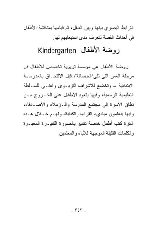 ‫ﺍﻟﺘﺭﺍﺒﻁ ﺍﻟﺒﺼﺭﻱ ﺒﻴﻨﻬﺎ ﻭﺒﻴﻥ ﺍﻟﻁﻔل، ﺜﻡ ﻗﻴﺎﻤﻬﺎ ﺒﻤﻨﺎﻗﺸﺔ ﺍﻷﻁﻔﺎل‬
               ‫ﻓﻲ ﺃﺤﺩﺍﺙ ﺍﻟﻘﺼﺔ ﻟﺘﻌﺭﻑ ﻤﺩﻯ ﺍﺴﺘﻴﻌﺎﺒﻬﻡ ﻟﻬﺎ.‬

       ‫ﺭﻭﻀﺔ ﺍﻷﻁﻔﺎل ‪Kindergarten‬‬

‫ﺭﻭﻀﺔ ﺍﻷﻁﻔﺎل ﻫﻲ ﻤﺅﺴﺴﺔ ﺘﺭﺒﻭﻴﺔ ﺘﺨﺼﺹ ﻟﻸﻁﻔﺎل ﻓﻰ‬
‫ﻤﺭﺤﻠﺔ ﺍﻟﻌﻤﺭ ﺍﻟﺘﻰ ﺘﻠﻰ”ﺍﻟﺤﻀﺎﻨﺔ"، ﻗﺒل ﺍﻻﻟﺘﺤـﺎﻕ ﺒﺎﻟﻤﺩﺭﺴـﺔ‬
‫ﺍﻻﺒﺘﺩﺍﺌﻴﺔ – ﻭﺘﺨﻀﻊ ﻟﻼﺸﺭﺍﻑ ﺍﻟﺘﺭﺒـﻭﻯ ﻭﺍﻟﻔﻨـﻰ ﻟﻠﺴـﻠﻁﺔ‬
‫ﺍﻟﺘﻌﻠﻴﻤﻴﺔ ﺍﻟﺭﺴﻤﻴﺔ، ﻭﻓﻴﻬﺎ ﻴﺘﻌﻭﺩ ﺍﻷﻁﻔﺎل ﻋﻠﻰ ﺍﻟﺨـﺭﻭﺝ ﻤـﻥ‬
‫ﻨﻁﺎﻕ ﺍﻷﺴﺭﺓ ﺇﻟﻰ ﻤﺠﺘﻤﻊ ﺍﻟﻤﺩﺭﺴﺔ ﻭﺍﻟـﺯﻤﻼﺀ ﻭﺍﻷﺼـﺩﻗﺎﺀ،‬
‫ﻭﻓﻴﻬﺎ ﻴﺘﻌﻠﻤﻭﻥ ﻤﺒﺎﺩﻱﺀ ﺍﻟﻘﺭﺍﺀﺓ ﻭﺍﻟﻜﺘﺎﺒﺔ، ﻭﻟﻬـﻡ ﺨـﻼل ﻫـﺫﻩ‬
‫ﺍﻟﻔﺘﺭﺓ ﻜﺘﺏ ﺃﻁﻔﺎل ﺨﺎﺼﺔ ﺘﺘﻤﻴﺯ ﺒﺎﻟﺼﻭﺭﺓ ﺍﻟﻜﺒﻴـﺭﺓ ﺍﻟﻤﻌﺒـﺭﺓ‬
                 ‫ﻭﺍﻟﻜﻠﻤﺎﺕ ﺍﻟﻘﻠﻴﻠﺔ ﺍﻟﻤﻭﺠﻬﺔ ﻟﻶﺒﺎﺀ ﻭﺍﻟﻤﻌﻠﻤﻴﻥ.‬




                        ‫- ٢٤٣ -‬
 