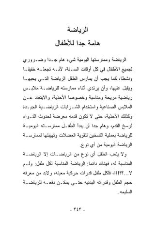 ‫ﺍﻟﺭﻴﺎﻀﺔ‬
                ‫ﻫﺎﻤﺔ ﺠﺩﺍ ﻟﻸﻁﻔﺎل‬
                       ‫ﹰ‬
‫ﺍﻟﺭﻴﺎﻀﺔ ﻭﻤﻤﺎﺭﺴﺘﻬﺎ ﺍﻟﻴﻭﻤﻴﺔ ﺸﻲﺀ ﻫﺎﻡ ﺠـﺩﺍ ﻭﻀـﺭﻭﺭﻱ‬
        ‫ﹰ‬
‫ﻟﺠﻤﻴﻊ ﺍﻷﻁﻔﺎل ﻓﻲ ﻜل ﺃﻭﻗﺎﺕ ﺍﻟﺴـﻨﺔ، ﻷﻨـﻪ ﺘﺠﻌﻠـﻪ ﺨﻔﻴﻔـﺎ‬
‫ﹰ‬
‫ﻭﻨﺸﻁﺎ، ﻜﻤﺎ ﻴﺠﺏ ﺃﻥ ﻴﻤﺎﺭﺱ ﺍﻟﻁﻔل ﺍﻟﺭﻴﺎﻀﺔ ﺍﻟﺘـﻲ ﻴﺤﺒﻬـﺎ‬
                                             ‫ﹰ‬
‫ﻭﻴﻘﺒل ﻋﻠﻴﻬﺎ، ﻭﺃﻥ ﻴﺭﺘﺩﻱ ﺃﺜﻨﺎﺀ ﻤﻤﺎﺭﺴﺘﻪ ﻟﻠﺭﻴﺎﻀـﺔ ﻤﻼﺒـﺱ‬
‫ﺭﻴﺎﻀﻴﺔ ﻤﺭﻴﺤﺔ ﻭﻤﻨﺎﺴﺒﺔ ﻭﺨﺼﻭﺼﺎ ﺍﻷﺤﺫﻴﺔ، ﻭﺍﻻﺒﺘﻌﺎﺩ ﻋـﻥ‬
                     ‫ﹰ‬
‫ﺍﻟﻤﻼﺒﺱ ﺍﻟﺼﻨﺎﻋﻴﺔ ﻭﺍﺴﺘﺨﺩﺍﻡ ﺍﻟﺸـﺭﺍﺒﺎﺕ ﺍﻟﺭﻴﺎﻀـﻴﺔ ﺍﻟﺠﻴـﺩﺓ‬
‫ﻭﻜﺫﻟﻙ ﺍﻷﺤﺫﻴﺔ، ﺤﺘﻰ ﻻ ﺘﻜﻭﻥ ﻗﺩﻤﻪ ﻤﻌﺭﻀﺔ ﻟﺤﺩﻭﺙ ﺍﻟﺘـﻭﺍﺀ‬
‫ﻟﺭﺴﺦ ﺍﻟﻘﺩﻡ، ﻭﻫﺎﻡ ﺠﺩﺍ ﺃﻥ ﻴﺒﺩﺃ ﺍﻟﻁﻔـل ﻤﻤﺎﺭﺴـﺘﻪ ﺍﻟﻴﻭﻤﻴـﺔ‬
                                 ‫ﹰ‬
‫ﻟﻠﺭﻴﺎﻀﺔ ﺒﻌﻤﻠﻴﺔ ﺍﻟﺘﺴﺨﻴﻥ ﻟﺘﻘﻭﻴﺔ ﺍﻟﻌﻀﻼﺕ ﻭﺘﻬﻴﺌﺘﻬﺎ ﻟﻤﻤﺎﺭﺴـﺔ‬
                             ‫ﺍﻟﺭﻴﺎﻀﺔ ﺍﻟﻴﻭﻤﻴﺔ ﻤﻥ ﺃﻱ ﻨﻭﻉ.‬
‫ﻭﻻ ﻴﻠﻌﺏ ﺍﻟﻁﻔل ﺃﻱ ﻨﻭﻉ ﻤﻥ ﺍﻟﺭﻴﺎﻀـﺎﺕ ﺇﻻ ﺍﻟﺭﻴﺎﻀـﺔ‬
‫ﺍﻟﻤﻨﺎﺴﺒﺔ ﻟﻪ، ﻓﻬﻨﺎﻙ ﺩﺍﺌﻤﺎ: ﺍﻟﺭﻴﺎﻀﺔ ﺍﻟﻤﻨﺎﺴﺒﺔ ﻟﻜل ﻁﻔل: ﻭﻟـﻡ‬
                                ‫ﹰ‬
‫ﻻ...؟؟!!!، ﻓﻠﻜل ﻁﻔل ﻗﺩﺭﺍﺕ ﺤﺭﻜﻴﺔ ﻤﻌﻴﻨﻪ، ﻭﻻﺒﺩ ﻤﻥ ﻤﻌﺭﻓﻪ‬
‫ﺤﺠﻡ ﺍﻟﻁﻔل ﻭﻗﺩﺭﺍﺘﻪ ﺍﻟﺒﺩﻨﻴﻪ ﺤﺘـﻰ ﻴﻤﻜـﻥ ﺩﻓﻌـﻪ ﻟﻠﺭﻴﺎﻀـﺔ‬
                                                ‫ﺍﻟﺴﻠﻴﻤﻪ.‬


                       ‫- ٣٤٣ -‬
 