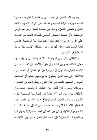 ‫ﻭﺒﺩﺍﻴﺔ ﻻﺒﺩ ﻟﻠﻁﻔل ﺃﻥ ﻴﻠﻌﺏ ﺃﻯ ﺭﻴﺎﻀﺔ ﺒﺎﻋﺘﺒﺎﺭﻫﺎ ﻤﺼﺩ ‪‬ﺍ‬
 ‫ﺭ‬
‫ﻟﻠﺼﺤﺔ ﻭﺭﻓﻌﺎ ﻟﻠﻴﺎﻗﺔ ﺍﻟﺒﺩﻨﻴﻪ ﻭﺍﻟﺤﻔﺎﻅ ﻋﻠﻰ ﺍﻟﺭﺸـﺎﻗﺔ ﻭﺴـﻼﻤﺔ‬
‫ﺍﻟﺒﺩﻥ ﻭﺍﻨﺘﻌﺎﺵ ﺍﻟﺫﻫﻥ، ﻭﻻﺒﺩ ﻤﻥ ﺴﻌﺎﺩﺓ ﺍﻟﻁﻔل ﻭﻫﻭ ﻴﻤـﺎﺭﺱ‬
‫ﺍﻟﺭﻴﺎﻀﺔ ﻷﻥ ﺍﻟﺴﻌﺎﺩﺓ ﻤﺼﺩﺭ ﺃﺴﺎﺴﻰ ﻟﻠﺤﻴﺎﺓ، ﻓﺎﻟﺠﺴـﻡ ﺍﻋﺘـﺎﺩ‬
‫ﻋﻠﻰ ﺇﻓﺭﺍﺯ ﻫﺭﻤﻭﻥ”ﺍﻻﻨﺩﺭﻭﻓﻴﻥ" ﻋﻨﺩ ﻤﻤﺎﺭﺴﺔ ﺍﻟﺭﻴﺎﻀﺔ ﻋﻠـﻰ‬
‫ﻜﺎﻓﺔ ﺍﻟﻤﺴﺘﻭﻴﺎﺕ ﻭﻫﺫﺍ ﺍﻟﻬﺭﻤﻭﻥ ﻤﻥ ﻭﻅﺎﺌﻔﻪ ﺍﻷﺴﺎﺴـﻴﺔ ﺒـﺙ‬
                                      ‫ﺍﻟﺴﻌﺎﺩﺓ ﻓﻰ ﺍﻟﻨﻔﻭﺱ.‬
‫ﻭﺍﻷﻁﻔﺎل ﻴﻤﺎﺭﺴﻭﻥ ﺍﻟﺭﻴﺎﻀﺎﺕ ﺍﻟﺘﻨﺎﻓﺴﻴﺔ ﻗﺒـل ﺃﻥ ﻴﻔﻬﻤـﻭﺍ‬
‫ﻤﻌﻨﻰ ﺍﻟﻤﻨﺎﻓﺴﺔ، ﻭﻤﻥ ﺍﻟﺸﺎﺌﻊ ﺃﻥ ﻴﺘﺭﻙ ﺍﻷﻁﻔـﺎل ﺘﺤـﺕ ﺴـﻥ‬
‫ﺍﻟﺜﺎﻤﻨﺔ ﺍﻟﻤﺒﺎﺭﻴﺎﺕ ﺩﻭﻥ ﺃﻥ ﻴﻌﺭﻓﻭﺍ ﻤﻥ ﻫﻭ ﺍﻟﻔﺎﺌﺯ ﺃﻭ ﺍﻟﺨﺎﺴـﺭ،‬
‫ﻓﺎﻷﻁﻔﺎل ﻓﻰ ﻫﺫﻩ ﺍﻟﺴﻥ ﻴﻌﻤﻠﻭﻥ ﻤﺎ ﺒﻭﺴﻌﻬﻡ ﻟﺘﺄﻜﻴﺩ ﺃﻥ ﺍﻟﻤﻨﺎﻓﺴﺔ‬
‫ﺃﺨﻭﻴﻪ ﻭﻻﻴﻬﻤﻬﻡ ﺍﻟﻠﻌﺏ ﻤﻥ ﺃﺠل ﺍﻟﻔﻭﺯ، ﻭﻨﻅﺭﺍ ﻟﺒـﺩﻥ ﺍﻟﻁﻔـل‬
‫ﻭﺤﺭﻜﺎﺘﻪ ﻭﻨﻤﻭﻩ، ﻓﺈﻥ ﺍﻟﻜﺜﻴﺭ ﻤﻥ ﺍﻷﻁﺒﺎﺀ ﺍﻟﺭﻴﺎﻀﻴﻴﻥ ﻴﻤﻨﻌـﻭﻥ‬
‫ﺍﻷﻁﻔﺎل ﺩﻭﻥ ﺴﻥ ﺍﻟـ ٢١ ﻋﺎﻤﺎ ﻤﻥ ﺍﻟﻤﻤﺎﺭﺴﺔ ﺍﻟﻤﻨﺘﻅﻤﺔ ﻟﻜﺭﺓ‬
‫ﺍﻟﻘﺩﻡ ﻭﻴﺭﻭﻥ ﺃﻥ ﺍﻟﻁﻔل ﺍﻟﺫﻯ ﻟﻡ ﻴﺒﻠﻎ ﻫـﺫﺍ ﺍﻟﺴـﻥ ﻴﺘﻌـﺭﺽ‬
‫ﻟﻤﺨﺎﻁﺭ ﺍﻻﺼﺎﺒﺔ ﻷﻥ ﺠﺴﻤﻪ ﺃﻀﻌﻑ ﻤﻥ ﺘﺤﻤل ﻋﻨـﻑ ﻜـﺭﺓ‬
‫ﺍﻟﻘﺩﻡ ﻭﻤﺭﺍﻭﻏﺎﺘﻬﺎ، ﻭﻟﻜﻥ ﻤﻥ ﺍﻟﻤﻤﻜﻥ ﺘﻌﻠﻡ ﺃﺴﺎﺴﻴﺎﺘﻬﺎ ﻭﻤﻬﺎﺭﺍﺘﻬﺎ‬
‫ﻭﺒﺎﻟﻨﺴﺒﺔ ﻟـ”ﺍﻟﺒﺴﺒﻭل” ﻓﺈﻥ ﻗﺫﻑ ﺍﻟﻜﺭﺓ ﻟﻤﻥ ﻫـﻡ ﺩﻭﻥ ﺍﻟﺜﺎﻤﻨـﺔ‬


                        ‫- ٤٤٣ -‬
 