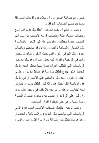 ‫ﺨﻁﺭ ﻭﻫﻡ ﺒﺒﺴﺎﻁﺔ ﺃﺼﻐﺭ ﻤﻥ ﺃﻥ ﻴﺘﻌﻠﻤﻭﻩ، ﻭﺍﻟﻘـﺫﻑ ﻟﻤﺴـﺎﻓﺔ‬
                       ‫ﺒﻌﻴﺩﺓ ﻴﻌﺭﻀﻬﻡ ﻷﺼﺎﺒﺎﺕ ﺍﻟﻤﺭﻓﻘﻴﻥ.‬
‫ﻭﻴﺠﺏ ﺃﻥ ﻨﻌﻠﻡ ﺃﻥ ﺠﺴﺩ ﺒﻌـﺽ ﺍﻷﻁﻔـﺎل ﻴﺘـﻭﺍﺀﻡ ﻤـﻊ‬
‫ﺭﻴﺎﻀﺎﺕ ﻤﻌﻴﻨﺔ، ﻓﺜﻤﺔ ﺭﻴﺎﻀﺎﺕ ﻓﺭﺩﻴﻪ ﻻﺘﻨﺎﺴﺏ ﻤﻥ ﻴﻨﺘـﺎﺒﻬﻡ‬
‫ﺍﻟﻐﻀﺏ ﻋﻨﺩﻤﺎ ﻴﺨﻁﺌﻭﻥ ﻭﻴﻘﻭﺩﻫﻡ ﻫﺫﺍ ﺇﻟﻰ ﺍﻟﺸﻌﻭﺭ ﺒﺎﻟﺘﻌﺎﺴـﺔ‬
‫ﻤﺜل ﺍﻟﺠﻤﺒﺎﺯ ﻭﺍﻟﺴﺒﺎﺤﺔ ﻭﺍﻟﺘﻨﺱ، ﻭﻫﺅﻻﺀ ﻗﺩ ﺘﻨﺎﺴﺒﻬﻡ ﺭﻴﺎﻀﺎﺕ‬
‫ﺃﺨﺭﻯ ﻤﺜل ﺍﻟﻬﻭﻜﻰ ﻭﻜﺭﺓ ﺍﻟﻘﺩﻡ ﺤﻴﺙ ﻻﻴﻜﻭﻥ ﻫﻨﺎﻙ ﺸـﺨﺹ‬
‫ﻭﺍﺤﺩ ﻓﻰ ﺍﻟﻭﺍﺠﻬﺔ ﻭﺍﻟﻔﺭﻴﻕ ﻜﻠﻪ ﻴﻌﻤل ﻤﻌـﺎ، ﻭﻫﻨـﺎﻙ ﺒﻌـﺽ‬
‫ﺍﻟﺭﻴﺎﻀﺎﺕ ﺍﻟﺘﻰ ﺘﺘﻁﻠﺏ ﺍﻟﺘﺯﺍﻤﺎ ﺒﻤﻤﺎﺭﺴﺘﻬﺎ ﻤﻌﻅﻡ ﺍﻟﺴﻨﻪ ﻤﺜـل‬
‫ﺍﻟﺠﻤﺒﺎﺯ ﺍﻟﺫﻯ ﻻﻴﺩﻉ ﻟﻠﻁﻔل ﻤﻤﺎﺭﺴﺔ ﺃﻯ ﻨﺸﺎﻁ ﺁﺨـﺭ، ﻭﻋﻠـﻰ‬
‫ﺍﻵﺒﺎﺀ ﺃﻥ ﻴﻘﺭﺭﻭﺍ ﻤﺩﻯ ﻗﺩﺭﺓ ﺃﺒﻨﺎﺌﻬﻡ ﻋﻠﻰ ﺍﻻﺴﺘﻤﺭﺍﺭ ﻓﻰ ﻤﺜـل‬
‫ﻫﺫﻩ ﺍﻟﺭﻴﺎﻀﺔ ﻗﺒل ﺍﺨﺘﻴﺎﺭﻫﺎ، ﻭﺇﺫﺍ ﻜﺎﻥ ﺍﻟﻁﻔل ﻴﺭﻴﺩ ﺃﻥ ﻴﻤﺎﺭﺱ‬
‫ﻟﻌﺒﻪ ﻻﺘﻨﺎﺴﺏ ﻨﺯﻋﺘﻪ ﺃﻭ ﻤﺯﺍﺠﻪ ﻓﻼ ﻨﻘﻑ ﻓﻰ ﻭﺠﻬﻪ ﻤﺒﺎﺸـﺭﺓ،‬
‫ﻭﺇﻥ ﻜﺎﻥ ﻋﻠﻰ ﺍﻟﻭﺍﻟـﺩ ﺃﻥ ﻴﻨﺼـﺤﻪ ﻭﻨﺩﻋـﻪ ﻴﺘﺄﻤـل ﺍﻟﻠﻌﺒـﺔ‬
            ‫ﻭﻤﻤﺎﺭﺴﻴﻬﺎ ﺒﻭﻋﻰ ﺤﺘﻰ ﻴﺘﺨﺫﻭﺍ ﺍﻟﻘﺭﺍﺭ ﺍﻟﻤﻨﺎﺴﺏ.‬
‫ﻭﻴﺠﺏ ﺘﻭﺠﻴﻪ ﺍﻷﻁﻔﺎل ﺃﺼﺤﺎﺏ ﺍﻷﺠﺴﺎﻡ ﺍﻟﺼـﻐﻴﺭﺓ ﺇﻟـﻰ‬
‫ﺍﻟﺭﻴﺎﻀﺎﺕ ﺍﻟﺘﻰ ﺘﻨﺎﺴﺒﻬﻡ ﻤﺜل ﺍﻟﺠـﺭﻯ ﻭﺍﻟﺴـﺒﺎﺤﺔ ﻭﺍﻟﺠﻤﺒـﺎﺯ‬
‫ﻭﻏﻴﺭﻫﺎ ﻤﻤﺎ ﻴﺘﻁﻠـﺏ ﺭﺸـﺎﻗﺔ ﻭﺘﻭﺍﺯﻨـﺎ ﺃﻜﺜـﺭ ﻤـﻥ ﺍﻟﻘـﻭﺓ‬


                       ‫- ٥٤٣ -‬
 