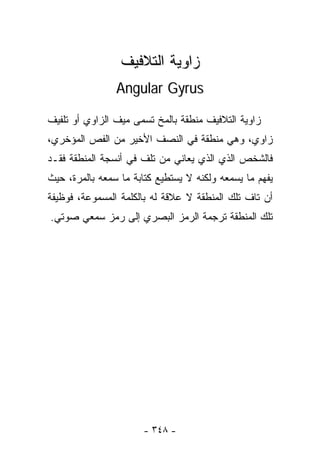 ‫ﺯﺍﻭﻴﺔ ﺍﻟﺘﻼﻓﻴﻑ‬
                ‫‪Angular Gyrus‬‬

‫ﺯﺍﻭﻴﺔ ﺍﻟﺘﻼﻓﻴﻑ ﻤﻨﻁﻘﺔ ﺒﺎﻟﻤﺦ ﺘﺴﻤﻰ ﻤﻴﻑ ﺍﻟﺯﺍﻭﻱ ﺃﻭ ﺘﻠﻔﻴﻑ‬
‫ﺯﺍﻭﻱ، ﻭﻫﻲ ﻤﻨﻁﻘﺔ ﻓﻲ ﺍﻟﻨﺼﻑ ﺍﻷﺨﻴﺭ ﻤﻥ ﺍﻟﻔﺹ ﺍﻟﻤﺅﺨﺭﻱ،‬
‫ﻓﺎﻟﺸﺨﺹ ﺍﻟﺫﻱ ﺍﻟﺫﻱ ﻴﻌﺎﻨﻲ ﻤﻥ ﺘﻠﻑ ﻓﻲ ﺃﻨﺴﺠﺔ ﺍﻟﻤﻨﻁﻘﺔ ﻓﻘـﺩ‬
‫ﻴﻔﻬﻡ ﻤﺎ ﻴﺴﻤﻌﻪ ﻭﻟﻜﻨﻪ ﻻ ﻴﺴﺘﻁﻴﻊ ﻜﺘﺎﺒﺔ ﻤﺎ ﺴﻤﻌﻪ ﺒﺎﻟﻤﺭﺓ، ﺤﻴﺙ‬
‫ﺃﻥ ﺘﺎﻑ ﺘﻠﻙ ﺍﻟﻤﻨﻁﻘﺔ ﻻ ﻋﻼﻗﺔ ﻟﻪ ﺒﺎﻟﻜﻠﻤﺔ ﺍﻟﻤﺴﻤﻭﻋﺔ، ﻓﻭﻅﻴﻔﺔ‬
‫ﺘﻠﻙ ﺍﻟﻤﻨﻁﻘﺔ ﺘﺭﺠﻤﺔ ﺍﻟﺭﻤﺯ ﺍﻟﺒﺼﺭﻱ ﺇﻟﻰ ﺭﻤﺯ ﺴﻤﻌﻲ ﺼﻭﺘﻲ.‬




                       ‫- ٨٤٣ -‬
 