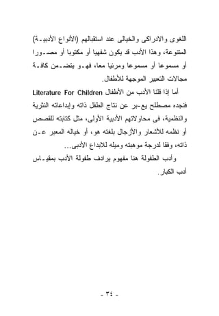‫ﺍﻟﻠﻐﻭﻯ ﻭﺍﻻﺩﺭﺍﻜﻰ ﻭﺍﻟﺨﻴﺎﻟﻰ ﻋﻨﺩ ﺍﺴﺘﻘﺒﺎﻟﻬﻡ )ﺍﻷﻨﻭﺍﻉ ﺍﻷﺩﺒﻴـﺔ(‬
‫ﺍﻟﻤﺘﻨﻭﻋﺔ، ﻭﻫﺫﺍ ﺍﻷﺩﺏ ﻗﺩ ﻴﻜﻭﻥ ﺸﻔﻬﻴﺎ ﺃﻭ ﻤﻜﺘﻭﺒﺎ ﺃﻭ ﻤﺼـﻭﺭﺍ‬
‫ﹰ‬         ‫ﹰ‬         ‫ﹰ‬
‫ﺃﻭ ﻤﺴﻤﻭﻋﺎ ﺃﻭ ﻤﺴﻤﻭﻋﺎ ﻭﻤﺭﺌﻴﺎ ﻤﻌﺎ، ﻓﻬـﻭ ﻴﺘﻀـﻤﻥ ﻜﺎﻓـﺔ‬
                   ‫ﹰ ﹰ‬        ‫ﹰ‬         ‫ﹰ‬
                        ‫ﻤﺠﺎﻻﺕ ﺍﻟﺘﻌﺒﻴﺭ ﺍﻟﻤﻭﺠﻬﺔ ﻟﻸﻁﻔﺎل.‬
‫ﺃﻤﺎ ﺇﺫﺍ ﻗﻠﻨﺎ ﺍﻷﺩﺏ ﻤﻥ ﺍﻷﻁﻔﺎل ‪Literature For Children‬‬
‫ﻓﻨﺠﺩﻩ ﻤﺼﻁﻠﺢ ﻴﻊ-ﺒﺭ ﻋﻥ ﻨﺘﺎﺝ ﺍﻟﻁﻔل ﺫﺍﺘﻪ ﻭﺇﺒﺩﺍﻋﺎﺘﻪ ﺍﻟﻨﺜﺭﻴﺔ‬
‫ﻭﺍﻟﻨﻅﻤﻴﺔ، ﻓﻰ ﻤﺤﺎﻭﻻﺘﻬﻡ ﺍﻷﺩﺒﻴﺔ ﺍﻷﻭﻟﻰ، ﻤﺜل ﻜﺘﺎﺒﺘﻪ ﻟﻠﻘﺼﺹ‬
‫ﺃﻭ ﻨﻅﻤﻪ ﻟﻸﺸﻌﺎﺭ ﻭﺍﻷﺯﺠﺎل ﺒﻠﻐﺘﻪ ﻫﻭ، ﺃﻭ ﺨﻴﺎﻟﻪ ﺍﻟﻤﻌﺒﺭ ﻋـﻥ‬
           ‫ﺫﺍﺘﻪ، ﻭﻓﻘﺎ ﻟﺩﺭﺠﺔ ﻤﻭﻫﺒﺘﻪ ﻭﻤﻴﻠﻪ ﻟﻼﺒﺩﺍﻉ ﺍﻷﺩﺒﻰ...‬
‫ﻭﺃﺩﺏ ﺍﻟﻁﻔﻭﻟﺔ ﻫﻨﺎ ﻤﻔﻬﻭﻡ ﻴﺭﺍﺩﻑ ﻁﻔﻭﻟﺔ ﺍﻷﺩﺏ ﺒﻤﻘﻴـﺎﺱ‬
                                             ‫ﺃﺩﺏ ﺍﻟﻜﺒﺎﺭ.‬




                        ‫- ٤٣ -‬
 