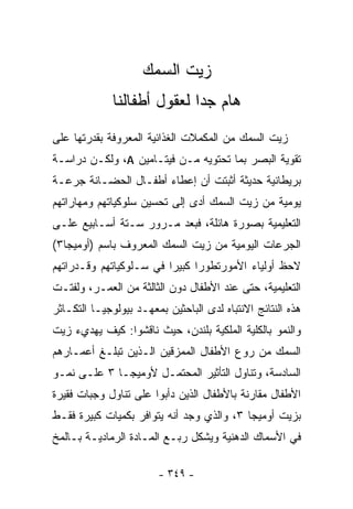 ‫ﺯﻴﺕ ﺍﻟﺴﻤﻙ‬
              ‫ﻫﺎﻡ ﺠﺩﺍ ﻟﻌﻘﻭل ﺃﻁﻔﺎﻟﻨﺎ‬
                            ‫ﹰ‬
‫ﺯﻴﺕ ﺍﻟﺴﻤﻙ ﻤﻥ ﺍﻟ ‪‬ﻜﻤﻼﺕ ﺍﻟﻐﺫﺍﺌﻴﺔ ﺍﻟﻤﻌﺭﻭﻓﺔ ﺒﻘﺩﺭﺘﻬﺎ ﻋﻠﻰ‬
                                  ‫ﻤ‬
‫ﺘﻘﻭﻴﺔ ﺍﻟﺒﺼﺭ ﺒﻤﺎ ﺘﺤﺘﻭﻴﻪ ﻤـﻥ ﻓﻴﺘـﺎﻤﻴﻥ ‪ ،A‬ﻭﻟﻜـﻥ ﺩﺭﺍﺴـﺔ‬
‫ﺒﺭﻴﻁﺎﻨﻴﺔ ﺤﺩﻴﺜﺔ ﺃﺜﺒﺘﺕ ﺃﻥ ﺇﻋﻁﺎﺀ ﺃﻁﻔـﺎل ﺍﻟﺤﻀـﺎﻨﺔ ﺠﺭﻋـﺔ‬
‫ﻴﻭﻤﻴﺔ ﻤﻥ ﺯﻴﺕ ﺍﻟﺴﻤﻙ ﺃﺩﻯ ﺇﻟﻰ ﺘﺤﺴﻴﻥ ﺴﻠﻭﻜﻴﺎﺘﻬﻡ ﻭﻤﻬﺎﺭﺍﺘﻬﻡ‬
‫ﺍﻟﺘﻌﻠﻴﻤﻴﺔ ﺒﺼﻭﺭﺓ ﻫﺎﺌﻠﺔ، ﻓﺒﻌﺩ ﻤـﺭﻭﺭ ﺴـﺘﺔ ﺃﺴـﺎﺒﻴﻊ ﻋﻠـﻰ‬
‫ﺍﻟﺠﺭﻋﺎﺕ ﺍﻟﻴﻭﻤﻴﺔ ﻤﻥ ﺯﻴﺕ ﺍﻟﺴﻤﻙ ﺍﻟﻤﻌﺭﻭﻑ ﺒﺎﺴﻡ )ﺃﻭﻤﻴﺠﺎ٣(‬
‫ﻻﺤﻅ ﺃﻭﻟﻴﺎﺀ ﺍﻷﻤﻭﺭﺘﻁﻭﺭﺍ ﻜﺒﻴﺭﺍ ﻓﻲ ﺴـﻠﻭﻜﻴﺎﺘﻬﻡ ﻭﻗـﺩﺭﺍﺘﻬﻡ‬
                        ‫ﹰ‬     ‫ﹰ‬
‫ﺍﻟﺘﻌﻠﻴﻤﻴﺔ، ﺤﺘﻰ ﻋﻨﺩ ﺍﻷﻁﻔﺎل ﺩﻭﻥ ﺍﻟﺜﺎﻟﺜﺔ ﻤﻥ ﺍﻟﻌﻤـﺭ، ﻭﻟﻔﺘـﺕ‬
‫ﻫﺫﻩ ﺍﻟﻨﺘﺎﺌﺞ ﺍﻻﻨﺘﺒﺎﻩ ﻟﺩﻯ ﺍﻟﺒﺎﺤﺜﻴﻥ ﺒﻤﻌﻬـﺩ ﺒﻴﻭﻟﻭﺠﻴـﺎ ﺍﻟﺘﻜـﺎﺜﺭ‬
‫ﻭﺍﻟﻨﻤﻭ ﺒﺎﻟﻜﻠﻴﺔ ﺍﻟﻤﻠﻜﻴﺔ ﺒﻠﻨﺩﻥ، ﺤﻴﺙ ﻨﺎﻗﺸﻭﺍ: ﻜﻴﻑ ﻴﻬﺩﻱﺀ ﺯﻴﺕ‬
‫ﺍﻟﺴﻤﻙ ﻤﻥ ﺭﻭﻉ ﺍﻷﻁﻔﺎل ﺍﻟﻤﻤﺯﻗﻴﻥ ﺍﻟـﺫﻴﻥ ﺘﺒﻠـﻎ ﺃﻋﻤـﺎﺭﻫﻡ‬
‫ﺍﻟﺴﺎﺩﺴﺔ، ﻭﺘﻨﺎﻭل ﺍﻟﺘﺄﺜﻴﺭ ﺍﻟﻤﺤﺘﻤـل ﻷﻭﻤﻴﺠـﺎ ٣ ﻋﻠـﻰ ﻨﻤـﻭ‬
‫ﺍﻷﻁﻔﺎل ﻤﻘﺎﺭﻨﺔ ﺒﺎﻷﻁﻔﺎل ﺍﻟﺫﻴﻥ ﺩﺃﺒﻭﺍ ﻋﻠﻰ ﺘﻨﺎﻭل ﻭﺠﺒﺎﺕ ﻓﻘﻴﺭﺓ‬
‫ﺒﺯﻴﺕ ﺃﻭﻤﻴﺠﺎ ٣، ﻭﺍﻟﺫﻱ ﻭﺠﺩ ﺃﻨﻪ ﻴﺘﻭﺍﻓﺭ ﺒﻜﻤﻴﺎﺕ ﻜﺒﻴﺭﺓ ﻓﻘـﻁ‬
‫ﻓﻲ ﺍﻷﺴﻤﺎﻙ ﺍﻟﺩﻫﻨﻴﺔ ﻭﻴﺸﻜل ﺭﺒـﻊ ﺍﻟﻤـﺎﺩﺓ ﺍﻟﺭﻤﺎﺩﻴـﺔ ﺒـﺎﻟﻤﺦ‬

                        ‫- ٩٤٣ -‬
 