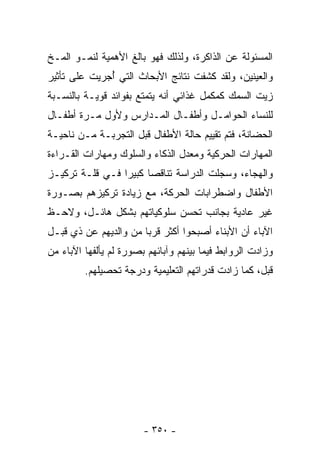 ‫ﺍﻟﻤﺴﺌﻭﻟﺔ ﻋﻥ ﺍﻟﺫﺍﻜﺭﺓ، ﻭﻟﺫﻟﻙ ﻓﻬﻭ ﺒﺎﻟﻎ ﺍﻷﻫﻤﻴﺔ ﻟﻨﻤـﻭ ﺍﻟﻤـﺦ‬
‫ﻭﺍﻟﻌﻴﻨﻴﻥ، ﻭﻟﻘﺩ ﻜﺸﻔﺕ ﻨﺘﺎﺌﺞ ﺍﻷﺒﺤﺎﺙ ﺍﻟﺘﻲ ُﺠﺭﻴﺕ ﻋﻠﻰ ﺘﺄﺜﻴﺭ‬
              ‫ﺃ‬
‫ﺯﻴﺕ ﺍﻟﺴﻤﻙ ﻜﻤ ﹶﻤل ﻏﺫﺍﺌﻲ ﺃﻨﻪ ﻴﺘﻤﺘﻊ ﺒﻔﻭﺍﺌﺩ ﻗﻭﻴـﺔ ﺒﺎﻟﻨﺴـﺒﺔ‬
                                        ‫ﹶ ‪‬ﻜ‬
‫ﻟﻠﻨﺴﺎﺀ ﺍﻟﺤﻭﺍﻤـل ﻭﺃﻁﻔـﺎل ﺍﻟﻤـﺩﺍﺭﺱ ﻭﻷﻭل ﻤـﺭﺓ ﺃﻁﻔـﺎل‬
‫ﺍﻟﺤﻀﺎﻨﺔ، ﻓﺘﻡ ﺘﻘﻴﻴﻡ ﺤﺎﻟﺔ ﺍﻷﻁﻔﺎل ﻗﺒل ﺍﻟﺘﺠﺭﺒـﺔ ﻤـﻥ ﻨﺎﺤﻴـﺔ‬
‫ﺍﻟﻤﻬﺎﺭﺍﺕ ﺍﻟﺤﺭﻜﻴﺔ ﻭﻤﻌﺩل ﺍﻟﺫﻜﺎﺀ ﻭﺍﻟﺴﻠﻭﻙ ﻭﻤﻬﺎﺭﺍﺕ ﺍﻟﻘـﺭﺍﺀﺓ‬
‫ﻭﺍﻟﻬﺠﺎﺀ، ﻭﺴﺠﻠﺕ ﺍﻟﺩﺭﺍﺴﺔ ﺘﻨﺎﻗﺼﺎ ﻜﺒﻴﺭﺍ ﻓـﻲ ﻗﻠـﺔ ﺘﺭﻜﻴـﺯ‬
                ‫ﹰ‬     ‫ﹰ‬
‫ﺍﻷﻁﻔﺎل ﻭﺍﻀﻁﺭﺍﺒﺎﺕ ﺍﻟﺤﺭﻜﺔ، ﻤﻊ ﺯﻴﺎﺩﺓ ﺘﺭﻜﻴﺯﻫﻡ ﺒﺼـﻭﺭﺓ‬
‫ﻏﻴﺭ ﻋﺎﺩﻴﺔ ﺒﺠﺎﻨﺏ ﺘﺤﺴﻥ ﺴﻠﻭﻜﻴﺎﺘﻬﻡ ﺒﺸﻜل ﻫﺎﺌـل، ﻭﻻﺤـﻅ‬
‫ﺍﻵﺒﺎﺀ ﺃﻥ ﺍﻷﺒﻨﺎﺀ ﺃﺼﺒﺤﻭﺍ ﺃﻜﺜﺭ ﻗﺭﺒﺎ ﻤﻥ ﻭﺍﻟﺩﻴﻬﻡ ﻋﻥ ﺫﻱ ﻗﺒـل‬
                      ‫ﹰ‬
‫ﻭﺯﺍﺩﺕ ﺍﻟﺭﻭﺍﺒﻁ ﻓﻴﻤﺎ ﺒﻴﻨﻬﻡ ﻭﺁﺒﺎﺌﻬﻡ ﺒﺼﻭﺭﺓ ﻟﻡ ﻴﺄﻟﻔﻬﺎ ﺍﻵﺒﺎﺀ ﻤﻥ‬
         ‫ﻗﺒل، ﻜﻤﺎ ﺯﺍﺩﺕ ﻗﺩﺭﺍﺘﻬﻡ ﺍﻟﺘﻌﻠﻴﻤﻴﺔ ﻭﺩﺭﺠﺔ ﺘﺤﺼﻴﻠﻬﻡ.‬




                        ‫- ٠٥٣ -‬
 