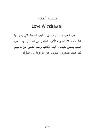 ‫ﺴﺤﺏ ﺍﻟ ‪‬ﺏ‬
                   ‫ﺤ‬
             ‫‪Love Withdrawal‬‬

‫ﺴﺤﺏ ﺍﻟ ‪‬ﺏ ﻫﻭ ﺃﺴﻠﻭﺏ ﻤﻥ ﺃﺴﺎﻟﻴﺏ ﺍﻟﻀﺒﻁ ﺍﻟﺘﻲ ﻴﻤﺎﺭﺴﻬﺎ‬
                                       ‫ﺤ‬
‫ﺍﻵﺒﺎﺀ ﻤﻊ ﺍﻷﺒﻨﺎﺀ، ﻭﻟﻪ ﺘﺄﺜﻴﺭﻩ ﺍﻟﺨﺎﺹ ﻓﻲ ﺍﻟﻁﻔـل، ﻭﺴـﺤﺏ‬
‫ﺍﻟﺤﺏ ﻴﻘﻀﻲ ﺒﺘﺠﺎﻫل ﺍﻵﺒﺎﺀ ﻷﺒﻨﺎﺌﻬﻡ ﻭﻋﺩﻡ ﺍﻟﺘﻌﺒﻴﺭ ﻋﻥ ﺤـﺒﻬﻡ‬
     ‫ﻟﻬﻡ ﻋﻨﺩﻤﺎ ﻴﺼﺩﺭﻭﻥ ﻀﺭﻭﺒﺎ ﻏﻴﺭ ﻤﺭﻏﻭﺒﺔ ﻤﻥ ﺍﻟﺴﻠﻭﻙ.‬
                           ‫ﹰ‬




                      ‫- ٢٥٣ -‬
 
