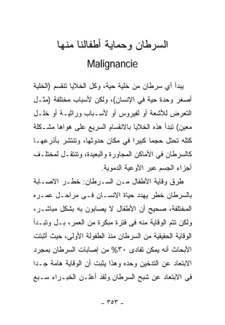 ‫ﺍﻟﺴﺭﻁﺎﻥ ﻭﺤﻤﺎﻴﺔ ﺃﻁﻔﺎﻟﻨﺎ ﻤﻨﻬﺎ‬
                   ‫‪Malignancie‬‬

‫ﻴﺒﺩﺃ ﺃﻱ ﺴﺭﻁﺎﻥ ﻤﻥ ﺨﻠﻴﺔ ﺤﻴﺔ، ﻭﻜل ﺍﻟﺨﻼﻴﺎ ﺘﻨﻘﺴﻡ )ﺍﻟﺨﻠﻴﺔ‬
‫ﺃﺼﻐﺭ ﻭﺤﺩﺓ ﺤﻴﺔ ﻓﻲ ﺍﻹﻨﺴﺎﻥ(، ﻭﻟﻜﻥ ﻷﺴﺒﺎﺏ ﻤﺨﺘﻠﻔﺔ )ﻤﺜـل‬
‫ﺍﻟﺘﻌﺭﺽ ﻟﻸﺸﻌﺔ ﺃﻭ ﻟﻔﻴﺭﻭﺱ ﺃﻭ ﻷﺴـﺒﺎﺏ ﻭﺭﺍﺜﻴـﺔ ﺃﻭ ﺨﻠـل‬
‫ﻤﻌﻴﻥ( ﺘﺒﺩﺃ ﻫﺫﻩ ﺍﻟﺨﻼﻴﺎ ﺒﺎﻻﻨﻘﺴﺎﻡ ﺍﻟﺴﺭﻴﻊ ﻋﻠﻰ ﻫﻭﺍﻫﺎ ﻤﺸـﻜﻠﺔ‬
‫ﻜﺘﻠﻪ ﺘﺤﺘل ﺤﺠﻤﺎ ﻜﺒﻴﺭﺍ ﻓﻲ ﻤﻜﺎﻥ ﺤﺩﻭﺜﻬﺎ، ﻭﺘﻨﺘﺸﺭ ﺒﺄﺫﺭﻋﻬـﺎ‬
                                ‫ﹰ‬
‫ﻜﺎﻟﺴﺭﻁﺎﻥ ﻓﻲ ﺍﻷﻤﺎﻜﻥ ﺍﻟﻤﺠﺎﻭﺭﺓ ﻭﺍﻟﺒﻌﻴﺩﺓ، ﻭﺘﻨﺘﻘـل ﻟﻤﺨﺘﻠـﻑ‬
                       ‫ﺃﺠﺯﺍﺀ ﺍﻟﺠﺴﻡ ﻋﺒﺭ ﺍﻷﻭﻋﻴﺔ ﺍﻟﺩﻤﻭﻴﺔ.‬
‫ﻁﺭﻕ ﻭﻗﺎﻴﺔ ﺍﻷﻁﻔﺎل ﻤـﻥ ﺍﻟﺴـﺭﻁﺎﻥ: ﺨﻁـﺭ ﺍﻻﺼـﺎﺒﺔ‬
‫ﺒﺎﻟﺴﺭﻁﺎﻥ ﺨﻁﺭ ﻴﻬﺩﺩ ﺤﻴﺎﺓ ﺍﻻﻨﺴـﺎﻥ ﻓـﻰ ﻤﺭﺍﺤـل ﻋﻤـﺭﻩ‬
‫ﺍﻟﻤﺨﺘﻠﻔﺔ، ﺼﺤﻴﺢ ﺃﻥ ﺍﻷﻁﻔﺎل ﻻ ﻴﺼﺎﺒﻭﻥ ﺒﻪ ﺒﺸﻜل ﻤﺒﺎﺸـﺭ،‬
‫ﻭﻟﻜﻥ ﺘﺘﻡ ﺍﻟﻭﻗﺎﻴﺔ ﻤﻨﻪ ﻓﻰ ﻓﺘﺭﺓ ﻤﺒﻜﺭﺓ ﻤﻥ ﺍﻟﻌﻤﺭ، ﺒـل ﻭﺘﺒـﺩﺃ‬
‫ﺍﻟﻭﻗﺎﻴﺔ ﺍﻟﺤﻘﻴﻘﻴﺔ ﻤﻥ ﺍﻟﺴﺭﻁﺎﻥ ﻤﻨﺫ ﺍﻟﻁﻔﻭﻟﺔ ﺍﻷﻭﻟﻰ، ﺤﻴﺙ ﺃﺜﺒﺘﺕ‬
‫ﺍﻷﺒﺤﺎﺙ ﺃﻨﻪ ﻴﻤﻜﻥ ﺘﻔﺎﺩﻯ ٠٣% ﻤﻥ ﺇﺼﺎﺒﺎﺕ ﺍﻟﺴﺭﻁﺎﻥ ﺒﻤﺠﺭﺩ‬
‫ﺍﻻﺒﺘﻌﺎﺩ ﻋﻥ ﺍﻟﺘﺩﺨﻴﻥ ﻭﺤﺩﻩ ﻭﻫﺫﺍ ﻴﺜﺒﺕ ﺃﻥ ﺍﻟﻭﻗﺎﻴﺔ ﻫﺎﻤﺔ ﺠـﺩﺍ‬
‫ﻓﻰ ﺍﻻﺒﺘﻌﺎﺩ ﻋﻥ ﺸﺒﺢ ﺍﻟﺴﺭﻁﺎﻥ.ﻭﻟﻘﺩ ﺃﻋﻠـﻥ ﺍﻟﺨﺒـﺭﺍﺀ ﺴـﺒﻊ‬


                       ‫- ٣٥٣ -‬
 