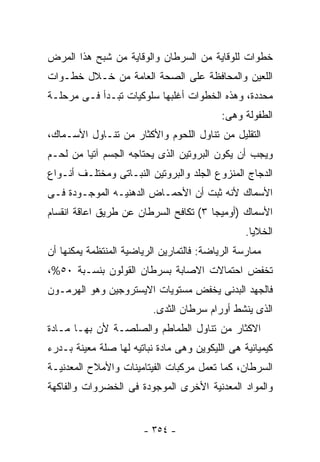 ‫ﺨﻁﻭﺍﺕ ﻟﻠﻭﻗﺎﻴﺔ ﻤﻥ ﺍﻟﺴﺭﻁﺎﻥ ﻭﺍﻟﻭﻗﺎﻴﺔ ﻤﻥ ﺸﺒﺢ ﻫﺫﺍ ﺍﻟﻤﺭﺽ‬
‫ﺍﻟﻠﻌﻴﻥ ﻭﺍﻟﻤﺤﺎﻓﻅﺔ ﻋﻠﻰ ﺍﻟﺼﺤﺔ ﺍﻟﻌﺎﻤﺔ ﻤﻥ ﺨـﻼل ﺨﻁـﻭﺍﺕ‬
‫ﻤﺤﺩﺩﺓ، ﻭﻫﺫﻩ ﺍﻟﺨﻁﻭﺍﺕ ﺃﻏﻠﺒﻬﺎ ﺴﻠﻭﻜﻴﺎﺕ ﺘﺒـﺩﺃ ﻓـﻰ ﻤﺭﺤﻠـﺔ‬
                                           ‫ﺍﻟﻁﻔﻭﻟﺔ ﻭﻫﻰ:‬
‫ﺍﻟﺘﻘﻠﻴل ﻤﻥ ﺘﻨﺎﻭل ﺍﻟﻠﺤﻭﻡ ﻭﺍﻷﻜﺜﺎﺭ ﻤﻥ ﺘﻨـﺎﻭل ﺍﻷﺴـﻤﺎﻙ،‬
‫ﻭﻴﺠﺏ ﺃﻥ ﻴﻜﻭﻥ ﺍﻟﺒﺭﻭﺘﻴﻥ ﺍﻟﺫﻯ ﻴﺤﺘﺎﺠﻪ ﺍﻟﺠﺴﻡ ﺁﺘﻴﺎ ﻤﻥ ﻟﺤـﻡ‬
‫ﺍﻟﺩﺠﺎﺝ ﺍﻟﻤﻨﺯﻭﻉ ﺍﻟﺠﻠﺩ ﻭﺍﻟﺒﺭﻭﺘﻴﻥ ﺍﻟﻨﺒـﺎﺘﻰ ﻭﻤﺨﺘﻠـﻑ ﺃﻨـﻭﺍﻉ‬
‫ﺍﻷﺴﻤﺎﻙ ﻷﻨﻪ ﺜﺒﺕ ﺃﻥ ﺍﻷﺤﻤـﺎﺽ ﺍﻟﺩﻫﻨﻴـﻪ ﺍﻟﻤﻭﺠـﻭﺩﺓ ﻓـﻰ‬
‫ﺍﻷﺴﻤﺎﻙ )ﺃﻭﻤﻴﺠﺎ ٣( ﺘﻜﺎﻓﺢ ﺍﻟﺴﺭﻁﺎﻥ ﻋﻥ ﻁﺭﻴﻕ ﺍﻋﺎﻗﺔ ﺍﻨﻘﺴﺎﻡ‬
                                                 ‫ﺍﻟﺨﻼﻴﺎ.‬
‫ﻤﻤﺎﺭﺴﺔ ﺍﻟﺭﻴﺎﻀﺔ: ﻓﺎﻟﺘﻤﺎﺭﻴﻥ ﺍﻟﺭﻴﺎﻀﻴﺔ ﺍﻟﻤﻨﺘﻅﻤﺔ ﻴﻤﻜﻨﻬﺎ ﺃﻥ‬
‫ﺘﺨﻔﺽ ﺍﺤﺘﻤﺎﻻﺕ ﺍﻻﺼﺎﺒﺔ ﺒﺴﺭﻁﺎﻥ ﺍﻟﻘﻭﻟﻭﻥ ﺒﻨﺴـﺒﺔ ٠٥%،‬
‫ﻓﺎﻟﺠﻬﺩ ﺍﻟﺒﺩﻨﻰ ﻴﺨﻔﺽ ﻤﺴﺘﻭﻴﺎﺕ ﺍﻻﻴﺴﺘﺭﻭﺠﻴﻥ ﻭﻫﻭ ﺍﻟﻬﺭﻤـﻭﻥ‬
                          ‫ﺍﻟﺫﻯ ﻴﻨﺸﻁ ﺃﻭﺭﺍﻡ ﺴﺭﻁﺎﻥ ﺍﻟﺜﺩﻯ.‬
‫ﺍﻻﻜﺜﺎﺭ ﻤﻥ ﺘﻨﺎﻭل ﺍﻟﻁﻤﺎﻁﻡ ﻭﺍﻟﺼﻠﺼـﺔ ﻷﻥ ﺒﻬـﺎ ﻤـﺎﺩﺓ‬
‫ﻜﻴﻤﻴﺎﺌﻴﺔ ﻫﻰ ﺍﻟﻠﻴﻜﻭﻴﻥ ﻭﻫﻰ ﻤﺎﺩﺓ ﻨﺒﺎﺘﻴﻪ ﻟﻬﺎ ﺼﻠﺔ ﻤﻌﻴﻨﺔ ﺒـﺩﺭﺀ‬
‫ﺍﻟﺴﺭﻁﺎﻥ، ﻜﻤﺎ ﺘﻌﻤل ﻤﺭﻜﺒﺎﺕ ﺍﻟﻔﻴﺘﺎﻤﻴﻨﺎﺕ ﻭﺍﻷﻤﻼﺡ ﺍﻟﻤﻌﺩﻨﻴـﺔ‬
‫ﻭﺍﻟﻤﻭﺍﺩ ﺍﻟﻤﻌﺩﻨﻴﺔ ﺍﻷﺨﺭﻯ ﺍﻟﻤﻭﺠﻭﺩﺓ ﻓﻰ ﺍﻟﺨﻀﺭﻭﺍﺕ ﻭﺍﻟﻔﺎﻜﻬﺔ‬


                       ‫- ٤٥٣ -‬
 