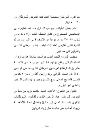 ‫ﻤﻌﺎ ﻟﺩﺭﺀ ﺍﻟﺴﺭﻁﺎﻥ ﻤﺨﻔﻀﺔ ﺍﺤﺘﻤﺎﻻﺕ ﺍﻟﺘﻌﺭﺽ ﻟﻠﺴﺭﻁﺎﻥ ﻤﻥ‬
                                          ‫٠٣ - ٠٤%.‬
‫ﻋﺩﻡ ﺇﻫﻤﺎل ﺍﻷﻟﻴﺎﻑ: ﻓﻴﺠـﺏ ﺘﻨـﺎﻭل ﻤـﺎ ﺘﺴـﺘﻁﻴﻊ ﻤـﻥ‬
‫ﺍﻹﺴﺒﺎﺤﻴﺘﻰ ﺍﻟﻤﺼﻨﻭﻉ ﻤﻥ ﺩﻗﻴﻕ ﺍﻟﺤﻨﻁﺔ ﺍﻟﻜﺎﻤل ﻭﻻ ﺒـﺩ ﻤـﻥ‬
‫ﺘﻨﺎﻭل ٥٢-٥٣ ﺠﺭﺍﻤﺎ ﻴﻭﻤﻴﺎ ﻤﻥ ﺍﻷﻟﻴﺎﻑ ﻓـﻰ ﺍﻟﻴـﻭﻡ ﻭﻫـﺫﻩ‬
‫ﺍﻟﻜﻤﻴﺔ ﺘﻜﻔﻰ ﻟﺘﻘﻠﻴﺹ ﺍﺤﺘﻤﺎﻻﺕ ﺍﻻﺼـﺎﺒﺔ ﺒﺴـﺭﻁﺎﻥ ﺍﻟﺜـﺩﻯ‬
                                  ‫ﻭﺍﻟﻘﻭﻟﻭﻥ ﺇﻟﻰ ﺤﺩ ﻜﺒﻴﺭ.‬
‫ﺘﺨﻔﻴﻑ ﺍﻟﻭﺯﻥ: ﺃﺜﺒﺘﺕ ﺃﺤﺩﺙ ﺩﺭﺍﺴﺎﺕ ﺠﺎﻤﻌﺔ ﻫﺎﺭﻓـﺎﺭﺩ ﺃﻥ‬
‫ﺍﻟﻨﺴﺎﺀ ﺍﻟﻠﻭﺍﺘﻰ ﻴﺭﺘﻔﻊ ﻭﺯﻨﻬﻡ ٥٢ ﻜﻴﻠﻭ ﺠﺭﺍﻡ ﺒﻌﺩ ﺴﻥ ﺍﻟﺜﺎﻤﻨـﺔ‬
‫ﻋﺸﺭ ﻴﺯﺩﺍﺩ ﺍﺭﺘﻔﺎﻉ ﺘﻌﺭﻀﻬﻥ ﻟﺴﺭﻁﺎﻥ ﺍﻟﺜﺩﻯ ﺒﻌﺩ ﺴﻥ ﺍﻟﻴـﺄﺱ‬
‫٠٤% ﻋﻥ ﺍﻟﻨﺴﺎﺀ ﺍﻟﻠﻭﺍﺘﻰ ﻴﺯﻴﺩ ﻭﺯﻨﻬﻥ ﺃﻜﺜـﺭ ﻤـﻥ ٢ ﻜﻴﻠـﻭ‬
‫ﻓﻘﻁ... ﻓﺎﻟﻨﺴﻴﺞ ﺍﻟﺩﻫﻨﻰ ﻴﻨﺘﺞ ﺍﻻﻴﺴﺘﺭﻭﺠﻴﻥ ﻭﺍﻷﻨﺴﻭﻟﻴﻥ ﺍﻟﻠـﺫﻴﻥ‬
                                    ‫ﻴﻨﺸﻁﺎﻥ ﻨﻤﻭ ﺍﻷﻭﺭﺍﻡ.‬
‫ﺍﻟﺘﻘﻠﻴل ﻤﻥ ﺍﻟﺩﻫﻭﻥ: ﺍﻷﻏﺫﻴﺔ ﺍﻟﻐﻨﻴﺔ ﺒﺎﻟﺩﺴﻡ ﺘﺯﻴﺩ ﻤﻥ ﺨﻁـﺭ‬
‫ﺍﻟﺘﻌﺭﺽ ﻟﺴﺭﻁﺎﻥ ﻋﻨﻕ ﺍﻟﺭﺤﻡ ﻭﺍﻟﺜﺩﻯ ﻭﺍﻟﻘﻭﻟﻭﻥ ﻭﺍﻟﺴﺭﻁﺎﻨﺎﺕ‬
‫ﺍﻷﺨﺭﻯ ﺒﻨﺴﺏ ﻗﺩ ﺘﺼل ﺇﻟﻰ ٠٤% ﻭﻴﻔﻀل ﺍﻋﺩﺍﺩ ﺍﻷﻁﻌﻤـﺔ‬
             ‫ﺒﺯﻴﻭﺕ ﺃﺤﺎﺩﻴﺔ ﻏﻴﺭ ﻤﺸﺒﻌﺔ ﻤﺜل ﺯﻴﺕ ﺍﻟﺯﻴﺘﻭﻥ.‬




                       ‫- ٥٥٣ -‬
 