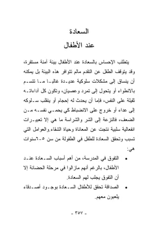 ‫ﺍﻟﺴﻌﺎﺩﺓ‬
                     ‫ﻋﻨﺩ ﺍﻷﻁﻔﺎل‬
‫ﻴﺘﻁﻠﺏ ﺍﻹﺤﺴﺎﺱ ﺒﺎﻟﺴﻌﺎﺩﺓ ﻋﻨﺩ ﺍﻷﻁﻔﺎل ﺒﻴﺌﺔ ﺁﻤﻨﺔ ﻤﺴﺘﻘﺭﺓ،‬
‫ﻭﻗﺩ ﻴﺘﻭﻗﻑ ﺍﻟﻁﻔل ﻋﻥ ﺍﻟﺘﻘﺩﻡ ﻤﺎﻟﻡ ﺘﺘﻭﺍﻓﺭ ﻫﺫﻩ ﺍﻟﺒﻴﺌﺔ ﺒل ﻴﻤﻜﻨﻪ‬
‫ﺃﻥ ﻴﻨﺴﺎﻕ ﺇﻟﻰ ﻤﺸﻜﻼﺕ ﺴﻠﻭﻜﻴﺔ ﻋﺩﻴـﺩﺓ ﻏﺎﻟﺒـﺎ ﻤـﺎ ﺘﺘﺴـﻡ‬
          ‫ﹰ‬
‫ﺒﺎﻻﻨﻁﻭﺍﺀ ﺃﻭ ﻴﺘﺤﻭل ﺇﻟﻰ ﺘﻤﺭﺩ ﻭﻋﺼﻴﺎﻥ، ﻭﺘﻜﻭﻥ ﻜل ﺁﺩﺍﺀﺍﺘـﻪ‬
‫ﺜﻘﻴﻠﺔ ﻋﻠﻰ ﺍﻟﻨﻔﺱ، ﻓﺈﻤﺎ ﺃﻥ ﻴﺤﺩﺙ ﻟﻪ ﺇﺤﺠﺎﻡ ﺃﻭ ﻴﻨﻘﻠﺏ ﺴـﻠﻭﻜﻪ‬
‫ﺇﻟﻰ ﻋﺩﺍﺀ ﺃﻭ ﺨﺭﻭﺝ ﻋﻠﻰ ﺍﻻﻨﻀﺒﺎﻁ ﻜﻲ ﻴﺤﻤـﻲ ﻨﻔﺴـﻪ ﻤـﻥ‬
‫ﺍﻟﻀﻌﻑ، ﻓﺎﻟﻨﺯﻋﺔ ﺇﻟﻰ ﺍﻟﺸﺭ ﻭﺍﻟﺸﺭﺍﺴﺔ ﻤﺎ ﻫﻲ ﺇﻻ ﺘﻌﺒﻴـﺭﺍﺕ‬
‫ﺍﻨﻔﻌﺎﻟﻴﺔ ﺴﻠﺒﻴﺔ ﻨﺘﺠﺕ ﻋﻥ ﺍﻟﻤﻌﺎﻨﺎﺓ ﻭﺤﻴﺎﺓ ﺍﻟﺸﻘﺎﺀ.ﻭﺍﻟﻌﻭﺍﻤل ﺍﻟﺘﻲ‬
‫ﺘﺴﺒﺏ ﻭﺘﺤﻘﻕ ﺍﻟﺴﻌﺎﺩﺓ ﻟﻠﻁﻔل ﻓﻲ ﺍﻟﻁﻔﻭﻟﺔ ﻤﻥ ﺴﻥ ٥-٦ﺴﻨﻭﺍﺕ‬
                                                     ‫ﻫﻲ:‬
‫ﺍﻟﺘﻔﻭﻕ ﻓﻲ ﺍﻟﻤﺩﺭﺴﺔ، ﻤﻥ ﺃﻫﻡ ﺃﺴﺒﺎﺏ ﺍﻟﺴـﻌﺎﺩﺓ ﻋﻨـﺩ‬        ‫•‬
‫ﺍﻷﻁﻔﺎل، ﺒﺎﻟﺭﻏﻡ ﺃﻨﻬﻡ ﻤﺎﺯﺍﻟﻭﺍ ﻓﻲ ﻤﺭﺤﻠﺔ ﺍﻟﺤﻀﺎﻨﺔ ﺇﻻ‬
                      ‫ﺃﻥ ﺍﻟﺘﻔﻭﻕ ﻴﺠﻠﺏ ﻟﻬﻡ ﺍﻟﺴﻌﺎﺩﺓ.‬
‫ﺍﻟﺼﺩﺍﻗﺔ ﺘﺤﻘﻕ ﻟﻸﻁﻔﺎل ﺍﻟﺴـﻌﺎﺩﺓ ﺒﻭﺠـﻭﺩ ﺃﺼـﺩﻗﺎﺀ‬          ‫•‬
                                     ‫ﻴﻠﻌﺒﻭﻥ ﻤﻌﻬﻡ.‬

                        ‫- ٧٥٣ -‬
 