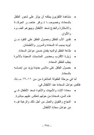 ‫ﻤﺸﺎﻫﺩﺓ ﺍﻟﺘﻠﻔﺯﻴﻭﻥ ﻴﻤﻜﻨﻪ ﺃﻥ ﻴﺅﺜﺭ ﻋﻠﻰ ﺸﻌﻭﺭ ﺍﻟﻁﻔل‬     ‫•‬
‫ﺒﺎﻟﺴﻌﺎﺩﺓ، ﻭﺨﺼﻭﺼـﺎ ﺘـﻭﺍﻓﺭ ﻋﻨﺎﺼـﺭ ﺍﻟﺤﺭﻜـﺔ‬
‫ﻭﺍﻻﺴﺘﺜﺎﺭﺓ ﻭﺍﻟﺨﺩﻉ ﹸﺴﻌﺩ ﺍﻷﻁﻔﺎل ﻭﻴﺒﻬﺭﻫﻡ ﺍﻟﻀـﻭﺀ‬
                         ‫ﺘ‬
                                     ‫ﻭﺍﻷﻟﻭﺍﻥ.‬
‫ﺘﻘﺩﻴﺭ ﺍﻷﺏ ﻟﻠﻁﻔل ﻭﺤﺼﻭل ﺍﻟﻁﻔل ﻋﻠﻰ ﺍﻟﻨﻘﻭﺩ ﻤـﻥ‬        ‫•‬
      ‫ﺃﺒﻭﻴﻪ ﻴﺴﺒﺏ ﻟﻪ ﺍﻟﺴﻌﺎﺩﺓ ﻭﺍﻟﺴﺭﻭﺭ ﻭﺍﻻﻁﻤﺌﻨﺎﻥ.‬
   ‫ﻁﺎﻋﺔ ﺍﻟﻁﻔل ﻟﻭﺍﻟﺩﻴﻪ ﻴﻘﻌﺎﻥ ﻀﻤﻥ ﻋﻭﺍﻤل ﺍﻟﺴﻌﺎﺩﺓ.‬    ‫•‬
‫ﺯﻴﺎﺭﺓ ﺍﻷﻗﺎﺭﺏ ﻭﺤﻀﻭﺭ ﺍﻟﻤﻨﺎﺴﺒﺎﺕ ﺍﻟﺴﻌﻴﺩﺓ ﺒﺎﻷﺴﺭﺓ‬       ‫•‬
                           ‫ﻴﺠﻠﺏ ﻟﻠﻁﻔل ﺍﻟﺴﻌﺎﺩﺓ.‬
‫ﺤﺼﻭل ﺍﻟﻁﻔل ﻋﻠﻰ ﻤﻼﺒﺱ ﺠﺩﻴﺩﺓ ﻴﺯﻴﺩ ﻤﻥ ﺇﺤﺴﺎﺴﻪ‬          ‫•‬
                                      ‫ﺒﺎﻟﺴﻌﺎﺩﺓ.‬
‫ﺃﻤﺎ ﻓﻲ ﻤﺭﺤﻠﺔ ﺍﻟﻁﻔﻭﻟﺔ ﺍﻟﻤﺘﺄﺨﺭﺓ ﻤﻥ ﺴﻥ ١١-٢١ ﺴـﻨﺔ،‬
                   ‫ﻓﺘﻜﻤﻥ ﻋﻭﺍﻤل ﺍﻟﺴﻌﺎﺩﺓ ﻋﻨﺩ ﺍﻷﻁﻔﺎل ﻓﻲ:‬
‫ﺴﻌﺎﺩﺓ ﺍﻵﺒﺎﺀ ﻭﺍﻷﻤﻬﺎﺕ ﻭﺍﻷﺨﻭﺓ ﺘﺴﻌﺩ ﺍﻷﻁﻔﺎل ﻓـﻲ‬        ‫•‬
‫ﻫﺫﻩ ﺍﻟﺴﻥ، ﻓﺴﻌﺎﺩﺓ ﻤﻥ ﺤﻭﻟﻬﻡ ﺘﻨﻌﻜﺱ ﻋﻠﻴﻬﻡ ﻤﺒﺎﺸﺭﺓ.‬
‫ﺍﻟﻨﺠﺎﺡ ﻭﺍﻟﺘﻔﻭﻕ ﻭﺍﻟﻌﻤل ﻤﻥ ﺃﺠل ﺫﻟﻙ ﻭﺍﻟﺭﻏﺒﺔ ﻓﻴـﻪ‬     ‫•‬
                      ‫ﻤﻥ ﻋﻭﺍﻤل ﺴﻌﺎﺩﺓ ﺍﻷﻁﻔﺎل.‬




                      ‫- ٨٥٣ -‬
 