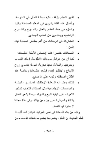 ‫ﺘﻘﺩﻴﺭ ﺍﻟﻤﻌﻠﻡ ﻴﺘﻭﻗﻑ ﻋﻠﻴﻪ ﺴﻌﺎﺩﺓ ﺍﻟﻁﻔل ﻓﻲ ﺍﻟﻤﺩﺭﺴﺔ،‬    ‫•‬
‫ﻭﺃﻁﻔﺎل ﻫﺫﻩ ﺍﻟﻔﺌﺔ ﻴﻘﺩﺭﻭﻥ ﻓﻲ ﺍﻟﻤﻌﻠﻡ ﺍﻟﻤﺴﺎﻋﺩﺓ ﻭﺍﻟﻭﺩ‬
‫ﻭﺍﻟﺤﺯﻡ ﻓﻲ ﺤﻔﻅ ﺍﻟﻨﻅﺎﻡ ﻭﺍﻟﻌﺩل ﻭﺍﻟﻤـﺭﺡ ﻭﺍﻟﺸـﺭﺡ‬
          ‫ﺍﻟﻭﺍﻀﺢ، ﻭﻴﺴﺘﺎﺀﻭﻥ ﻤﻥ ﺍﻟﻌﻘﺎﺏ ﺍﻟﺠﺴﺩﻱ.‬
‫ﺍﻟﻤﺸﺎﺭﻜﺔ ﻓﻲ ﺍﻟﺭﺤﻼﺕ ﻤﻥ ﺃﻫﻡ ﻤﻅﺎﻫﺭ ﺍﻟﺴﻌﺎﺩﺓ ﻟﻬﺫﻩ‬       ‫•‬
                                          ‫ﺍﻟﺴﻥ.‬
 ‫ﺍﻟﺼﺩﺍﻗﺎﺕ ﻋﻨﺼﺭﺍ ﻫﺎﻤﺎ ﻹﺤﺴﺎﺱ ﺍﻷﻁﻔﺎل ﺒﺎﻟﺴﻌﺎﺩﺓ.‬
                             ‫ﹰ‬                     ‫•‬
‫ﻜﻤﺎ ﺃﻥ ﻤﻥ ﻋﻭﺍﻤل ﺴـﻌﺎﺩﺓ ﺍﻷﻁﻔـﺎل ﻓـﻙ ﺍﻟﻠﻌـﺏ‬          ‫•‬
‫ﻭﺘﺠﺭﻴﺒﻬﺎ ﻭﺍﻟﺘﻌﺎﻤل ﻤﻌﻬﺎ ﺒﺤﺭﻴﺔ، ﻓﻬـﺫﺍ ﻴﻨﻤـﻲ ﺭﻭﺡ‬
‫ﺍﻹﺒﺩﺍﻉ ﻭﺍﻻﺒﺘﻜﺎﺭ ﻟﺩﻴﻪ، ﻓﻴﺸﻌﺭ ﺒﺎﻟﺴﻌﺎﺩﺓ ﻭﺨﺎﺼﺔ ﻋﻨﺩ‬
              ‫ﺍﻁﻼﻉ ﺃﺼﺩﻗﺎﺌﻪ ﻭﺫﻭﻴﻪ ﻋﻠﻰ ﻤﺎ ﺼﻨﻊ.‬
‫ﻜﺫﻟﻙ ﻴﺠﻠﺏ ﻟﻪ ﺍﻟﺴﻌﺎﺩﺓ ﺍﻻﺤﺘﻜﺎﻙ ﺍﻟﻤﺒﺎﺸـﺭ ﺒﺎﻟﺒﻴﺌـﺔ‬     ‫•‬
‫ﻭﺍﻟﻤﺅﺴﺴﺎﺕ ﺍﻻﺠﺘﻤﺎﻋﻴﺔ ﻤﺜل ﺍﻟﺼﻼﺓ ﻭﺍﻟﺫﻫﺎﺏ ﻟﻠﻤﺘﺠﺭ‬
‫ﻟﻠﺘﻌﺭﻑ ﻋﻠﻰ ﻜﻴﻔﻴﺔ ﺍﻟﺒﻴﻊ ﻭﺍﻟﺸﺭﺍﺀ، ﻭﻫﺫﺍ ﻴﺸﻌﺭ ﺍﻟﻁﻔل‬
‫ﺒﺎﻟﺜﻘﺔ ﻭﺍﻟﺴﻴﻁﺭﺓ ﻋﻠﻰ ﺠﺯﺀ ﻤﻥ ﺒﻴﺌﺘﻪ، ﻭﻓﻲ ﻫﺫﺍ ﺴﻌﺎﺩﺓ‬
                              ‫ﻻ ﺤﺩﻭﺩ ﻟﻬﺎ ﻟﻨﻔﺴﻪ.‬
‫ﻭﻻﺒﺩ ﻤﻥ ﺒﺙ ﺍﻟﺴﻌﺎﺩﺓ ﻓﻲ ﻨﻔﺱ ﺍﻟﻤﻭﺍﻟﻴﺩ ﺍﻟﺠﺩﺩ: ﻓﻠﻘﺩ ﺃﺜﺒـﺕ‬
‫ﺍﻟﻌﻠﻡ ﺍﻟﺤﺩﻴﺙ ﺃﻥ ﺍﻟﻁﻔل ﻴﺒﺘﺴﻡ ﺒﻌﺩ ﺒﻀﻊ ﺴـﺎﻋﺎﺕ ﻓﻘـﻁ ﻤـﻥ‬


                       ‫- ٩٥٣ -‬
 